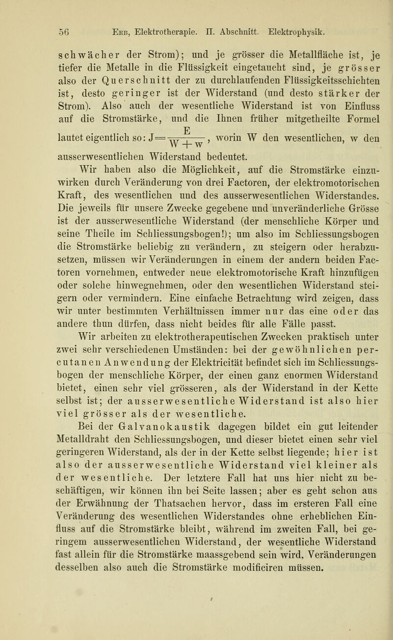 schwächer der Strom); und je grösser die Metallfläche ist, je tiefer die Metalle in die Flüssigkeit eingetaucht sind, je grösser also der Querschnitt der zu durchlaufenden Flüssigkeitsschichten ist, desto geringer ist der Widerstand (und desto stärker der Strom). Also auch der wesentliche Widerstand ist von Einfluss auf die Stromstärke, und die Ihnen früher mitgetheilte Formel E lautet eigentlich so: J=^?f7-; , worin W den wesentlichen, w den ^ W +w ' ausserwesentlichen Widerstand bedeutet. Wir haben also die Möglichkeit, auf die Stromstärke einzu- wirken durch Veränderung von drei Factoren, der elektromotorischen Kraft, des wesentlichen und des ausserwesentlichen Widerstandes. Die jeweils für unsere Zwecke gegebene und unveränderliche Grösse ist der ausserwesentliche Widerstand (der menschliche Körper und seine Theile im Schliessungsbogen!); um also im Schliessungsbogen die Stromstärke beliebig zu verändern, zu steigern oder herabzu- setzen, müssen wir Veränderungen in einem der andern beiden Fac- toren vornehmen, entweder neue elektromotorische Kraft hinzufügen oder solche hinwegnehmen, oder den wesentlichen Widerstand stei- gern oder vermindern. Eine einfache Betrachtung wird zeigen, dass wir unter bestimmten Verhältnissen immer nur das eine oder das andere thun dürfen, dass nicht beides für alle Fälle passt. Wir arbeiten zu elektrotherapeutischen Zwecken praktisch unter zwei sehr verschiedenen Umständen: bei der gewöhnlichen per- cutanenAnwendung der Elektricität befindet sich im Schliessungs- bogen der menschliche Körper, der einen ganz enormen Widerstand bietet, einen sehr viel grösseren, als der Widerstand in der Kette selbst ist; der ausserwesentliche Widerstand ist also hier viel grösser als der wesentliche. Bei der Galvanokaustik dagegen bildet ein gut leitender Metalldraht den Schliessungsbogen, und dieser bietet einen sehr viel geringeren Widerstand, als der in der Kette selbst liegende; hier ist also der ausserwesentliche Widerstand viel kleiner als der wesentliche. Der letztere Fall hat uns hier nicht zu be- schäftigen, wir können ihn bei Seite lassen; aber es geht schon aus der Erwähnung der Thatsachen hervor, dass im ersteren Fall eine Veränderung des wesentlichen Widerstandes ohne erheblichen Ein- fluss auf die Stromstärke bleibt, während im zweiten Fall, bei ge- ringem ausserwesentlichen Widerstand, der wesentliche Widerstand fast allein für die Stromstärke maassgebend sein wird, Veränderungen desselben also auch die Stromstärke modificiren müssen.