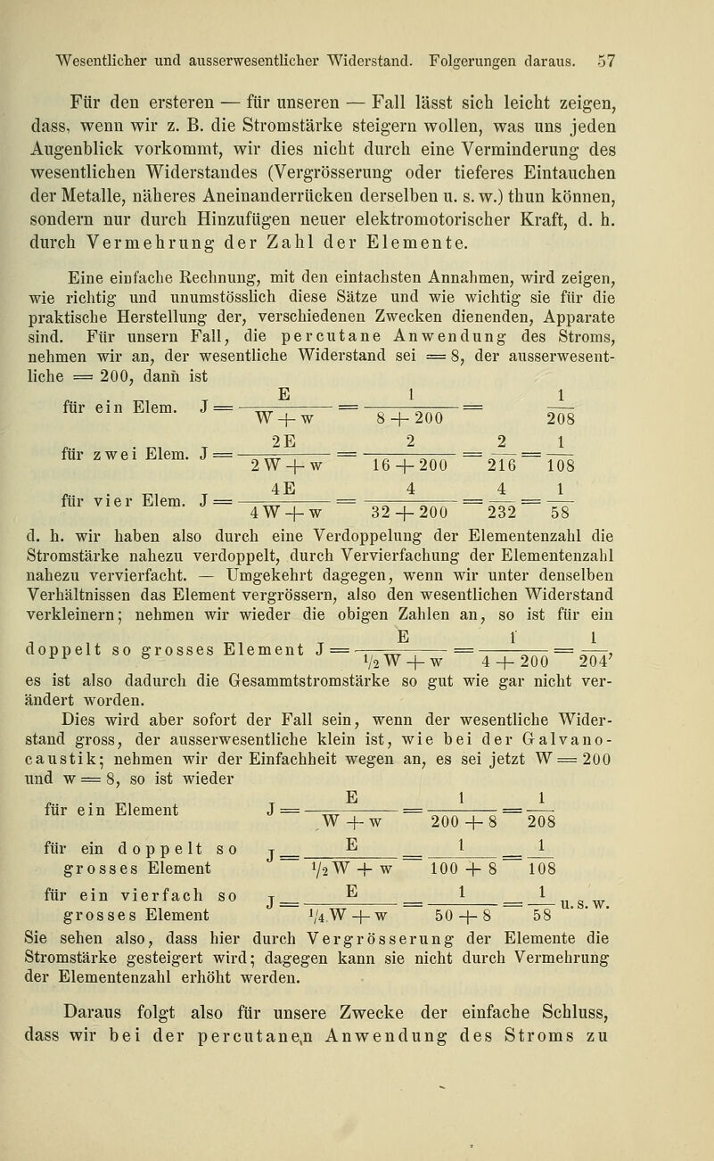 Für den ersteren — für unseren — Fall lässt sich leicht zeigen, dass, wenn wir z. B. die Stromstärke steigern wollen, was uns jeden Augenblick vorkommt, wir dies nicht durch eine Verminderung des wesentlichen Widerstandes (Vergrösserung oder tieferes Eintauchen der Metalle, näheres Aneinanderrücken derselben u. s. w.) thun können, sondern nur durch Hinzufügen neuer elektromotorischer Kraft, d. h. durch Vermehrung der Zahl der Elemente. Eine einfache Rechnung, mit den einfachsten Annahmen, wird zeigen, wie richtig und nnumstösslich diese Sätze und wie wichtig sie für die praktische Herstellung der, verschiedenen Zwecken dienenden, Apparate sind. Für unsern Fall, die percutane Anwendung des Stroms, nehmen wir an, der wesentliche Widerstand sei = 8, der ausserwesent- liche =200, dann ist E 1 1 für ein Elem. J = für zwei Elem. J = für vier Elem. J = W + w ~ 8 + 200 ~ 208 2E _ 2 2 1 2W4-W ~ 16 + 200 ~2l6~~lÖ8 4E 4 4 1 4W + W 32 + 200 232 58 d. h. wir haben also durch eine Verdoppelung der Elementenzahl die Stromstärke nahezu verdoppelt, durch Vervierfachung der Elementenzahl nahezu vervierfacht. — Umgekehrt dagegen, wenn wir unter denselben Verhältnissen das Element vergrössern, also den wesentlichen Widerstand verkleinern; nehmen wir wieder die obigen Zahlen an, so ist für ein E 1 1 doppelt so grosses Element J = ,, ^^ = — = x—r, ^^ ^ 1/2 W + w 4 + 200 204' es ist also dadurch die Gesammtstromstärke so gut wie gar nicht ver- ändert worden. Dies wird aber sofort der Fall sein, wenn der wesentliche Wider- stand gross, der ausserwesentliche klein ist, wie bei der Galvano- caustik; nehmen wir der Einfachheit wegen an, es sei jetzt W=200 und w = 8, so ist wieder . ^. . E 11 für ein Element J=—== == ^^^ , ^ =^777;; .W+w 200 + 8 208 für ein doppelt so j__ ^ __ l __^_ grosses Element 1/2W-f w 100 + 8 108 für ein vierfach so t__ E __ 1 _.^gy grosses Element 1/4W + W 50 + 8 58 ' ' Sie sehen also, dass hier durch Vergrösserung der Elemente die Stromstärke gesteigert wird; dagegen kann sie nicht durch Vermehrung der Elementenzahl erhöht werden. Daraus folgt also für unsere Zwecke der einfache Schluss, dass wir bei der percutane.n Anwendung des Stroms zu