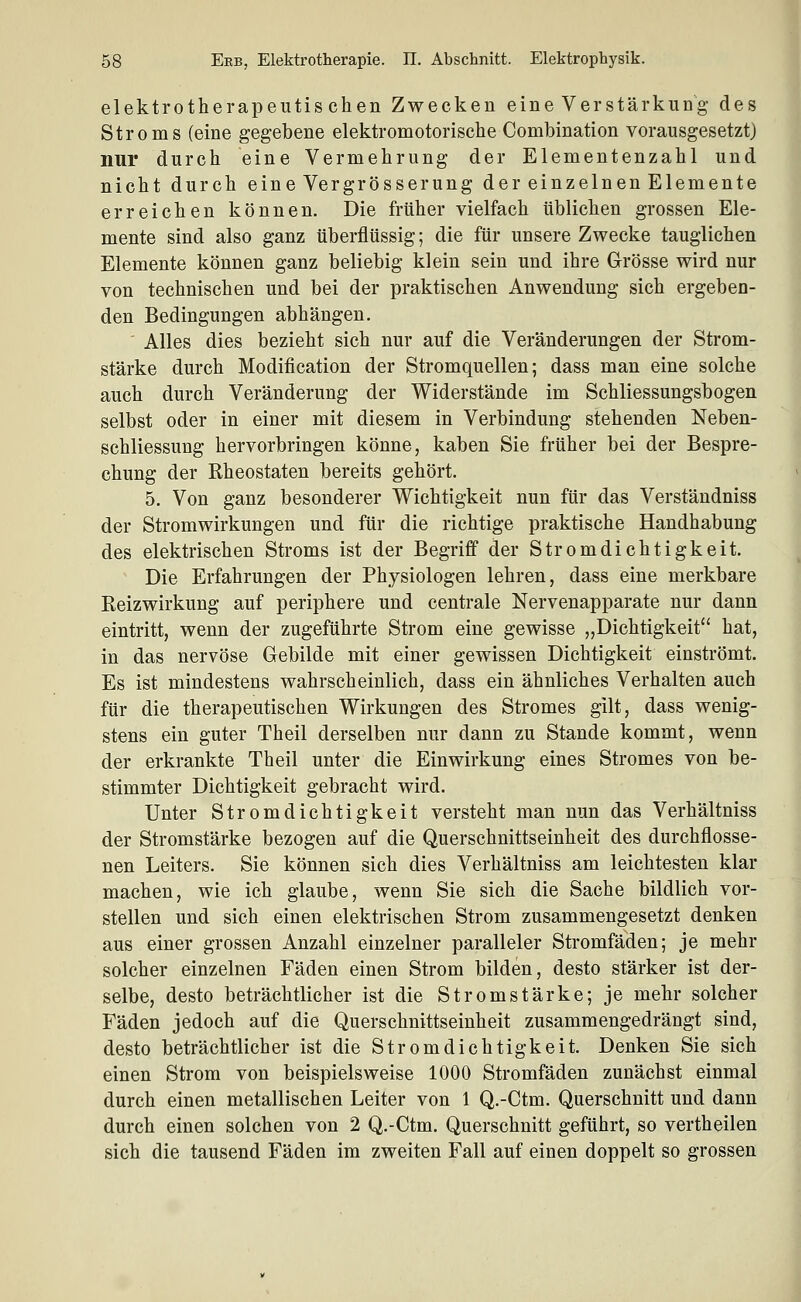 elektrotherapeutischen Zwecken eine Verstärkung des Stroms (eine gegebene elektromotorische Combination vorausgesetzt) nur durch eine Vermehrung der Elementenzahl und nicht durch eine Vergrösserung der einzelnen Elemente erreichen können. Die früher vielfach üblichen grossen Ele- mente sind also ganz überflüssig; die für unsere Zwecke tauglichen Elemente können ganz beliebig klein sein und ihre Grösse wird nur von technischen und bei der praktischen Anwendung sich ergeben- den Bedingungen abhängen. Alles dies bezieht sich nur auf die Veränderungen der Strom- stärke durch Modification der Stromquellen; dass man eine solche auch durch Veränderung der Widerstände im Schliessungsbogen selbst oder in einer mit diesem in Verbindung stehenden Neben- schliessung hervorbringen könne, kaben Sie früher bei der Bespre- chung der Rheostaten bereits gehört. 5. Von ganz besonderer Wichtigkeit nun für das Verständniss der Stromwirkungen und für die richtige praktische Handhabung des elektrischen Stroms ist der Begriff der Stromdichtigkeit. Die Erfahrungen der Physiologen lehren, dass eine merkbare Reizwirkung auf periphere und centrale Nervenapparate nur dann eintritt, wenn der zugeführte Strom eine gewisse „Dichtigkeit hat, in das nervöse Gebilde mit einer gewissen Dichtigkeit einströmt. Es ist mindestens wahrscheinlich, dass ein ähnliches Verhalten auch für die therapeutischen Wirkungen des Stromes gilt, dass wenig- stens ein guter Theil derselben nur dann zu Stande kommt, wenn der erkrankte Theil unter die Einwirkung eines Stromes von be- stimmter Dichtigkeit gebracht wird. Unter Stromdichtigkeit versteht man nun das Verhältniss der Stromstärke bezogen auf die Querschnittseinheit des durchflosse- nen Leiters. Sie können sich dies Verhältniss am leichtesten klar machen, wie ich glaube, wenn Sie sich die Sache bildlich vor- stellen und sich einen elektrischen Strom zusammengesetzt denken aus einer grossen Anzahl einzelner paralleler Stromfäden; je mehr solcher einzelnen Fäden einen Strom bilden, desto stärker ist der- selbe, desto beträchtlicher ist die Stromstärke; je mehr solcher Fäden jedoch auf die Querschnittseinheit zusammengedrängt sind, desto beträchtlicher ist die Stromdichtigkeit. Denken Sie sich einen Strom von beispielsweise 1000 Stromfäden zunächst einmal durch einen metallischen Leiter von 1 Q.-Ctm. Querschnitt und dann durch einen solchen von 2 Q.-Ctm. Querschnitt geführt, so vertheilen sich die tausend Fäden im zweiten Fall auf einen doppelt so grossen