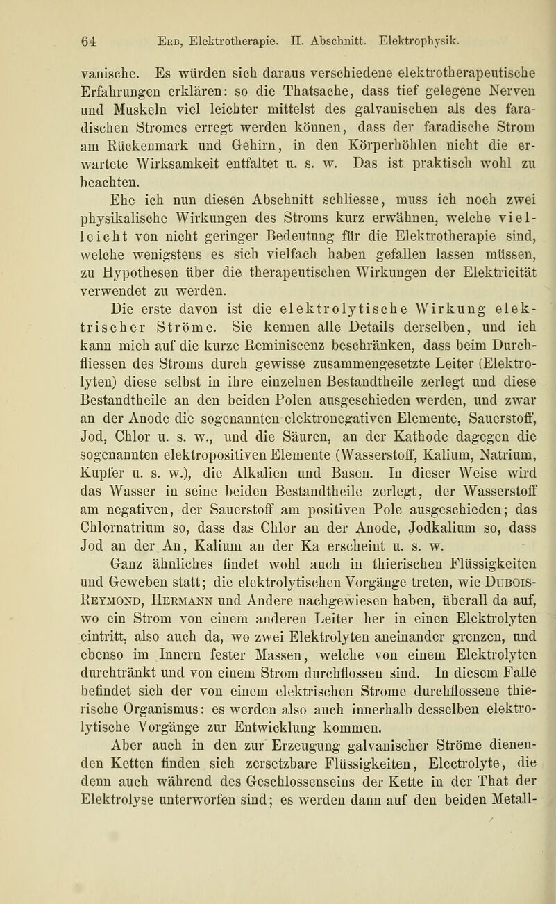 vanische. Es würden sich daraus verschiedene elektrotherapeutische Erfahrungen erklären: so die Thatsache, dass tief gelegene Nerven und Muskeln viel leichter mittelst des galvanischen als des fara- dischen Stromes erregt werden können, dass der faradische Strom am Eückenmark und Gehirn, in den Körperhöhlen nicht die er- wartete Wirksamkeit entfaltet u. s. w. Das ist praktisch wohl zu beachten. Ehe ich nun diesen Abschnitt schliesse, muss ich noch zwei physikalische Wirkungen des Stroms kurz erwähnen, welche viel- leicht von nicht geringer Bedeutung für die Elektrotherapie sind, welche wenigstens es sich vielfach haben gefallen lassen müssen, zu Hypothesen über die therapeutischen Wirkungen der Elektricität verwendet zu werden. Die erste davon ist die elektrolytische Wirkung elek- trischer Ströme. Sie kennen alle Details derselben, und ich kann mich auf die kurze Keminiscenz beschränken, dass beim Durch- fliessen des Stroms durch gewisse zusammengesetzte Leiter (Elektro- lyten) diese selbst in ihre einzelnen Bestandtheile zerlegt und diese Bestandtheile an den beiden Polen ausgeschieden werden, und zwar an der Anode die sogenannten elektronegativen Elemente, Sauerstoff, Jod, Chlor u. s. w., und die Säuren, an der Kathode dagegen die sogenannten elektropositiven Elemente (Wasserstoff, Kalium, Natrium, Kupfer u. s. w.), die Alkalien und Basen. In dieser Weise wird das Wasser in seine beiden Bestandtheile zerlegt, der Wasserstoff am negativen, der Sauerstoff am positiven Pole ausgeschieden; das Chlornatrium so, dass das Chlor an der Anode, Jodkalium so, dass Jod an der An, Kalium an der Ka erscheint u. s. w. Ganz ähnliches findet wohl auch in thierisehen Flüssigkeiten und Geweben statt; die elektrolytischen Vorgänge treten, wie Dubois- Retmond, Hermann und Andere nachgewiesen haben, überall da auf, wo ein Strom von einem anderen Leiter her in einen Elektrolyten eintritt, also auch da, wo zwei Elektrolyten aneinander grenzen, und ebenso im Innern fester Massen, welche von einem Elektrolyten durchtränkt und von einem Strom durchflössen sind. In diesem Falle befindet sich der von einem elektrischen Strome durchflossene thie- rische Organismus: es werden also auch innerhalb desselben elektro- lytische Vorgänge zur Entwicklung kommen. Aber auch in den zur Erzeugung galvanischer Ströme dienen- den Ketten finden sich zersetzbare Flüssigkeiten, Electrolyte, die denn auch während des Geschlossenseins der Kette in der That der Elektrolyse unterworfen sind; es werden dann auf den beiden Metall- i