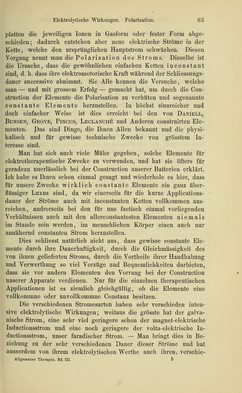 platten die jeweiligen Ionen in Gasform oder fester Form abge- schieden; dadurch entstehen aber neue elektrische Ströme in der Kette, welche den ursprünglichen Hauptstrom schwächen. Diesen Vorgang nennt man die Polarisation des Stroms. Dieselbe ist die Ursache, dass die gewöhnlichen einfachen Ketten inconstant sind, d. h. dass ihre elektromotorische Kraft während der Schliessungs- dauer successive abnimmt. Sie Alle kennen die Versuche, welche man — und mit grossem Erfolg — gemacht hat, um durch die Con- struction der Elemente die Polarisation zu verhüten und sogenannte constante Elemente herzustellen. In höchst sinnreicher und doch einfacher Weise ist dies erreicht bei den von Daniell, BuNSEN, Geove, Pincus, Leclanch^ und Anderen construirten Ele- menten. Das sind Dinge, die Ihnen Allen bekannt und die physi- kalisch und für gewisse technische Zwecke von grösstem In- teresse sind. Man hat sich auch viele Mühe gegeben, solche Elemente für elektrotherapeutische Zwecke zu verwenden, und hat sie öfters für geradezu unerlässlich bei der Construction unserer Batterien erklärt. Ich habe es Ihnen schon einmal gesagt und wiederhole es hier, dass für unsere Zwecke wirklich constante Elemente ein ganz über- flüssiger Luxus sind, da wir einerseits für die kurze Applications- dauer der Ströme auch mit inconstanten Ketten vollkommen aus- reichen, andrerseits bei den für uns factisch einmal vorliegenden Verhältnissen auch mit den allerconstantesten Elementen niemals im Stande sein werden, im menschlichen Körper einen auch nur annähernd constanten Strom herzustellen. Dies schliesst natürlich nicht aus, dass gewisse constante Ele- mente durch ihre Dauerhaftigkeit, durch die Gleichmässigkeit des von ihnen gelieferten Stroms, durch die Vortheile ihrer Handhabung und Verwerthung so viel Vorzüge und Bequemlichkeiten darbieten, dass sie vor andern Elementen den Vorrang bei der Construction unserer Apparate verdienen. Nur für die einzelnen therapeutischen Applicationen ist es ziemlich gleichgültig, ob die Elemente eine vollkommne oder unvollkommne Constanz besitzen. Die verschiedenen Stromesarten haben sehr verschieden inten- sive elektrolytische Wirkungen; weitaus die grösste hat der galva- nische Strom, eine sehr viel geringere schon der magnet-elektrische Inductionsstrom und eine noch geringere der volta-elektrische In- ductionsstrom, unser faradischer Strom. — Man bringt dies in Be- ziehung zu der sehr verschiedenen Dauer dieser Ströme und hat ausserdem von ihrem elektrolytischen Werthe auch ihren, verschie- Allgemeine Therapie. Bd. III. 5