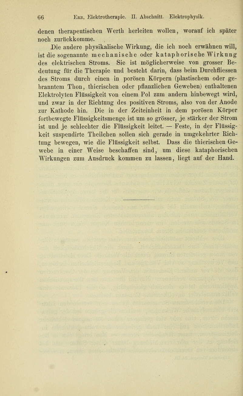 denen therapeutischen Werth herleiten wollen, worauf ich später noch zurückkomme. Die andere physikalische Wirkung, die ich noch erwähnen will, ist die sogenannte mechanische oder kataphorische Wirkung des elektrischen Stroms. Sie ist möglicherweise von grosser Be- deutung für die Therapie und besteht darin, dass beim Durchfliessen des Stroms durch einen in porösen Körpern (plastischem oder ge- branntem Thon, thierischen oder pflanzlichen Geweben) enthaltenen Elektrolyten Flüssigkeit von einem Pol zum andern hinbewegt wird, und zwar in der Richtung des positiven Stroms, also von der Anode zur Kathode hin. Die in der Zeiteinheit in dem porösen Körper fortbewegte Flüssigkeitsmenge ist um so grösser, je stärker der Strom ist und je schlechter die Flüssigkeit leitet. — Feste, in der Flüssig- keit suspendirte Theilchen sollen sich gerade in umgekehrter Rich- tung bewegen, wie die Flüssigkeit selbst. Dass die thierischen Ge- webe in einer Weise beschaffen sind, um diese kataphorischen Wirkungen zum Ausdruck kommen zu lassen, liegt auf der Hand.