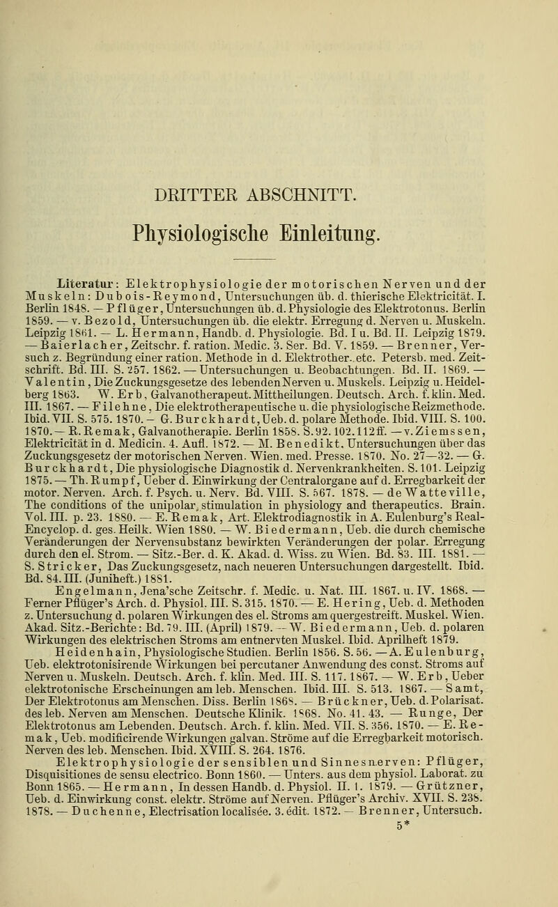 DRITTER ABSCHNITT. Physiologische Einleitung. Literatur: Elektrophysiologie der motorischen Nerven und der Muskeln : Dub ois-Reymond, Untersuchungen üb. d. thierischeElektricität. I. Berlin 1848. — P f 1 üger, Untersuchungen üb. d. Physiologie des Elektrotonus. Berlin 1859. — V. B ez01 d, Untersuchungen üb. die elektr. Erregung d. Nerven u. Muskeln. Leipzig 18H1. — L. Hermann, Handb. d. Physiologie. Bd. I u. Bd. IL Leipzig 1879. — Baier lach er, Zeitschr. f. ration. Medic. 3. Ser. Bd. Y. 1859. — Brenner, Ver- such z. Begründung einer ration. Methode in d. Elektrother. etc. Petersb. med. Zeit- schrift. Bd. III. S. -257. 1862. — Untersuchungen u. Beobachtungen. Bd. IL 1869. — Valentin, Die Zuckungsgesetze des lebendenNervenu. Muskels. Leipzig u.Heidel- berg 1863. W. Er b, Galvanotherapeut.Mittheilungen. Deutsch. Arch. f.klin. Med. III. 1867. — Filehne, Die elektrotherapeutischeu. die physiologische Reizmethode. Ibid.VIL S. 575.1870.- G.Burckhardt,Ueb.d. polare Methode. Ibid. VIIL S. 100. 1870. — R. R emak, Galvanotherapie. Berlin 1858. S. 92.102.112flf. — v. Ziems s en, Elektricität in d. Medicin. 4. Aufl. 1872. — M. Benedikt, Untersuchungen über das Zuckungsgesetz der motorischen Nerven. Wien. med. Presse. 1870. No. 27—32. — G. Burckhardt, Die physiologische Diagnostik d. Nervenkrankheiten. S. 101. Leipzig 1875. — Th. R ump f, Ueber d. Einwirkung der Gentralorgane auf d. Erregbarkeit der motor. Nerven. Arch. f. Psych, u. Nerv. Bd. VHI. S. 567. 1878. — de Watteville, The conditions of the unipolar Stimulation in physiology and therapeutics. Brain. Vol. in. p. 23. 1880. — E. Remak, Art. Elektrodiagnostik in A. Eulenburg's Real- Encyclop. d. ges.HeUk. Wien 1880. — W. Biedermann, Ueb. die durch chemische Veränderungen der Nervensubstanz bewirkten Veränderungen der polar. Erregung durch den el. Strom. — Sitz.-Ber. d. K. Akad. d. Wiss. zu Wien. Bd. 83. III. 1881.— S. Stricker, Das Zuckungsgesetz, nach neueren Untersuchungen dargestellt. Ibid. Bd. 84. m. (Juniheft.) 1881. Engelmann, Jena'sche Zeitschr. f. Medic. u. Nat. HI. 1867. u. IV. 1868. — Ferner Pflüger's Arch. d. Physich III. S.315.1870. — E. Hering, Ueb. d. Methoden z. Untersuchung d. polaren Wirkungen des el. Stroms am quergestreift. Muskel. Wien. Akad. Sitz.-Berichte: Bd. 79.IIL (April) 1879. —W. Biedermann, Ueb. d. polaren Wirkungen des elektrischen Stroms am entnervten Muskel. Ibid. Aprilheft 1879. Heidenhain, Physiologische Studien. Berlin 1856. S. 56. —A. Eulenburg, Ueb. elektrotonisirende Wirkungen bei percutaner Anwendung des const. Stroms auf Nerven u. Muskeln. Deutsch. Arch. f. klin. Med. III. S. 117.1867. — W. Er b, Ueber elektrotonische Erscheinungen am leb. Menschen. Ibid. HL S. 513. 1867. — S amt, Der Elektrotonus am Menschen. Diss. Berlin 1868. — Brückner, Ueb. d.Polarisat. des leb. Nerven am Menschen. Deutsche Klinik. 1S68. No.41.43. — Runge, Der Elektrotonus am Lebenden. Deutsch. Arch. f. klin. Med. VIL S. 356. 1870. — E. Re- mak, Ueb. modificirende Wirkungen galvan. Ströme auf die Erregbarkeit motorisch. Nerven des leb. Menschen. Ibid. XVIH. S. 264. 1876. Elektrophysiologie der sensiblen und Sinnes nerven: Pflüger, Disquisitiones de sensu electrico. Bonn 1860. — Unters, aus dem physich Laborat. zu Bonn 1865. —Hermann, In dessen Handb. d. Physich H. 1. 1879._—Grützner, Ueb. d. Einwirkung const. elektr. Ströme auf Nerven. Pflüger's Archiv. XVII. S. 238. 1878.— Duchenne, Electrisationlocalisee. 3.edit. 1872.— Brenner, Untersuch. 5*