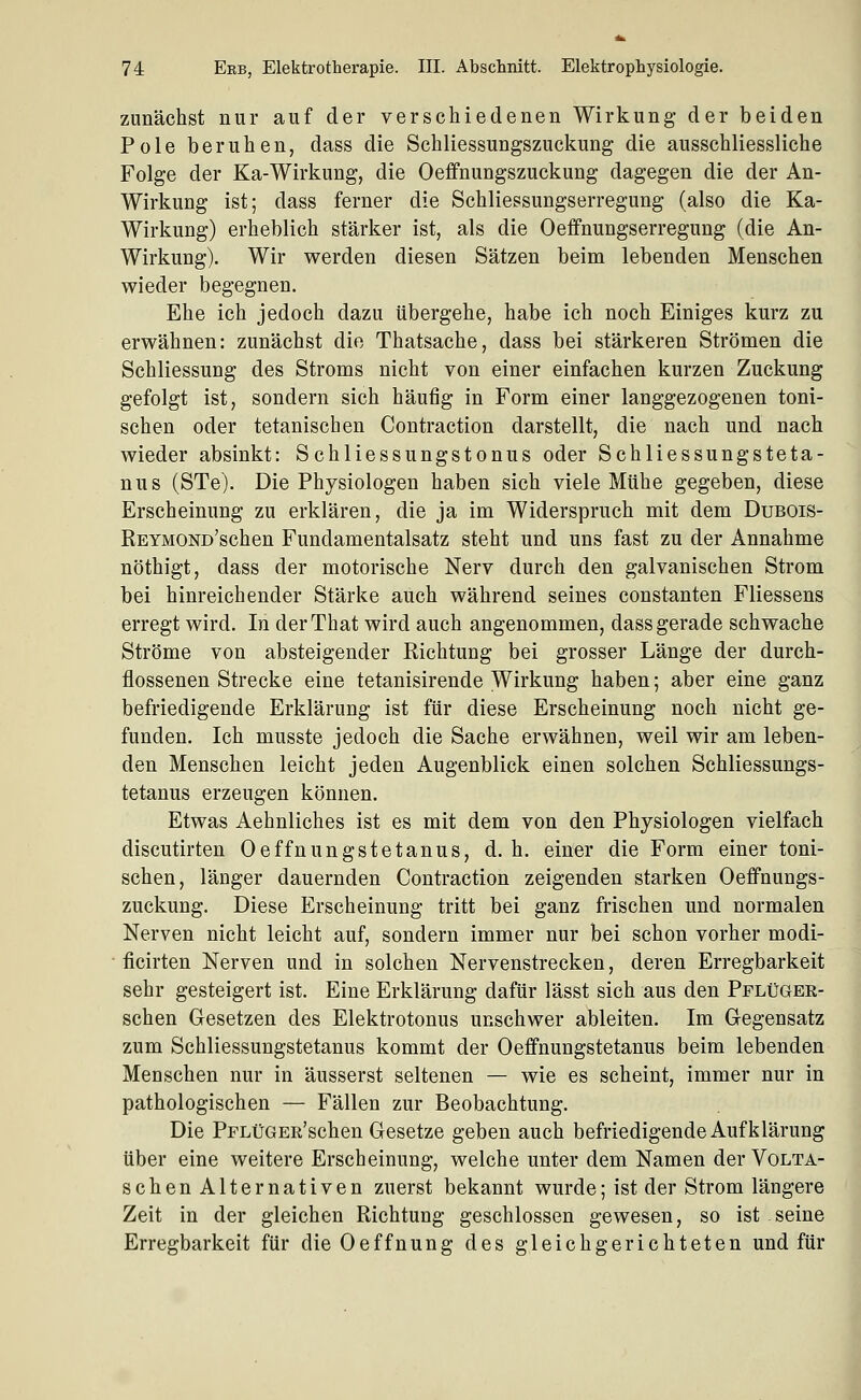 zunächst nur auf der verschiedenen Wirkung der beiden Pole beruhen, dass die Schliessungszuckung die ausschliessliche Folge der Ka-Wirkung, die Oeffnungszuckung dagegen die der An- Wirkung ist; dass ferner die Schliessungserregung (also die Ka- Wirkung) erheblich stärker ist, als die Oefifnungserregung (die An- Wirkung). Wir werden diesen Sätzen beim lebenden Menschen wieder begegnen. Ehe ich jedoch dazu übergehe, habe ich noch Einiges kurz zu erwähnen: zunächst die Thatsache, dass bei stärkeren Strömen die Schliessung des Stroms nicht von einer einfachen kurzen Zuckung gefolgt ist, sondern sich häufig in Form einer langgezogenen toni- schen oder tetanischen Contraction darstellt, die nach und nach wieder absinkt: Schliessungstonus oder Schliessungsteta- nus (STe). Die Physiologen haben sich viele Mühe gegeben, diese Erscheinung zu erklären, die ja im Widerspruch mit dem Dubois- REYMOND'schen Fundamentalsatz steht und uns fast zu der Annahme nöthigt, dass der motorische Nerv durch den galvanischen Strom bei hinreichender Stärke auch während seines constanten Fliessens erregt wird. In derThat wird auch angenommen, dass gerade schwache Ströme von absteigender Richtung bei grosser Länge der durch- flossenen Strecke eine tetanisirende Wirkung haben; aber eine ganz befriedigende Erklärung ist für diese Erscheinung noch nicht ge- funden. Ich musste jedoch die Sache erwähnen, weil wir am leben- den Menschen leicht jeden Augenblick einen solchen Schliessungs- tetanus erzeugen können. Etwas Aehnliches ist es mit dem von den Physiologen vielfach discutirten Oeffnungstetanus, d. h. einer die Form einer toni- schen, länger dauernden Contraction zeigenden starken Oeffnungs- zuckung. Diese Erscheinung tritt bei ganz frischen und normalen Nerven nicht leicht auf, sondern immer nur bei schon vorher modi- ficirten Nerven und in solchen Nervenstrecken, deren Erregbarkeit sehr gesteigert ist. Eine Erklärung dafür lässt sich aus den Pflüger- schen Gesetzen des Elektrotonus unschwer ableiten. Im Gegensatz zum Schliessungstetanus kommt der Oeffnungstetanus beim lebenden Menschen nur in äusserst seltenen — wie es scheint, immer nur in pathologischen — Fällen zur Beobachtung, Die PpLüGER'schen Gesetze geben auch befriedigende Aufklärung über eine weitere Erscheinung, welche unter dem Namen der Volta- schen Alternativen zuerst bekannt wurde; ist der Strom längere Zeit in der gleichen Richtung geschlossen gewesen, so ist seine Erregbarkeit für die Oeffnung des gleichgerichteten und für