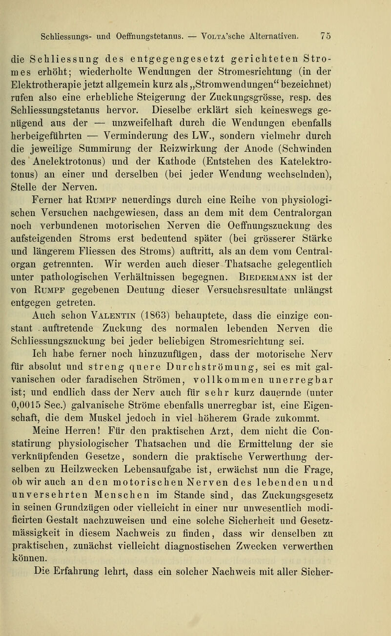 die Schliessung des entgegengesetzt gerichteten Stro- mes erhöht; wiederholte Wendungen der Stromesrichtung (in der Elektrotherapie jetzt allgemein kurz als „Stromwendungen bezeichnet) rufen also eine erhebliche Steigerung der Zuckungsgrösse, resp. des Schliessungstetanus hervor. Dieselbe' erklärt sich keineswegs ge- nügend aus der — unzweifelhaft durch die Wendungen ebenfalls herbeigeführten — Verminderung des LW., sondern vielmehr durch die jeweilige Summirung der Reizwirkung der Anode (Schwinden des Anelektrotonus) und der Kathode (Entstehen des Katelektro- tonus) an einer und derselben (bei jeder Wendung wechselnden), Stelle der Nerven. Ferner hat Rumpf neuerdings durch eine Reihe von physiologi- schen Versuchen nachgewiesen, dass an dem mit dem Centralorgan noch verbundenen motorischen Nerven die Oeffnungszuckung des aufsteigenden Stroms erst bedeutend später (bei grösserer Stärke und längerem Fliessen des Stroms) auftritt, als an dem vom Central- organ getrennten. Wir werden auch dieser Thatsache gelegentlich unter pathologischen Verhältnissen begegnen. Biedermann ist der von Rumpf gegebenen Deutung dieser Versuchsresultate unlängst entgegen getreten. Auch schon Valentin (1863) behauptete, dass die einzige con- stant . auftretende Zuckung des normalen lebenden Nerven die Schliessungszuckung bei jeder beliebigen Stromesrichtung sei. Ich habe ferner noch hinzuzufügen, dass der motorische Nerv für absolut und streng quere Durchströmung, sei es mit gal- vanischen oder faradischen Strömen, vollkommen unerregbar ist; und endlich dass der Nerv auch für sehr kurz dauernde (unter 0,0015 See.) galvanische Ströme ebenfalls unerregbar ist, eine Eigen- schaft, die dem Muskel jedoch in viel höherem Grade zukommt. Meine Herren! Für den praktischen Arzt, dem nicht die Con- statirung physiologischer Thatsachen und die Ermittelung der sie verknüpfenden Gesetze, sondern die praktische Verwerthung der- selben zu Heilzwecken Lebensaufgabe ist, erwächst nun die Frage, ob wir auch an den motorischen Nerven des lebenden und unversehrten Menschen im Stande sind, das Zuckungsgesetz in seinen Grundzügen oder vielleicht in einer nur unwesentlich modi- ficirten Gestalt nachzuweisen und eine solche Sicherheit und Gesetz- mässigkeit in diesem Nachweis zu finden, dass wir denselben zu praktischen, zunächst vielleicht diagnostischen Zwecken verwerthen können. Die Erfahrung lehrt, dass ein solcher Nachweis mit aller Sicher-