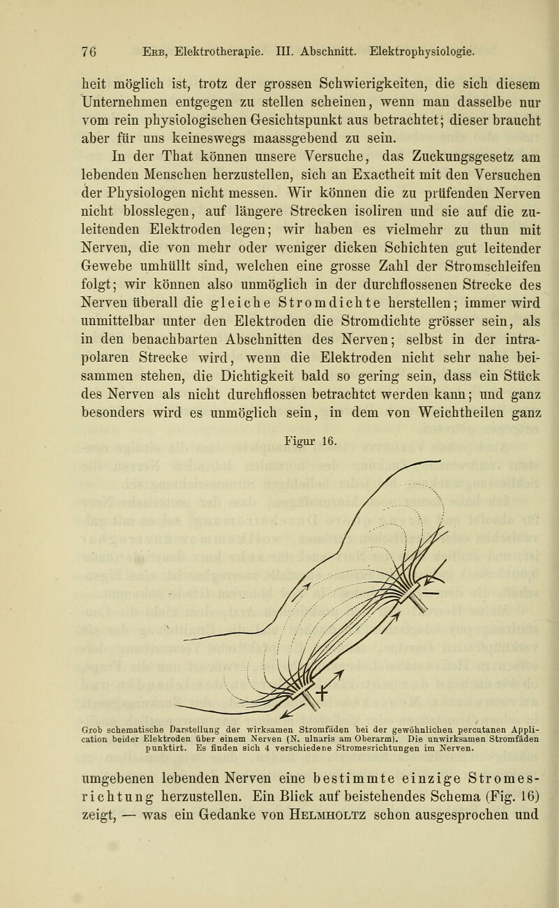 heit möglich ist, trotz der grossen Schwierigkeiten, die sich diesem Unternehmen entgegen zu stellen scheinen, wenn man dasselbe nur vom rein physiologischen Gesichtspunkt aus betrachtet; dieser braucht aber für uns keineswegs maassgebend zu sein. In der That können unsere Versuche, das Zuckungsgesetz am lebenden Menschen herzustellen, sich an Exactheit mit den Versuchen der Physiologen nicht messen. Wir können die zu prüfenden Nerven nicht biossiegen, auf längere Strecken isoliren und sie auf die zu- leitenden Elekti'oden legen; wir haben es vielmehr zu thun mit Nerven, die von mehr oder weniger dicken Schichten gut leitender Gewebe umhüllt sind, welchen eine grosse Zahl der Stromschleifen folgt; wir können also unmöglich in der durchflossenen Strecke des Nerven überall die gleiche Strom dichte herstellen; immer wird unmittelbar unter den Elektroden die Stromdichte grösser sein, als in den benachbarten Abschnitten des Nerven; selbst in der intra- polaren Strecke wird, wenn die Elektroden nicht sehr nahe bei- sammen stehen, die Dichtigkeit bald so gering sein, dass ein Stück des Nerven als nicht durchflössen betrachtet werden kann; und ganz besonders wird es unmöglich sein, in dem von Weichtheilen ganz Figur 16. Grob schematische Darstellung der wirksamen Stromfäden bei der gewöhnliclien percutanen Appli- cation beider Elektroden über einem Nerven (N. ulnaris am Oberarm). Die unwirksamen Stromfäden punktirt. Es finden sieb 4 verscbiedene Stromesricbtungen im Nerven. umgebenen lebenden Nerven eine bestimmte einzige Stromes- richtung herzustellen. Ein Blick auf beistehendes Schema (Fig. 16) zeigt, — was ein Gedanke von Helmholtz schon ausgesprochen und J