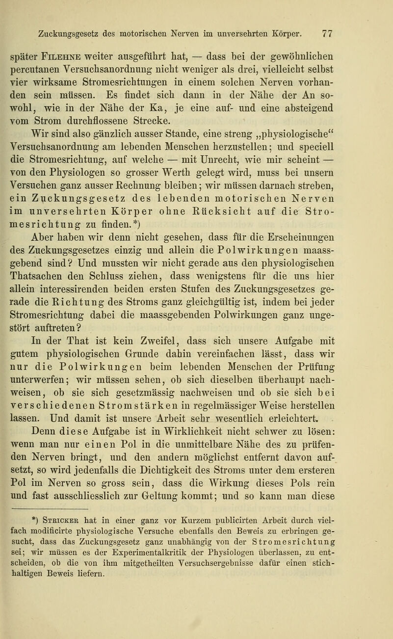 später FiLEHNE weiter ausgeführt hat, — dass bei der gewöhnlichen percutanen Versuchsanordnung nicht weniger als drei, vielleicht selbst vier wirksame Stromesrichtungen in einem solchen Nerven vorhan- den sein müssen. Es findet sich dann in der Nähe der An so- wohl, wie in der Nähe der Ka, je eine auf- und eine absteigend vom Strom durchflossene Strecke. Wir sind also gänzlich ausser Stande, eine streng „physiologische Versuchsanordnung am lebenden Menschen herzustellen; und speciell die Stromesrichtung, auf welche — mit Unrecht, wie mir scheint — von den Physiologen so grosser Werth gelegt wird, muss bei unsern Versuchen ganz ausser Rechnung bleiben; wir müssen darnach streben, ein Zuckungsgesetz des lebenden motorischen Nerven im unversehrten Körper ohne Rücksicht auf die Stro- mesrichtung zu finden.*) Aber haben wir denn nicht gesehen, dass für die Erscheinungen des Zuckungsgesetzes einzig und allein die Polwirkungen maass- gebend sind? Und mussten wir nicht gerade aus den physiologischen Thatsachen den Schluss ziehen, dass wenigstens für die uns hier allein interessirenden beiden ersten Stufen des Zuckungsgesetzes ge- rade die Richtung des Stroms ganz gleichgültig ist, indem bei jeder Stromesrichtung dabei die maassgebenden Polwirkungen ganz unge- stört auftreten? In der That ist kein Zweifel, dass sich unsere Aufgabe mit gutem physiologischen Grunde dahin vereinfachen lässt, dass wir nur die Polwirkungen beim lebenden Menschen der Prüfung unterwerfen; wir müssen sehen, ob sich dieselben überhaupt nach- weisen, ob sie sich gesetzmässig nachweisen und ob sie sich bei verschiedenen Stromstärken in regelmässiger Weise herstellen lassen. Und damit ist unsere Arbeit sehr wesentlich erleichtert. Denn diese Aufgabe ist in Wirklichkeit nicht schwer zu lösen: wenn man nur einen Pol in die unmittelbare Nähe des zu prüfen- den Nerven bringt, und den andern möglichst entfernt davon auf- setzt, so wird jedenfalls die Dichtigkeit des Stroms unter dem ersteren Pol im Nerven so gross sein, dass die Wirkung dieses Pols rein und fast ausschliesslich zur Geltung kommt; und so kann man diese *) Stricker hat in einer ganz vor Kurzem publicirten Arbeit durch viel- fach modificirte physiologische Versuche ebenfalls den Beweis zu erbringen ge- sucht, dass das Zuckungsgesetz ganz unabhängig von der Stromesrichtung sei; wir müssen es der Experimentalkritik der Physiologen überlassen, zu ent- scheiden, ob die von ihm mitgetheüten Versuchsergebnisse dafür einen stich- haltigen Beweis liefern.