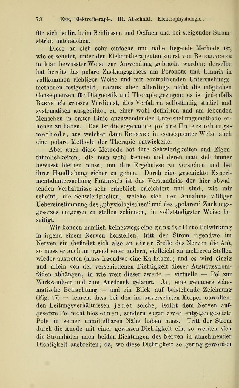 für sich isolirt beim Schliessen und Oeffnen und bei steigender Strom- stärke untersuchen. Diese an sich sehr einfache und nahe liegende Methode ist, wie es scheint, unter den Elektrotherapeuten zuerst von Baieelacher in klar bewusster Weise zur Anwendung gebracht worden; derselbe hat bereits das polare Zuckungsgesetz am Peroneus und Ulnaris in vollkommen richtiger Weise und mit controlirenden Untersuchungs- methoden festgestellt, daraus aber allerdings nicht die möglichen Consequenzen für Diagnostik und Therapie gezogen; es ist jedenfalls Brenner's grosses Verdienst, dies Verfahren selbständig studirt und systematisch ausgebildet, zu einer wohl definirten und am lebenden Menschen in erster Linie anzuwendenden Untersuchungsmethode er- hoben zu haben. Das ist die sogenannte polare Untersuchungs- methode, aus welcher dann Brenner in consequenter Weise auch eine polare Methode der Therapie entwickelte. Aber auch diese Methode hat ihre Schwierigkeiten und Eigen- thümlichkeiten, die man wohl kennen und deren man sich immer bewusst bleiben muss, um ihre Ergebnisse zu verstehen und bei ihrer Handhabung sicher zu gehen. Durch eine geschickte Experi- mentaluntersuchung Filehne's ist das Verständniss der hier obwal- tenden Verhältnisse sehr erheblich erleichtert und sind, wie mir scheint, die Schwierigkeiten, welche sich der Annahme völliger Uebereinstimmung des „physiologischen und des „polaren Zuckungs- gesetzes entgegen zu stellen schienen, in vollständigster Weise be- seitigt. Wir können nämlich keineswegs eine ganzisolirte Polwirkung in irgend einem Nerven herstellen; tritt der Strom irgendwo im Nerven ein (befindet sich also an einer Stelle des Nerven die An), so muss er auch an irgend einer andern, vielleicht an mehreren Stellen wieder austreten (muss irgendwo eine Ka haben); und es wird einzig und allein von der verschiedenen Dichtigkeit dieser Austrittsstrom- fäden abhängen, in wie weit dieser zweite — virtuelle — Pol zur Wirksamkeit und zum Ausdruck gelangt. Ja, eine genauere sche- matische Betrachtung — und ein Blick auf beistehende Zeichnung (Fig. 17) — lehren, dass bei den im unversehrten Körper obwalten- den Leitungsverhältnissen jeder solche, isolirt dem Nerven auf- gesetzte Pol nicht blos einen, sondern sogar zwei entgegengesetzte Pole in seiner unmittelbaren Nähe haben muss. Tritt der Strom durch die Anode mit einer gewissen Dichtigkeit ein, so werden sich die Stromfäden nach beiden Richtungen des Nerven in abnehmender Dichtigkeit ausbreiten; da, wo diese Dichtigkeit so gering geworden
