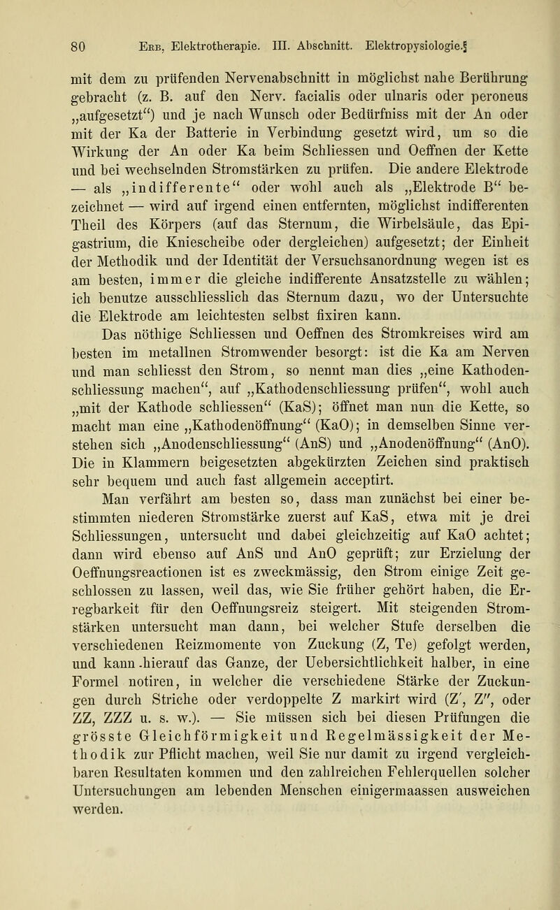 mit dem zu prüfenden Nervenabschnitt in möglichst nahe Berührung gebracht (z. B. auf den Nerv, facialis oder ulnaris oder peroneus „aufgesetzt) und je nach Wunsch oder Bedürfniss mit der An oder mit der Ka der Batterie in Verbindung gesetzt wird, um so die Wirkung der An oder Ka beim Schliessen und Oeffnen der Kette und bei wechselnden Stromstärken zu prüfen. Die andere Elektrode — als „indifferente oder wohl auch als „Elektrode B be- zeichnet — wird auf irgend einen entfernten, möglichst indifferenten Theil des Körpers (auf das Sternum, die Wirbelsäule, das Epi- gastrium, die Kniescheibe oder dergleichen) aufgesetzt; der Einheit der Methodik und der Identität der Versuchsanordnung wegen ist es am besten, immer die gleiche indifferente Ansatzstelle zu wählen; ich benutze ausschliesslich das Sternum dazu, wo der Untersuchte die Elektrode am leichtesten selbst fixiren kann. Das nöthige Schliessen und Oeffnen des Stromkreises wird am besten im metallnen Stromwender besorgt: ist die Ka am Nerven und man schliesst den Strom, so nennt man dies „eine Kathoden- schliessung machen, auf „Kathodenschliessung prüfen, wohl auch „mit der Kathode schliessen (KaS); öffnet man nun die Kette, so macht man eine „Kathodenöffnung (KaO); in demselben Sinne ver- stehen sich „Anodenschliessung (AnS) und „Anodenöffnung (AnO). Die in Klammern beigesetzten abgekürzten Zeichen sind praktisch sehr bequem und auch fast allgemein acceptirt. Man verfährt am besten so, dass man zunächst bei einer be- stimmten niederen Stromstärke zuerst auf KaS, etwa mit je drei Schliessungen, untersucht und dabei gleichzeitig auf KaO achtet; dann wird ebenso auf AnS und AnO geprüft; zur Erzielung der Oeffnungsreactionen ist es zweckmässig, den Strom einige Zeit ge- schlossen zu lassen, weil das, wie Sie früher gehört haben, die Er- regbarkeit für den Oeffnungsreiz steigert. Mit steigenden Strom- stärken untersucht man dann, bei welcher Stufe derselben die verschiedenen Reizmomente von Zuckung (Z, Te) gefolgt werden, und kann .hierauf das Ganze, der Uebersichtlichkeit halber, in eine Formel notiren, in welcher die verschiedene Stärke der Zuckun- gen durch Striche oder verdoppelte Z markirt wird (Z', Z, oder ZZ, ZZZ u. s. w.). — Sie müssen sich bei diesen Prüfungen die grösste Gleichförmigkeit und Regelmässigkeit der Me- thodik zur Pflicht machen, weil Sie nur damit zu irgend vergleich- baren Resultaten kommen und den zahlreichen Fehlerquellen solcher Untersuchungen am lebenden Menschen einigermaassen ausweichen werden.