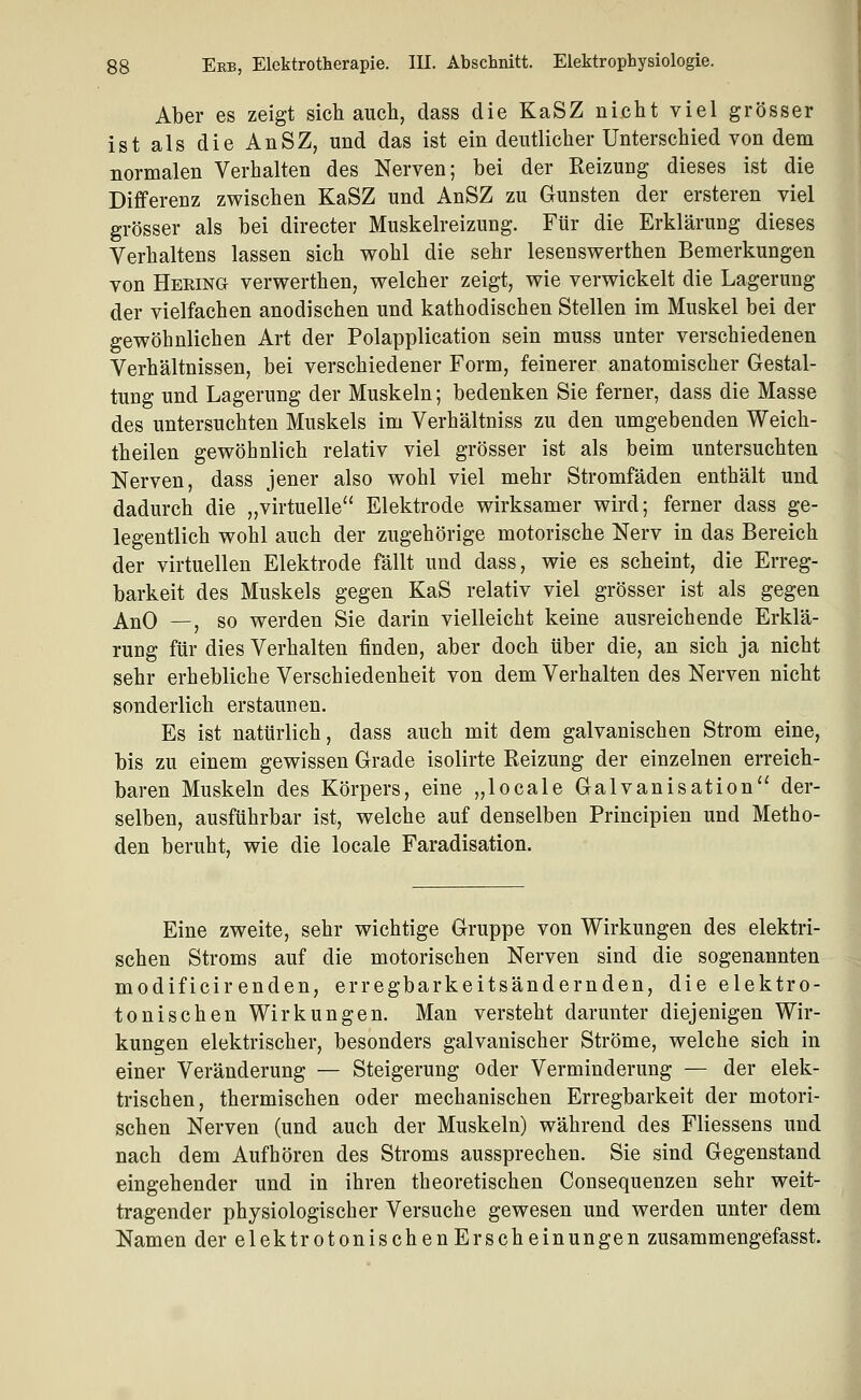 Aber es zeigt sich auch, dass die KaSZ nicht viel grösser ist als die AnSZ, und das ist ein deutlicher Unterschied von dem normalen Verhalten des Nerven; bei der Reizung dieses ist die Differenz zwischen KaSZ und AnSZ zu Gunsten der ersteren viel grösser als bei directer Muskelreizung. Für die Erklärung dieses Verhaltens lassen sich wohl die sehr lesenswerthen Bemerkungen von Hering verwerthen, welcher zeigt, wie verwickelt die Lagerung der vielfachen anodischen und kathodischen Stellen im Muskel bei der gewöhnlichen Art der Polapplication sein muss unter verschiedenen Verhältnissen, bei verschiedener Form, feinerer anatomischer Gestal- tung und Lagerung der Muskeln; bedenken Sie ferner, dass die Masse des untersuchten Muskels im Verhältniss zu den umgebenden Weich- theilen gewöhnlich relativ viel grösser ist als beim untersuchten Nerven, dass jener also wohl viel mehr Stromfäden enthält und dadurch die „virtuelle Elektrode wirksamer wird; ferner dass ge- legentlich wohl auch der zugehörige motorische Nerv in das Bereich der virtuellen Elektrode fällt und dass, wie es scheint, die Erreg- barkeit des Muskels gegen KaS relativ viel grösser ist als gegen AnO —, so werden Sie darin vielleicht keine ausreichende Erklä- rung für dies Verhalten finden, aber doch über die, an sich ja nicht sehr erhebliche Verschiedenheit von dem Verhalten des Nerven nicht sonderlich erstaunen. Es ist natürlich, dass auch mit dem galvanischen Strom eine, bis zu einem gewissen Grade isolirte Reizung der einzelnen erreich- baren Muskeln des Körpers, eine „locale Galvanisation der- selben, ausführbar ist, welche auf denselben Principien und Metho- den beruht, wie die locale Faradisation. Eine zweite, sehr wichtige Gruppe von Wirkungen des elektri- schen Stroms auf die motorischen Nerven sind die sogenannten modificirenden, erregbarkeitsändernden, die elektro- tonischen Wirkungen. Man versteht darunter diejenigen Wir- kungen elektrischer, besonders galvanischer Ströme, welche sich in einer Veränderung — Steigerung oder Verminderung — der elek- trischen, thermischen oder mechanischen Erregbarkeit der motori- schen Nerven (und auch der Muskeln) während des Fliessens und nach dem Aufhören des Stroms aussprechen. Sie sind Gegenstand eingehender und in ihren theoretischen Consequenzen sehr weit- tragender physiologischer Versuche gewesen und werden unter dem Namen der elektrotonischen Erscheinungen zusammengefasst. A