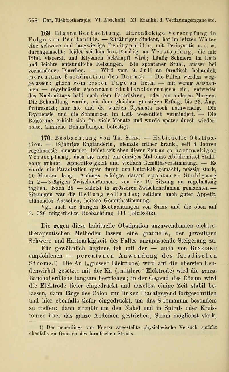 169. Eigene Beobachtung. Hartnäckige Verstopfung in Folge von Peritonitis. — 23jähriger Student, hat im letzten Winter eine schwere und langwierige Perityphlitis, mit Pericystitis u. s. w. durchgemacht; leidet seitdem beständig an Verstopfung, die mit Pilul. visceral, und Klysmen bekämpft wird; häufig Schmerz im Leib und leichte entzündliche Reizungen. Nie spontaner Stuhl, ausser bei vorhandener Diarrhoe. — Wird vom 9. Juli an faradisch behandelt (percutane Faradisation des Darms).— Die Pillen werden weg- gelassen; gleich vom ersten Tage an treten — mit wenig Ausnah- men — regelmässig spontane Stuhlentleerungen ein, entweder des Nachmittags bald nach dem Faradisiren, oder am anderen Morgen. Die Behandlung wurde, mit dem gleichen günstigen Erfolg, bis 23. Aug. fortgesetzt; nur hie und da wurden Clysmata noch nothwendig. Die Dyspepsie und die Schmerzen im Leib wesentlich vermindert. — Die Besserung erhielt sich für viele Monate und wurde später durch wieder- holte, ähnliche Behandlungen befestigt. 170. Beobachtung von Th. Stein. — Habituelle Obstipa- tion. — 18jährige Engländerin, niemals früher krank, seit 4 Jahren regelmässig menstruirt, leidet seit eben dieser Zeit an so hartnäckiger Verstopfung, dass sie nicht ein einziges Mal ohne Abführmittel Stuhl- gang gehabt. Appetitlosigkeit und vielfach Gemüthsverstimmung. — Es wurde die Faradisation quer durch den Unterleib gemacht, massig stark, 10 Minuten lang. Anfangs erfolgte darauf spontaner Stuhlgang in 2 — 3tägigen Zwischenräumen, von der 19. Sitzung an regelmässig täglich. Nach 28 — zuletzt in grösseren Zwischenräumen gemachten — Sitzungen war die Heilung vollendet; seitdem auch guter Appetit, blühendes Aussehen, heitere Gemüthsstimmung. Vgl. auch die übrigen Beobachtungen von Stein und die oben auf S. 520 mitgetheilte Beobachtung 111 (Bleikolik). Die gegen diese habituelle Obstipation anzuwendenden elektro- therapeutischen Methoden lassen eine graduelle, der jeweiligen Schwere und Hartnäckigkeit des Falles anzupassende Steigerung zu. Für gewöhnlich beginne ich mit der — auch von Benedikt empfohlenen — percutanen Anwendung des faradischen Stroms.') Die An („grosse Elektrode) wird auf die obersten Len- denwirbel gesetzt; mit der Ka (,.mittlere Elektrode) wird die ganze Bauchoberfläche langsam bestrichen; in der Gegend des Cöcum wird die Elektrode tiefer eingedrückt und daselbst einige Zeit stabil be- lassen, dann längs des Colon zur linken Iliacalgegend fortgeschritten und hier ebenfalls tiefer eingedrückt, um das S romanum besonders zu treffen; dann circulär um den Nabel und in Spiral- oder Kreis- touren über das ganze Abdomen gestrichen; Strom möglichst stark, 1) Der neuerdings von Fubini angestellte physiologische Versuch spricht ebenfalls zu Gunsten des faradischen Stroms.