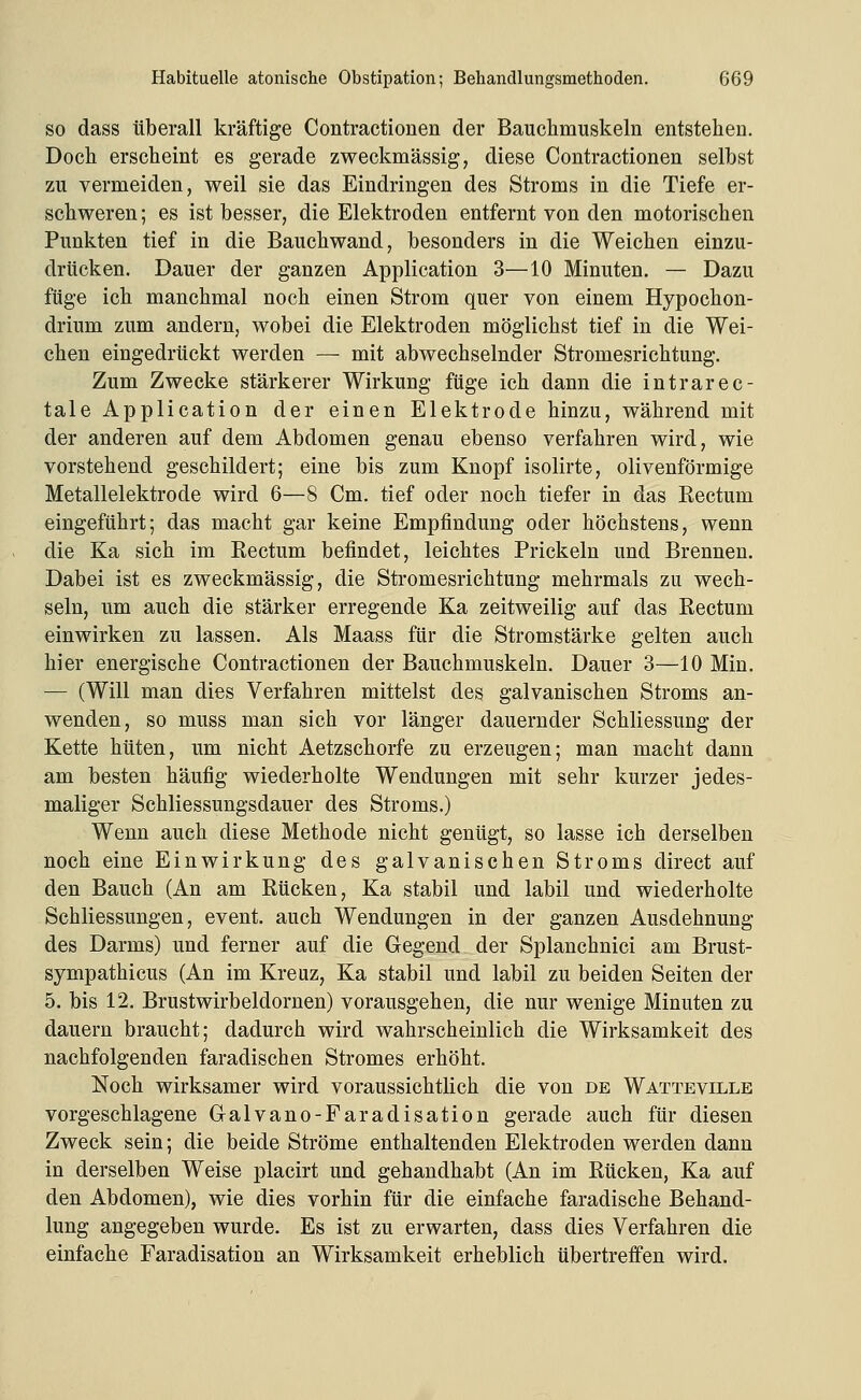 SO dass überall kräftige Contractionen der Bauchmuskeln entstehen. Doch erscheint es gerade zweckmässig, diese Contractionen selbst zu vermeiden, weil sie das Eindringen des Stroms in die Tiefe er- schweren ; es ist besser, die Elektroden entfernt von den motorischen Punkten tief in die Bauchwand, besonders in die Weichen einzu- drücken. Dauer der ganzen Application 3—10 Minuten. — Dazu füge ich manchmal noch einen Strom quer von einem Hypochon- drium zum andern, wobei die Elektroden möglichst tief in die Wei- chen eingedrückt werden — mit abwechselnder Stromesrichtung. Zum Zwecke stärkerer Wirkung füge ich dann die intrarec- tale Application der einen Elektrode hinzu, während mit der anderen auf dem Abdomen genau ebenso verfahren wird, wie vorstehend geschildert; eine bis zum Knopf isolirte, olivenförmige Metallelektrode wird 6—8 Cm. tief oder noch tiefer in das Eectum eingeführt; das macht gar keine Empfindung oder höchstens, wenn die Ka sich im Rectum befindet, leichtes Prickeln und Brennen. Dabei ist es zweckmässig, die Stromesrichtung mehrmals zu wech- seln, um auch die stärker erregende Ka zeitweilig auf das Eectum einwirken zu lassen. Als Maass für die Stromstärke gelten auch hier energische Contractionen der Bauchmuskeln. Dauer 3—10 Min. — (Will man dies Verfahren mittelst des galvanischen Stroms an- wenden, so muss man sich vor länger dauernder Schliessung der Kette hüten, um nicht Aetzschorfe zu erzeugen; man macht dann am besten häufig wiederholte Wendungen mit sehr kurzer jedes- maliger Schliessungsdauer des Stroms.) Wenn auch diese Methode nicht genügt, so lasse ich derselben noch eine Einwirkung des galvanischen Stroms direct auf den Bauch (An am Rücken, Ka stabil und labil und wiederholte Schliessungen, event. auch Wendungen in der ganzen Ausdehnung des Darms) und ferner auf die Gegend der Splanchnici am Brust- sympathicus (An im Kreuz, Ka stabil und labil zu beiden Seiten der 5. bis 12. Brustwirbeldornen) vorausgehen, die nur wenige Minuten zu dauern braucht; dadurch wird wahrscheinlich die Wirksamkeit des nachfolgenden faradischen Stromes erhöht. Noch wirksamer wird voraussichtlich die von de Watteville vorgeschlagene Galvano-Faradisation gerade auch für diesen Zweck sein; die beide Ströme enthaltenden Elektroden werden dann in derselben Weise placirt und gehandhabt (An im Rücken, Ka auf den Abdomen), wie dies vorhin für die einfache faradische Behand- lung angegeben wurde. Es ist zu erwarten, dass dies Verfahren die einfache Faradisation an Wirksamkeit erheblich übertreffen wird.