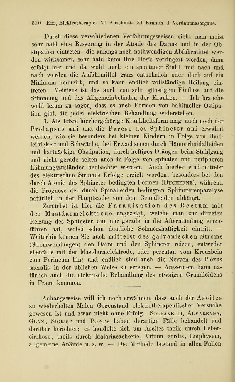 Durch diese verschiedenen Verfahrungsweisen sieht man meist sehr bald eine Besserung in der Atonie des Darms und in der Ob- stipation eintreten: die anfangs noch nothwendigen Abführmittel wer- den wirksamer, sehr bald kann ihre Dosis verringert werden, dann erfolgt hier und da wohl auch ein spontaner Stuhl und nach und nach werden die Abführmittel ganz entbehrlich oder doch auf ein Minimum reducirt; und so kann endlich vollständige Heilung ein- treten. Meistens ist das auch von sehr günstigem Einfluss auf die Stimmung und das Allgemeinbefinden der Kranken. — Ich brauche wohl kaum zu sagen, dass es auch Formen von habitueller Ostipa- tion gibt, die jeder elektrischen Behandlung widerstehen. 3. Als letzte hierhergehörige Krankheitsform mag auch noch der Prolapsus ani und die Parese des Sphincter ani erwähnt werden, wie sie besonders bei kleinen Kindern in Folge von Hart- leibigkeit und Schwäche, bei Erwachsenen durch Hämorrhoidalleiden und hartnäckige Obstipation, durch heftiges Drängen beim Stuhlgang und nicht gerade selten auch in Folge von spinalen und peripheren Lähmungszuständen beobachtet werden. Auch hierbei sind mittelst des elektrischen Stromes Erfolge erzielt worden, besonders bei den durch Atonie des Sphincter bedingten Formen (Duchenne), während die Prognose der durch Spinalleiden bedingten Sphincterenparalyse natürlich in der Hauptsache von dem Grundleiden abhängt. Zunächst ist hier die Faradisation des Rectum mit der Mastdarmelektrode angezeigt, welche man zur directen Eeizung des Sphincter ani nur gerade in die Aftermündung einzu- führen hat, wobei schon deutliche Schmerzhaftigkeit eintritt. — Weiterhin können Sie auch mittelst des galvanischen Stroms (Stromwendungen) den Darm und den Sphincter reizen, entweder ebenfalls mit der Mastdarmelektrode, oder percutan vom Kreuzbein zum Perineum hin; und endlich sind auch die Nerven des Plexus sacralis in der üblichen Weise zu erregen. — Ausserdem kann na- türlich auch die elektrische Behandlung des etwaigen Grundleidens in Frage kommen. Anhangsweise will ich noch erwähnen, dass auch der Ascites zu wiederholten Malen Gegenstand elektrotherapeutischer Versuche gewesen ist und zwar nicht ohne Erfolg. Solfanelli, Alvarenga, Glax, Sigrist und Popow haben derartige Fälle behandelt und darüber berichtet; es handelte sich um Ascites theils durch Leber- cirrhose, theils durch Malariacachexie, Vitium cordis, Emphysem, allgemeine Anämie u. s. w. — Die Methode bestand in allen Fällen