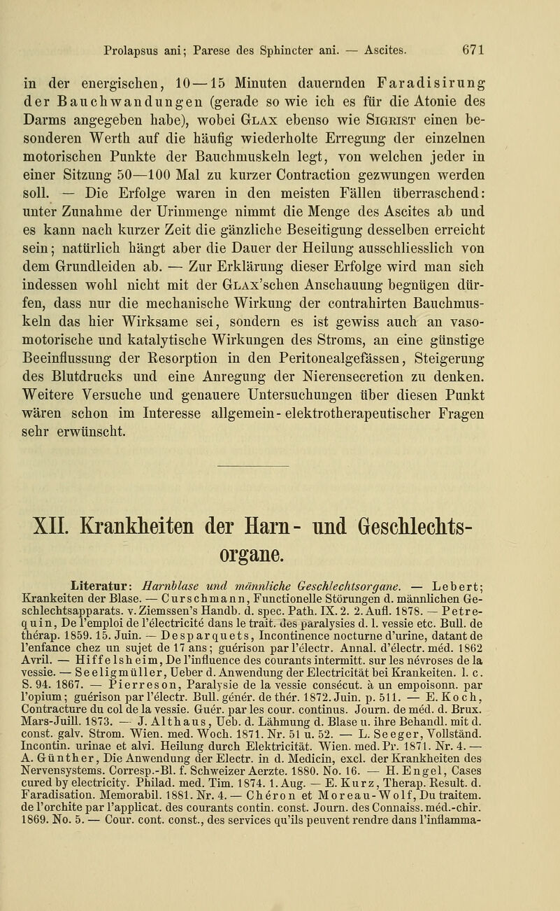 in der energischen, 10—15 Minuten dauernden Faradisirung der Bauchwandungen (gerade sowie ich es für die Atonie des Darms angegeben habe), wobei Glax ebenso wie Sigeist einen be- sonderen Werth auf die häufig wiederholte Erregung der einzelnen motorischen Punkte der Bauchmuskeln legt, von welchen jeder in einer Sitzung 50—100 Mal zu kurzer Contraction gezwungen werden soll, — Die Erfolge waren in den meisten Fällen überraschend: unter Zunahme der Urinmenge nimmt die Menge des Ascites ab und es kann nach kurzer Zeit die gänzliche Beseitigung desselben erreicht sein; natürlich hängt aber die Dauer der Heilung ausschliesslich von dem Grundleiden ab. — Zur Erklärung dieser Erfolge wird man sich indessen wohl nicht mit der GLAx'schen Anschauung begnügen dür- fen, dass nur die mechanische Wirkung der contrahirten Bauchmus- keln das hier Wirksame sei, sondern es ist gewiss auch an vaso- motorische und katalytische Wirkungen des Stroms, an eine günstige Beeinflussung der Kesorption in den Peritonealgefässen, Steigerung des Blutdrucks und eine Anregung der Nierensecretion zu denken. Weitere Versuche und genauere Untersuchungen über diesen Punkt wären schon im Interesse allgemein-elektrotherapeutischer Fragen sehr erwünscht. XII. Krankheiten der Harn- und Geschlechts- organe. Literatur: Harnblase und männliche Geschlechtsorgane. — Lebert; Kränkelten der Blase. — Curschmann, Functionelle Störungen d. männlichen Ge- scMechtsapparats. v.Ziemssen's Handb. d. spec. Patb. IX. 2. 2. Aufl. 1878. — Petre- quin, De l'emploi de l'electricite dans le trait. des paralysies d. 1. vessie etc. Bull, de tberap. 1859.15. Juin. — Desparquets, Incontinence nocturned'urine, datantde l'enfance cbez un sujet de 17 ans; guerison parl'electr. Annal. d'electr. med. 1862 Avril. — Hiffelsbeim,Del'influence des courantsintermitt. sur les nevroses dela vessie. — Seeligmiiller, Ueber d. Anwendung der Electricität bei Kränkelten. 1. c. S. 94. 1867. — Pierreson, Paralysie de la vessie consecut. ä un empoisonn. par l'opium; guerison parl'electr. Bull, gener. dether. 1872. Juin. p. 511. — E.Koch, Contracture du col de la vessie. Guer. par les cour. Continus. Journ. de med. d. Brux. Mars-Juill. 1873. — J. Althaus, Ueb. d. Lähmung d. Blase u. ihre Behandl. mit d. const. galv. Strom. Wien. med. Woch. 1871. Nr. 51 u. 52. — L. Seeger, VoUständ. Incontin. urinae et alvi. Heilung durch Elektricität. Wien. med. Pr. 1871. Nr. 4.— A. Günther, Die Anwendung der Electr. in d. Medicin, excl. der Krankheiten des Nervensystems. Gorresp.-Bl. f. Schweizer Aerzte. 1880. No. 16. — H.Engel, Gases curedby electricity. Philad. med. Tim. 1874. l.Aug. — E. Kurz, Therap. Result. d. Faradisation. Memorabil. 1881. Nr. 4. — Cheron et Moreau-Wolf, Du traitem. del'orchite par l'applicat. des courants contin. const. Journ. des Connaiss.med.-chir. 1869. No. 5. — Gour. cont. const., des Services qu'ils peuvent rendre dans l'inflamma-