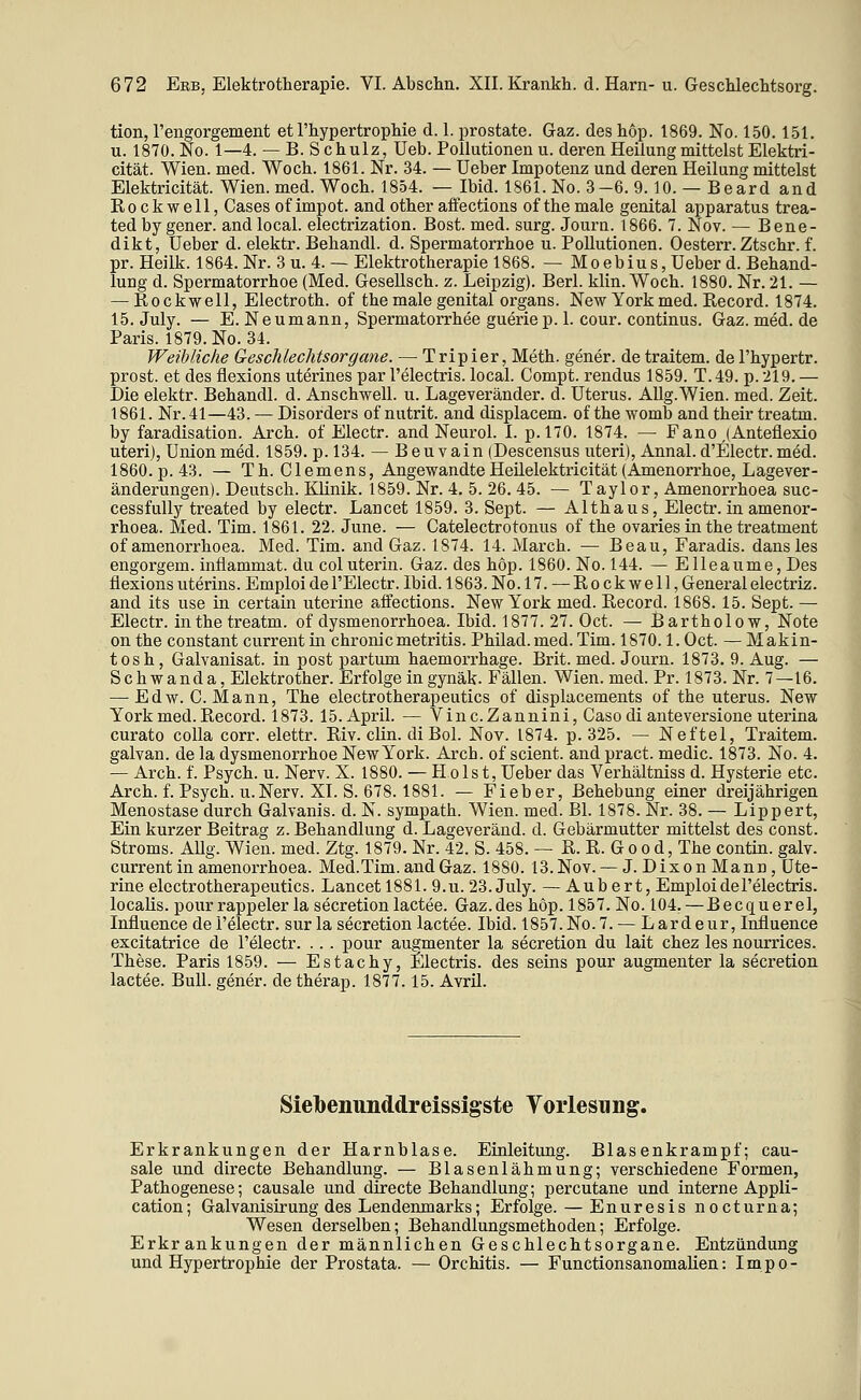 tion, rengorgement et l'hypertropliie d. 1. prostate. Gaz. des hop. 1869. No. 150. 151. u. 1870. No. 1—4. — B. S chulz, Ueb. Pollutionen u. deren Heilung mittelst Elektri- cität. Wien. med. Woch. 1861. Nr. 34. — üeber Impotenz und deren Heilung mittelst Elektricität. Wien. med. Wocb. 1854. — Ibid. 1861. No. 3-6. 9.10. — Beard and Rockwell, Gases of impot. and other aflections of the male genital apparatus trea- tedby gener. andlocal. electrization. Bost. med. surg. Journ. 1866. 7. Nov. — Bene- dikt, üeber d. elektr. Behandl. d. Spermatorrhoe u. Pollutionen. Oesterr. Ztschr. f. pr. Heilk. 1864. Nr. 3 u. 4. — Elektrotherapie 1868. — Moebius, üeber d. Behand- lung d. Spermatorrhoe (Med. GeseUsch. z. Leipzig). Berl. klin. Woch. 1880. Nr. 21. — — Rockwell, Electroth. of the male genital organs. New York med. Record. 1874. 15. July. — E. Neumann, Spermatorrhee gueriep. 1. cour. Continus. Gaz.med.de Paris. 1879. No. 34. Weibliche Geschlechtsorgane. — Tripier, Meth. gener. de traitem. de l'hypertr. prost, et des flexions uterines par l'electris. local. Compt. rendus 1859. T.49. p. 219. — Die elektr. Behandl. d. Anschwell, u. Lageveränder. d. Uterus. AUg.Wien. med. Zeit. 1861. Nr. 41—43. — Disorders of nutrit. and displacem. of the womb and their treatm. by faradisation. Arch. of Electr. and Neurol. I. p.l70. 1874. — Fano ,(Anteflexio uteri), Union med. 1859. p. 134. — Beuvain (Descensus uteri), Annal.d'Electr. med. 1860. p. 43. — Th. Clemens, Angewandte Heilelektricität (Amenorrhoe, Lagever- änderungen). Deutsch. Klinik. 1859. Nr. 4, 5. 26. 45. — Taylor, Amenorrhoea suc- cessfully treated by electr. Lancet 1859. 3. Sept. — Althaus, Electr. in amenor- rhoea. Med. Tim. 1861. 22. June. — Catelectrotonus of the ovaries in the treatment of amenorrhoea. Med. Tim. and Gaz. 1874. 14. March. — Beau, Faradis. dansles engorgem. inflammat. du coluterin. Gaz. des hop. 1860. No. 144. — Elleaume, Des flexions uterins. Emploi de l'Electr. Ibid. 1863. No.l7. — Rockwell, General electriz. and its use in certain uterine affections. New York med. Record. 1868. 15. Sept. — Electr. in the treatm. of dysmenorrhoea. Ibid. 1877. 27. Oct. — Bartholow, Note on the constant current in chronicmetritis. Philad.med. Tim. 1870.1. Oct. — Makin- tosh, Galvanisat. in post partum haemorrhage. Brit. med. Journ. 1873. 9. Aug. — Schwanda, Elektrother. Erfolge in gynäk. Fällen. Wien. med. Pr. 1873. Nr. 7—16. — Edw. C.Mann, The electrotherapeutics of displacements of the uterus. New York med. Record. 1873. 15.April. — Vinc.Zannini, Caso di anteversione uterina curato coUa corr. elettr. Riv. clin. di Bol. Nov. 1874. p. 325. — Neftel, Traitem. galvan. de la dysmenorrhoe New York. Arch. of scient. and pract. medic. 1873. No. 4. — Arch. f. Psych, u. Nerv. X. 1880. — Holst, üeber das Verhältniss d. Hysterie etc. Arch. f. Psych. U.Nerv. XI. S. 678.1881. — Fieber, Behebung einer dreijährigen Menostase durch Galvanis. d. N. sympath. Wien. med. Bl. 1878. Nr. 38. — Lippert, Ein kurzer Beitrag z. Behandlung d. Lageveränd. d. Gebärmutter mittelst des const. Stroms. AUg. Wien. med. Ztg. 1879. Nr. 42. S. 458. — R. R. G o o d, The contin. galv. current in amenorrhoea. Med.Tim. and Gaz. 1880. 13. Nov. — J. Dixon Mann, Ute- rine electrotherapeutics. Lancet 1881. 9.u. 23. July. — Aub ert, Emploi de l'electris. localis, pour rappeler la secretion lactee. Gaz.des hop. 1857. No. 104. — Becquerel, Influence de l'electr. sur la secretion lactee. Ibid. 1857. No. 7. — Lardeur, Influence excitatrice de l'electr. .. . pour augmenter la secretion du lait chez les nourrices. These. Paris 1859. — Estachy, Electris. des seins pour augmenter la secretion lactee. Bull, gener. de therap. 1877.15. Avril. Sielbenunddreissigste Vorlesung. Erkrankungen der Harnblase. Einleitung. Blasenkrampf; cau- sale und directe Behandlung. — Blasenlähmung; verschiedene Formen, Pathogenese; causale und directe Behandlung; percutane und interne Appli- cation; Galvanisirung des Lendenmarks; Erfolge. — Enuresis nocturna; Wesen derselben; Behandlungsmethoden; Erfolge. Erkrankungen der männlichen Geschlechtsorgane. Entzündung und Hypertrophie der Prostata. — Orchitis. — Functionsanomalien: Impo-