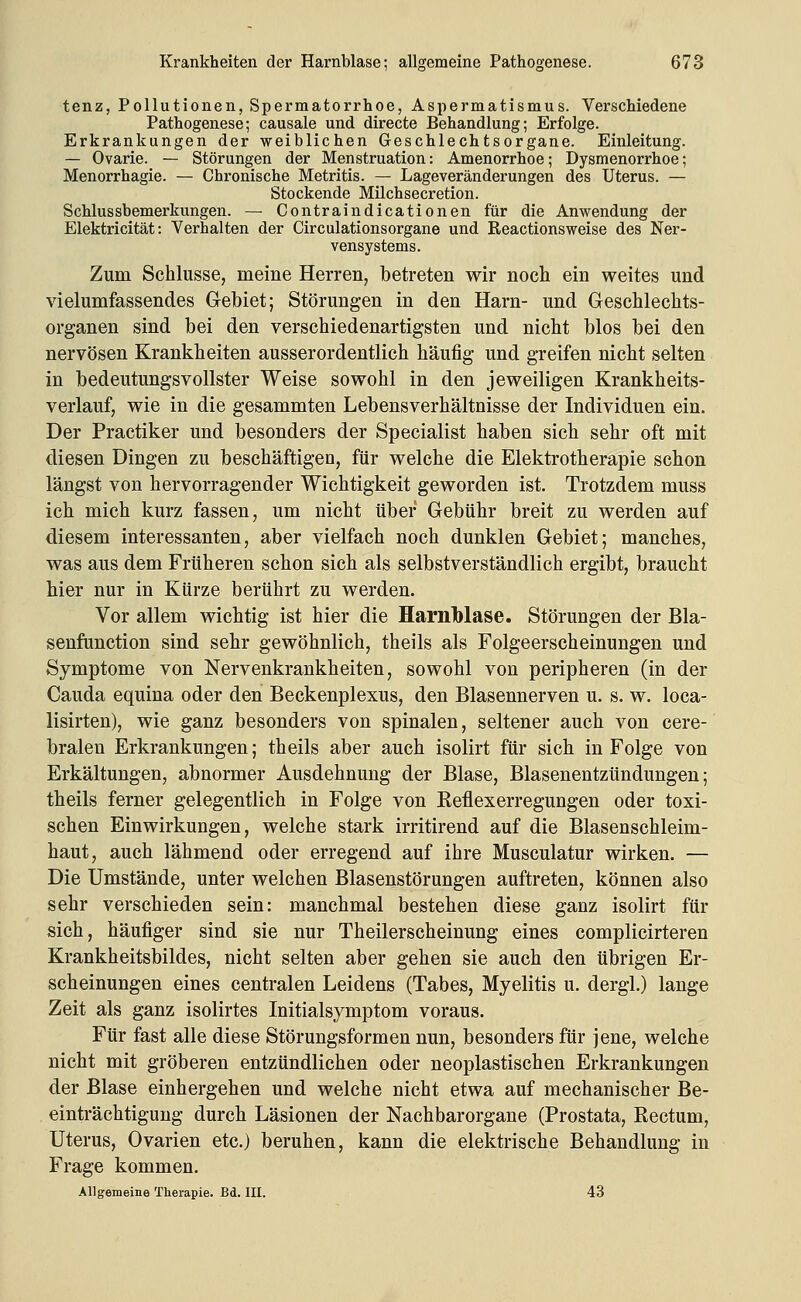 tenz, Pollutionen, Spermatorrhoe, Aspermatismus. Verschiedene Pathogenese; causale und directe Behandlung; Erfolge. Erkrankungen der weiblichen Geschlechtsorgane. Einleitung. — Ovarie. — Störungen der Menstruation: Amenorrhoe; Dysmenorrhoe; Menorrhagie. — Chronische Metritis. — Lageveränderungen des Uterus. — Stockende Milchsecretion. Schlussbemerkungen. — Contraindicationen für die Anwendung der Elektricität: Verhalten der Circulationsorgane und Reactionsweise des Ner- vensystems. Zum Schlüsse, meine Herren, betreten wir noch ein weites und vielumfassendes Gebiet; Störungen in den Harn- und Geschlechts- organen sind bei den verschiedenartigsten und nicht blos bei den nervösen Krankheiten ausserordentlich häufig und greifen nicht selten in bedeutungsvollster Weise sowohl in den jeweiligen Krankheits- verlauf, wie in die gesammten Lebensverhältnisse der Individuen ein. Der Practiker und besonders der Specialist haben sich sehr oft mit diesen Dingen zu beschäftigen, für welche die Elektrotherapie schon längst von hervorragender Wichtigkeit geworden ist. Trotzdem muss ich mich kurz fassen, um nicht über Gebühr breit zu werden auf diesem interessanten, aber vielfach noch dunklen Gebiet; manches, was aus dem Früheren schon sich als selbstverständlich ergibt, braucht hier nur in Kürze berührt zu werden. Vor allem wichtig ist hier die Harnblase. Störungen der Bla- senfunction sind sehr gewöhnlich, theils als Folgeerscheinungen und Symptome von Nervenkrankheiten, sowohl von peripheren (in der Cauda equina oder den Beckenplexus, den Blasennerven u. s. w. loca- lisirten), wie ganz besonders von spinalen, seltener auch von cere- bralen Erkrankungen; theils aber auch isolirt für sich in Folge von Erkältungen, abnormer Ausdehnung der Blase, Blasenentzündungen; theils ferner gelegentlich in Folge von Reflexerregungen oder toxi- schen Einwirkungen, welche stark irritirend auf die Blasenschleim- haut, auch lähmend oder erregend auf ihre Musculatur wirken. — Die Umstände, unter welchen Blasenstörungen auftreten, können also sehr verschieden sein: manchmal bestehen diese ganz isolirt für sich, häufiger sind sie nur Theilerscheinung eines complicirteren Krankheitsbildes, nicht selten aber gehen sie auch den übrigen Er- scheinungen eines centralen Leidens (Tabes, Myelitis u. dergl.) lange Zeit als ganz isolirtes Initialsymptom voraus. Für fast alle diese Störungsformen nun, besonders für jene, welche nicht mit gröberen entzündlichen oder neoplastischen Erkrankungen der Blase einhergehen und welche nicht etwa auf mechanischer Be- einträchtigung durch Läsionen der Nachbarorgane (Prostata, Rectum, Uterus, Ovarien etc.) beruhen, kann die elektrische Behandlung in Frage kommen. Allgemeine Therapie. Bd. HI. 43
