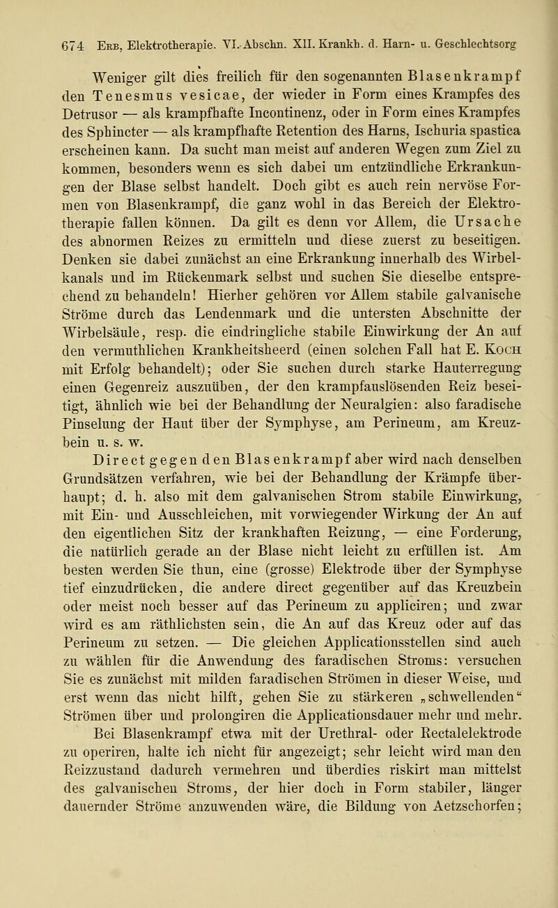 Weniger gilt dies freilich für den sogenannten Blasenkrampf den Tenesmus vesicae, der wieder in Form eines Krampfes des Detrusor — als krampfhafte Incontinenz, oder in Form eines Krampfes des Sphincter — als krampfhafte Retention des Harns, Ischuria spastica erscheinen kann. Da sucht man meist auf anderen Wegen zum Ziel zu kommen, besonders wenn es sich dabei um entzündliche Erkrankun- gen der Blase selbst handelt. Doch gibt es auch rein nervöse For- men von Blasenkrampf, die ganz wohl in das Bereich der Elektro- therapie fallen können. Da gilt es denn vor Allem, die Ursache des abnormen Reizes zu ermitteln und diese zuerst zu beseitigen. Denken sie dabei zunächst an eine Erkrankung innerhalb des Wirbel- kanals und im Rückenmark selbst und suchen Sie dieselbe entspre- chend zu behandeln! Hierher gehören vor Allem stabile galvanische Ströme durch das Lendenmark und die untersten Abschnitte der Wirbelsäule, resp. die eindringliche stabile Einwirkung der An auf den vermuthlichen Krankheitsheerd (einen solchen Fall hat E. Koch mit Erfolg behandelt); oder Sie suchen durch starke Hauterregung einen Gegenreiz auszuüben, der den krampfauslösenden Reiz besei- tigt, ähnlich wie bei der Behandlung der Neuralgien: also faradische Pinselung der Haut über der Symphyse, am Perineum, am Kreuz- bein u. s. w. Dir eet gegen den Blas enkrampf aber wird nach denselben Grundsätzen verfahren, wie bei der Behandlung der Krämpfe über- haupt; d. h. also mit dem galvanischen Strom stabile Einwirkung^ mit Ein- und Ausschleichen, mit vorwiegender Wirkung der An auf den eigentlichen Sitz der krankhaften Reizung, — eine Forderung, die natürlich gerade an der Blase nicht leicht zu erfüllen ist. Am besten werden Sie thun, eine (grosse) Elektrode über der Symphyse tief einzudrücken, die andere direct gegenüber auf das Kreuzbein oder meist noch besser auf das Perineum zu appliciren; und zwar wird es am räthlichsten sein, die An auf das Kreuz oder auf das Perineum zu setzen. — Die gleichen Applicationsstellen sind auch zu wählen für die Anwendung des faradischen Stroms: versuchen Sie es zunächst mit milden faradischen Strömen in dieser Weise, und erst wenn das nicht hilft, gehen Sie zu stärkeren „schwellenden Strömen über und prolongiren die Applicatiousdauer mehr und mehr. Bei Blasenkrampf etwa mit der Urethral- oder Rectalelektrode zu operiren, halte ich nicht für angezeigt; sehr leicht wird man den Reizzustand dadurch vermehren und überdies riskirt man mittelst des galvanischen Stroms, der hier doch in Form stabiler, länger dauernder Ströme anzuwenden wäre, die Bildung von Aetzschorfen;