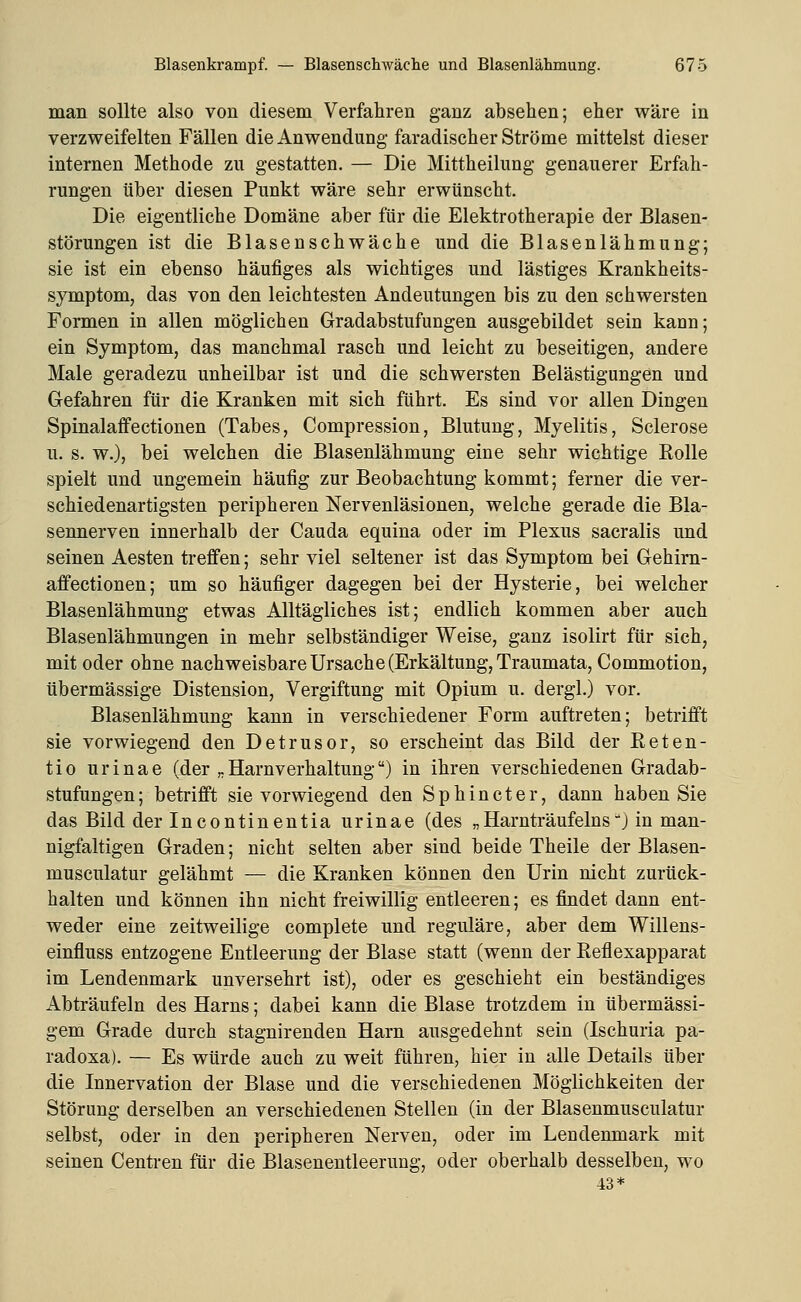 man sollte also von diesem Verfahren ganz absehen; eher wäre in verzweifelten Fällen die Anwendung faradischer Ströme mittelst dieser internen Methode zn gestatten. — Die Mittheilung genauerer Erfah- rungen über diesen Punkt wäre sehr erwünscht. Die eigentliche Domäne aber für die Elektrotherapie der Blasen- störungen ist die Blasenschwäche und die Blasenlähmung; sie ist ein ebenso häufiges als wichtiges und lästiges Krankheits- symptom, das von den leichtesten Andeutungen bis zu den schwersten Formen in allen möglichen Gradabstufungen ausgebildet sein kann; ein Symptom, das manchmal rasch und leicht zu beseitigen, andere Male geradezu unheilbar ist und die schwersten Belästigungen und Gefahren für die Kranken mit sich führt. Es sind vor allen Dingen SpinalafPectionen (Tabes, Compression, Blutung, Myelitis, Sclerose u. s. w.), bei welchen die Blasenlähmung eine sehr wichtige Kolle spielt und ungemein häufig zur Beobachtung kommt; ferner die ver- schiedenartigsten peripheren Nervenläsionen, welche gerade die Bla- sennerven innerhalb der Cauda equina oder im Plexus sacralis und seinen Aesten treffen; sehr viel seltener ist das Symptom bei Gehim- affectionen; um so häufiger dagegen bei der Hysterie, bei welcher Blasenlähmung etwas Alltägliches ist; endlich kommen aber auch Blasenlähmungen in mehr selbständiger Weise, ganz isolirt für sich, mit oder ohne nachweisbare Ursache (Erkältung, Traumata, Commotion, übermässige Distension, Vergiftung mit Opium u. dergl.) vor. Blasenlähmung kann in verschiedener Form auftreten; betrifft sie vorwiegend den Detrusor, so erscheint das Bild der Reten- tio urinae (der „Harnverhaltung) in ihren verschiedenen Gradab- stufungen; betrifft sie vorwiegend den Sphincter, dann haben Sie das Bild der Incontinentia urinae (des „Harnträufeinsj in man- nigfaltigen Graden; nicht selten aber sind beide Theile der Blasen- musculatur gelähmt — die Kranken können den Urin nicht zurück- halten und können ihn nicht freiwillig entleeren; es findet dann ent- weder eine zeitweilige complete und reguläre, aber dem Willens- einfluss entzogene Entleerung der Blase statt (wenn der Reflexapparat im Lendenmark unversehrt ist), oder es geschieht ein beständiges Abträufeln des Harns; dabei kann die Blase trotzdem in übermässi- gem Grade durch stagnirenden Harn ausgedehnt sein (Ischuria pa- radoxa). — Es würde auch zu weit führen, hier in alle Details über die Innervation der Blase und die verschiedenen Möglichkeiten der Störung derselben an verschiedenen Stellen (in der Blasenmusculatur selbst, oder in den peripheren Nerven, oder im Lendenmark mit seinen Centren für die Blasenentleerung, oder oberhalb desselben, wo 13*