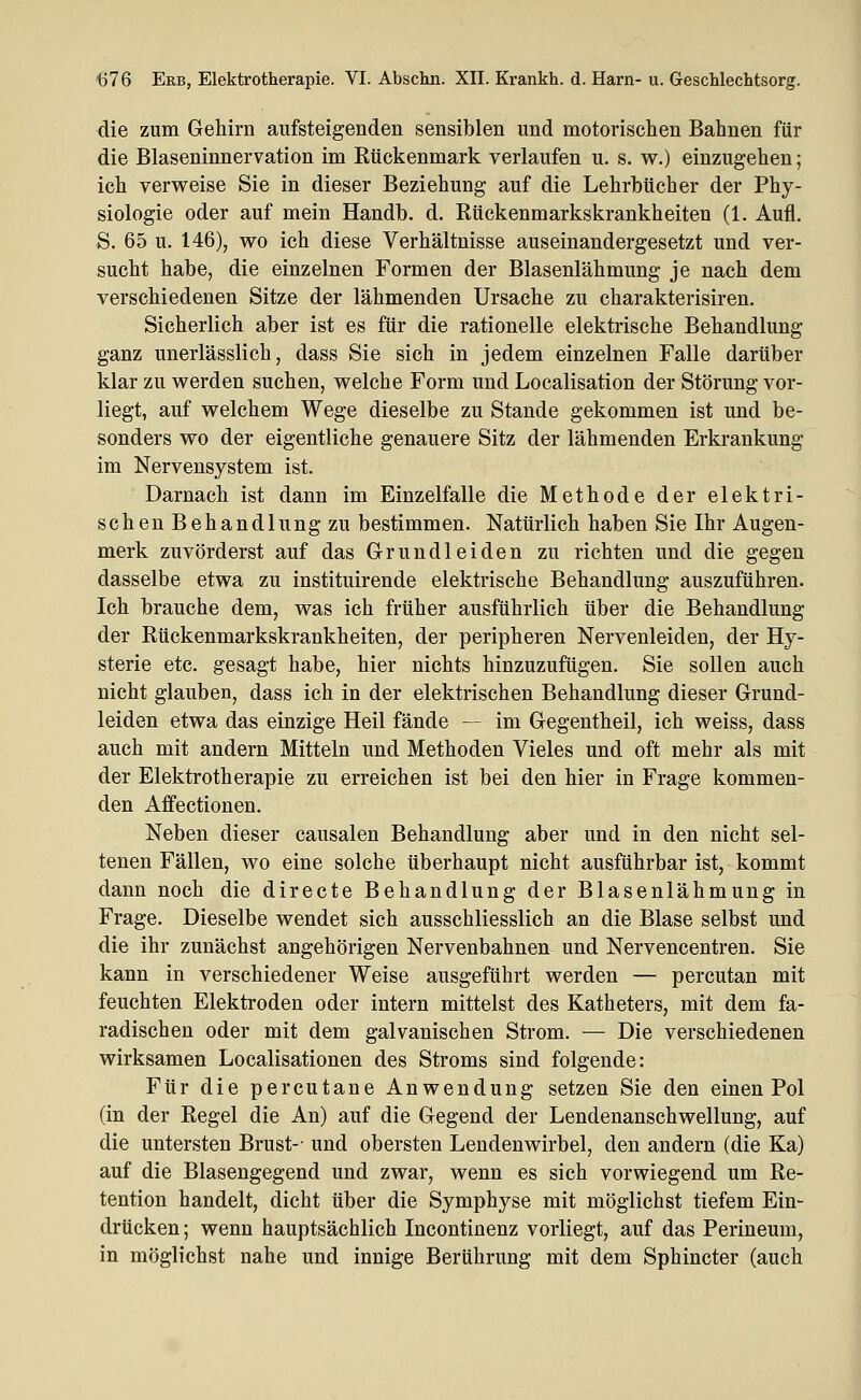 die zum Gehirn aufsteigenden sensiblen und motorischen Bahnen für die Blaseninnervation im Kückenmark verlaufen u. s. w.) einzugehen; ich verweise Sie in dieser Beziehung auf die Lehrbücher der Phy- siologie oder auf mein Handb. d. Rückenmarkskrankheiten (1. Aufl. S. 65 u. 146), wo ich diese Verhältnisse auseinandergesetzt und ver- sucht habe, die einzelnen Formen der Blasenlähmung je nach dem verschiedenen Sitze der lähmenden Ursache zu charakterisiren. Sicherlich aber ist es für die rationelle elektrische Behandlung ganz unerlässlich, dass Sie sich in jedem einzelnen Falle darüber klar zu werden suchen, welche Form und Localisation der Störung vor- liegt, auf welchem Wege dieselbe zu Stande gekommen ist und be- sonders wo der eigentliche genauere Sitz der lähmenden Erkrankung im Nervensystem ist. Darnach ist dann im Einzelfalle die Methode der elektri- schen Behandlung zu bestimmen. Natürlich haben Sie Ihr Augen- merk zuvörderst auf das Grundleiden zu richten und die gegen dasselbe etwa zu instituirende elektrische Behandlung auszuführen. Ich brauche dem, was ich früher ausführlich über die Behandlung der Rückenmarkskrankheiten, der peripheren Nervenleiden, der Hy- sterie etc. gesagt habe, hier nichts hinzuzufügen. Sie sollen auch nicht glauben, dass ich in der elektrischen Behandlung dieser Grund- leiden etwa das einzige Heil fände — im Gegentheil, ich weiss, dass auch mit andern Mitteln und Methoden Vieles und oft mehr als mit der Elektrotherapie zu erreichen ist bei den hier in Frage kommen- den Affectionen. Neben dieser causalen Behandlung aber und in den nicht sel- tenen Fällen, wo eine solche überhaupt nicht ausführbar ist, kommt dann noch die directe Behandlung der Blasenlähmung in Frage. Dieselbe wendet sich ausschliesslich an die Blase selbst und die ihr zunächst angehörigen Nervenbahnen und Nervencentren. Sie kann in verschiedener Weise ausgeführt werden — percutan mit feuchten Elektroden oder intern mittelst des Katheters, mit dem fa- radischen oder mit dem galvanischen Strom. — Die verschiedenen wirksamen Localisationen des Stroms sind folgende: Für die percutane Anwendung setzen Sie den einen Pol (in der Regel die An) auf die Gegend der Lendenanschwellung, auf die untersten Brust-' und obersten Lendenwirbel, den andern (die Ka) auf die Blasengegend und zwar, wenn es sich vorwiegend um Re- tention handelt, dicht über die Symphyse mit möglichst tiefem Ein- drücken ; wenn hauptsächlich Incontinenz vorliegt, auf das Perineum, in möglichst nahe und innige Berührung mit dem Sphincter (auch