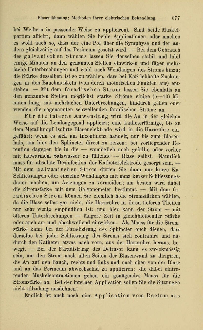 bei Weibern in passender Weise zu appliciren). Sind beide Muskel- partien afficirt, dann wählen Sie beide Applicationen oder machen es wohl auch so, dass der eine Pol über die Symphyse und der an- dere gleichzeitig auf das Perineum gesetzt wird, — Bei dem Gebrauch des galvanischen Stroms lassen Sie denselben stabil und labil einige Minuten an den genannten Stellen einwirken und fügen mehr- fache Unterbrechungen und wohl auch Wendungen des Stroms hinzu; die Stärke desselben ist so zu wählen, dass bei KaS lebhafte Zuckun- gen iji den Bauchmuskeln (von deren motorischen Punkten aus) ent- stehen. — Mit dem faradischen Strom lassen Sie ebenfalls an den genannten Stellen möglichst starke Ströme einige (5—10) Mi- nuten lang, mit mehrfachen Unterbrechungen, hindurch gehen oder wenden die sogenannten schwellenden faradischen Ströme an. Für die interne Anwendung wird die An in der gleichen Weise auf die Lendengegend applicirt; eine katheterförmige, bis zu dem Metallknopf isolirte Blasenelektrode wird in die Harnröhre ein- geführt: wenn es sich um Incontinenz handelt, nur bis zum Blasen- hals, um hier den Sphincter direct zu reizen; bei vorliegender Re- tention dagegen bis in die — womöglich noch gefüllte oder vorher mit lauwarmem Salzwasser zu füllende — Blase selbst. Natürlich muss für absolute Desinfection der Katheterelektrode gesorgt sein. — Mit dem galvanischen Strom dürfen Sie dann nur kurze Ka- Schliessungen oder einzelne Wendungen mit ganz kurzer Schliessungs- dauer machen, um Aetzungen zu vermeiden; am besten wird dabei die Stromstärke mit dem Galvanometer bestimmt. — Mit dem fa- radischen Strom können Sie ziemlich hohe Stromstärken wählen, da die Blase selbst gar nicht, die Harnröhre in ihren tieferen Theilen nur sehr wenig empfindlich ist; und hier kann der Strom — mit öfteren Unterbrechungen — längere Zeit in gleichbleibender Stärke oder auch an- und abschwellend einwirken. Als Maass für die Strom- stärke kann bei der Faradisirung des Sphincter auch dienen, dass derselbe bei jeder Schliessung des Stroms sich contrahirt und da- durch den Katheter etwas nach vorn, aus der Harnröhre heraus, be- wegt. — Bei der Faradisirung des Detrusor kann es zweckmässig sein, um den Strom nach allen Seiten der Blasenwand zu dirigiren, die An auf den Bauch, rechts und links und nach oben von der Blase und an das Perineum abwechselnd zu appliciren; die dabei eintre- tenden Muskelcontractionen geben ein genügendes Maass für die Stromstärke ab. Bei der internen Application sollen Sie die Sitzungen nicht allzulang ausdehnen! Endlich ist auch noch eine Application vom Rectum aus