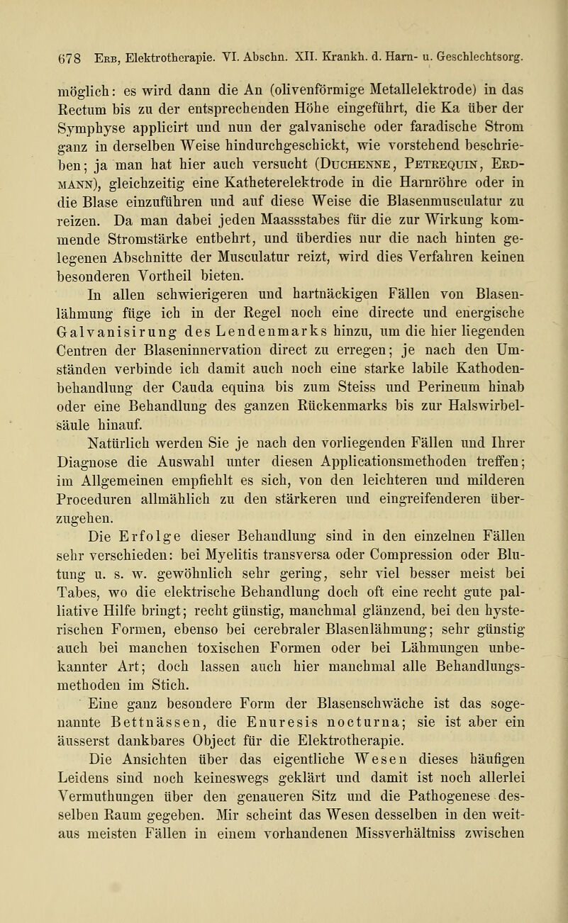 möglicli: es wird dann die An (olivenförmige Metallelektrode) in das Rectum bis zu der entsprechenden Höhe eingeführt, die Ka über der Symphyse applicirt und nun der galvanische oder faradische Strom ganz in derselben Weise hindurchgeschickt, wie vorstehend beschrie- ben; ja man hat hier auch versucht (Duchenne, Petrequin, Erd- mann), gleichzeitig eine Katheterelektrode in die Harnröhre oder in die Blase einzuführen und auf diese Weise die Blasenmusculatur zu reizen. Da man dabei jeden Maassstabes für die zur Wirkung kom- mende Stromstärke entbehrt, und überdies nur die nach hinten ge- legenen Abschnitte der Musculatur reizt, wird dies Verfahren keinen besonderen Vortheil bieten. In allen schwierigeren und hartnäckigen Fällen von Blasen- lähmung füge ich in der Regel noch eine directe und energische Galvanisirung des Lendenmarks hinzu, um die hier liegenden Centren der Blaseninnervation direct zu erregen; je nach den Um- ständen verbinde ich damit auch noch eine starke labile Kathoden- behandlung der Cauda equina bis zum Steiss und Perineum hinab oder eine Behandlung des ganzen Rückenmarks bis zur Halswirbel- säule hinauf. Natürlich werden Sie je nach den vorliegenden Fällen und Ihrer Diagnose die Auswahl unter diesen Applicationsmethoden treffen; im Allgemeinen empfiehlt es sich, von den leichteren und milderen Proceduren allmählich zu den stärkeren und eingreifenderen über- zugehen. Die Erfolge dieser Behandlung sind in den einzelnen Fällen sehr verschieden: bei Myelitis transversa oder Compression oder Blu- tung u. s. w. gewöhnlich sehr gering, sehr viel besser meist bei Tabes, wo die elektrische Behandlung doch oft eine recht gute pal- liative Hilfe bringt; recht günstig, manchmal glänzend, bei den hyste- rischen Formen, ebenso bei cerebraler Blasenlähmung; sehr günstig auch bei manchen toxischen Formen oder bei Lähmungen unbe- kannter Art; doch lassen auch hier manchmal alle Behandlungs- methoden im Stich. Eine ganz besondere Form der Blasenschwäche ist das soge- nannte Bettnässen, die Enuresis nocturna; sie ist aber ein äusserst dankbares Object für die Elektrotherapie. Die Ansichten über das eigentliche Wesen dieses häufigen Leidens sind noch keineswegs geklärt und damit ist noch allerlei Vermuthungen über den genaueren Sitz und die Pathogenese des- selben Raum gegeben. Mir scheint das Wesen desselben in den weit- aus meisten Fällen in einem vorhandenen Missverhältniss zwischen