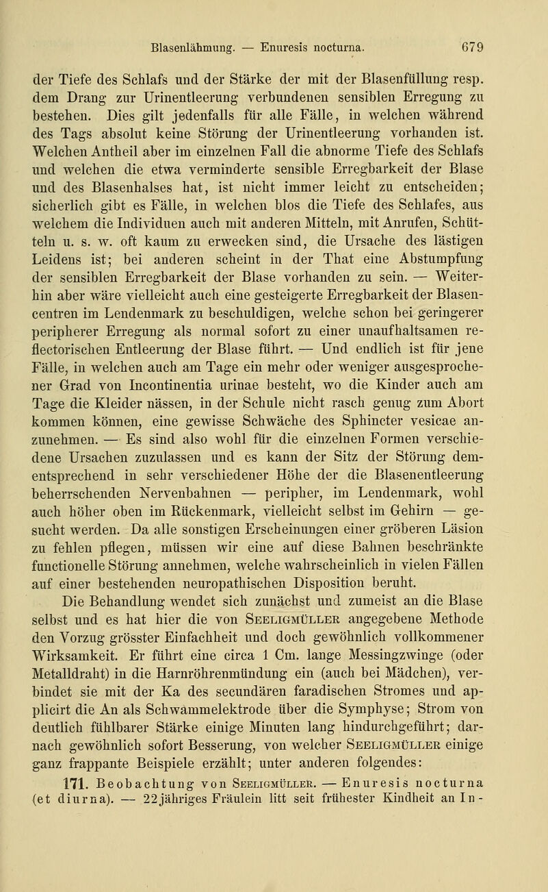 der Tiefe des Schlafs und der Stärke der mit der Blasenfüllung resp. dem Drang zur Urinentleerung verbundenen sensiblen Erregung zu bestellen. Dies gilt jedenfalls für alle Fälle, in welchen während des Tags absolut keine Störung der Urinentleerung vorhanden ist. Welchen Antheil aber im einzelnen Fall die abnorme Tiefe des Schlafs und welchen die etwa verminderte sensible Erregbarkeit der Blase und des Blasenhalses hat, ist nicht immer leicht zu entscheiden; sicherlich gibt es Fälle, in welchen blos die Tiefe des Schlafes, aus welchem die Individuen auch mit anderen Mitteln, mit Anrufen, Schüt- teln u. s. w. oft kaum zu erwecken sind, die Ursache des lästigen Leidens ist; bei anderen scheint in der That eine Abstumpfung der sensiblen Erregbarkeit der Blase vorhanden zu sein. — Weiter- hin aber wäre vielleicht auch eine gesteigerte Erregbarkeit der Blasen- centren im Lendenmark zu beschuldigen, welche schon bei geringerer peripherer Erregung als normal sofort zu einer unaufhaltsamen re- flectorischen Entleerung der Blase führt. — Und endlich ist für jene Fälle, in welchen auch am Tage ein mehr oder weniger ausgesproche- ner Grad von Incontinentia urinae besteht, wo die Kinder auch am Tage die Kleider nässen, in der Schule nicht rasch genug zum Abort kommen können, eine gewisse Schwäche des Sphincter vesicae an- zunehmen. — Es sind also wohl für die einzelnen Formen verschie- dene Ursachen zuzulassen und es kann der Sitz der Störung dem- entsprechend in sehr verschiedener Höhe der die Blasenentleerung beherrschenden Nervenbahnen — peripher, im Lendenmark, wohl auch höher oben im Rückenmark, vielleicht selbst im Gehirn — ge- sucht werden. Da alle sonstigen Erscheinungen einer gröberen Läsion zu fehlen pflegen, müssen wir eine auf diese Bahnen beschränkte functionelle Störung annehmen, welche wahrscheinlich in vielen Fällen auf einer bestehenden neuropathischen Disposition beruht. Die Behandlung wendet sich zunächst und zumeist an die Blase selbst und es hat hier die von Seeligmüller angegebene Methode den Vorzug grösster Einfachheit und doch gewöhnlich vollkommener Wirksamkeit. Er führt eine circa 1 Cm. lange Messingzwinge (oder Metalldraht) in die Harnröhrenmündung ein (auch bei Mädchen), ver- bindet sie mit der Ka des secundären faradischen Stromes und ap- plicirt die An als Schwammelektrode über die Symphyse; Strom von deutlich fühlbarer Stärke einige Minuten lang hindurcbgeführt; dar- nach gewöhnlich sofort Besserung, von welcher Seeligmüller einige ganz frappante Beispiele erzählt; unter anderen folgendes: 171. Beobachtung von Seeligmülleh. — Enuresis nocturna (et diurna). — 22jähriges Fräulein litt seit frühester Kindheit an In-
