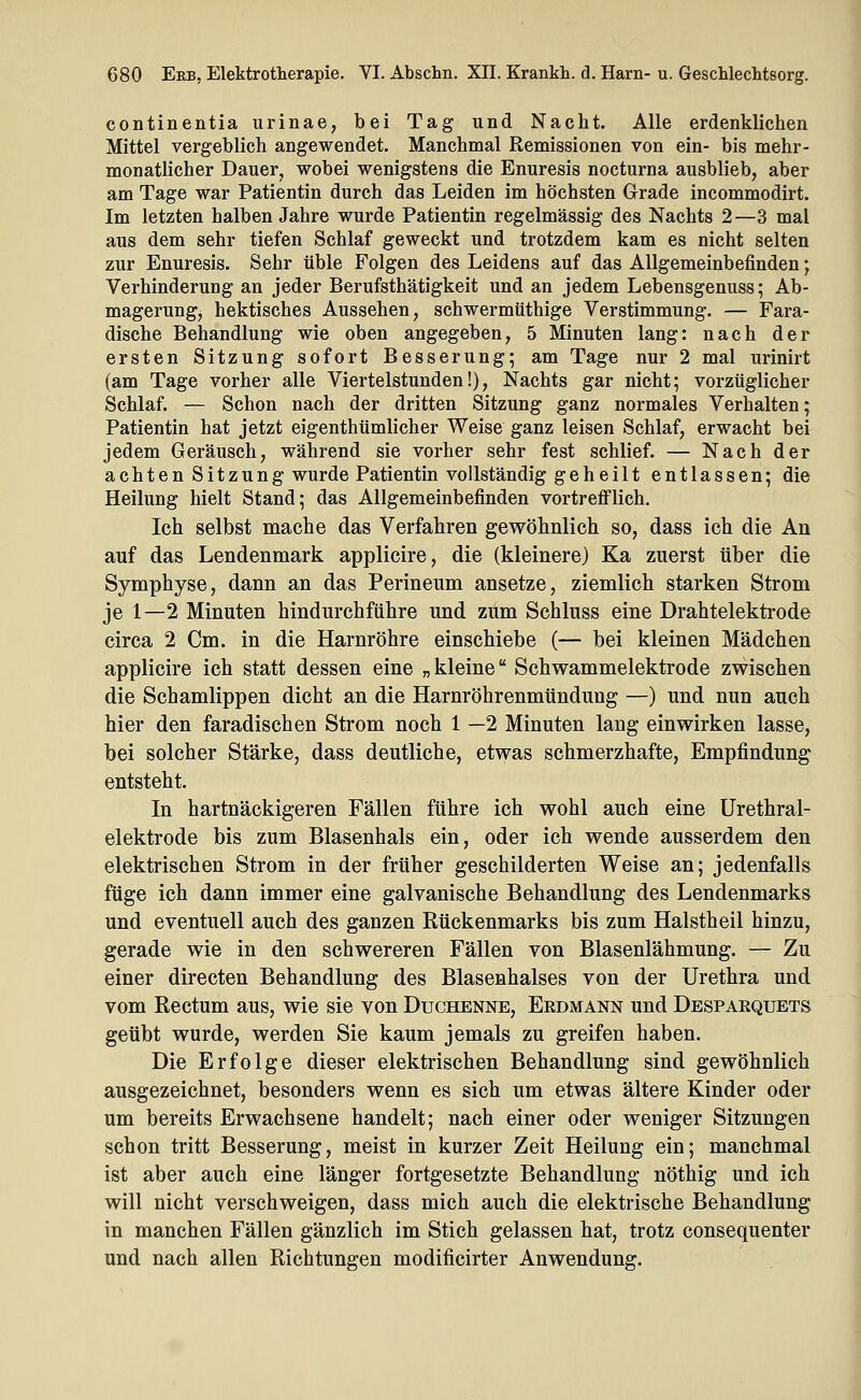 continentia urinae, bei Tag und Nacht. Alle erdenklichen Mittel vergeblich angewendet. Manchmal Remissionen von ein- bis mehr- monatlicher Dauer, wobei wenigstens die Enuresis nocturna ausblieb, aber am Tage war Patientin durch das Leiden im höchsten Grade incommodirt. Im letzten halben Jahre wurde Patientin regelmässig des Nachts 2—3 mal aus dem sehr tiefen Schlaf geweckt und trotzdem kam es nicht selten zur Enuresis. Sehr üble Folgen des Leidens auf das Allgemeinbefinden; Verhinderung an jeder Berufsthätigkeit und an jedem Lebensgenuss; Ab- magerung, hektisches Aussehen, schwermüthige Verstimmung. — Fara- dische Behandlung wie oben angegeben, 5 Minuten lang: nach der ersten Sitzung sofort Besserung; am Tage nur 2 mal urinirt (am Tage vorher alle Viertelstunden!), Nachts gar nicht; vorzüglicher Schlaf. — Schon nach der dritten Sitzung ganz normales Verhalten; Patientin hat jetzt eigenthümlicher Weise ganz leisen Schlaf, erwacht bei jedem Geräusch, während sie vorher sehr fest schlief. — Nach der achten Sitzung wurde Patientin vollständig geheilt entlassen; die Heilung hielt Stand; das Allgemeinbefinden vortrefflich. Ich selbst mache das Verfahren gewöhnlich so, dass ich die An auf das Lendenmark applicire, die (kleinere) Ka zuerst über die Symphyse, dann an das Perineum ansetze, ziemlich starken Strom je 1—2 Minuten hindurchführe und zum Schluss eine Drahtelektrode circa 2 Cm. in die Harnröhre einschiebe (— bei kleinen Mädchen applicire ich statt dessen eine „kleine Schwammelektrode zwischen die Schamlippen dicht an die Harnröhrenmündung —) und nun auch hier den faradischen Strom noch 1 —2 Minuten lang einwirken lasse, bei solcher Stärke, dass deutliche, etwas schmerzhafte, Empfindung entsteht. In hartnäckigeren Fällen führe ich wohl auch eine Urethral- elektrode bis zum Blasenhals ein, oder ich wende ausserdem den elektrischen Strom in der früher geschilderten Weise an; jedenfalls füge ich dann immer eine galvanische Behandlung des Lendenmarks und eventuell auch des ganzen Rückenmarks bis zum Halstheil hinzu, gerade wie in den schwereren Fällen von Blasenlähmung. — Zu einer directen Behandlung des Blasenhalses von der Urethra und vom Rectum aus, wie sie von Duchenne, Eedmann und Despaequets geübt wurde, werden Sie kaum jemals zu greifen haben. Die Erfolge dieser elektrischen Behandlung sind gewöhnlich ausgezeichnet, besonders wenn es sich um etwas ältere Kinder oder um bereits Erwachsene handelt; nach einer oder weniger Sitzungen schon tritt Besserung, meist in kurzer Zeit Heilung ein; manchmal ist aber auch eine länger fortgesetzte Behandlung nöthig und ich will nicht verschweigen, dass mich auch die elektrische Behandlung in manchen Fällen gänzlich im Stich gelassen hat, trotz consequenter und nach allen Richtungen modificirter Anwendung.
