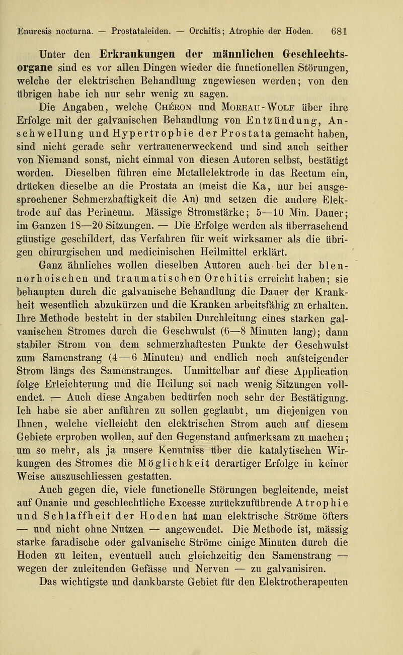 Unter den Erkrankungen der männlichen Geschlechts- organe sind es vor allen Dingen wieder die functionellen Störungen, welche der elektrischen Behandlung zugewiesen werden; von den übrigen habe ich nur sehr wenig zu sagen. Die Angaben, welche Chj^ron und Moeeau-Wolf über ihre Erfolge mit der galvanischen Behandlung von Entzündung, An- schwellung und Hypertrophie der Prostata gemacht haben, sind nicht gerade sehr vertrauenerweckend und sind auch seither von Niemand sonst, nicht einmal von diesen Autoren selbst, bestätigt worden. Dieselben führen eine Metallelektrode in das Eectum ein, drücken dieselbe an die Prostata an (meist die Ka, nur bei ausge- sprochener Schmerzhaftigkeit die An) und setzen die andere Elek- trode auf das Perineum. Massige Stromstärke; 5—10 Min. Dauer; im Ganzen 18—20 Sitzungen. — Die Erfolge werden als überraschend güustige geschildert, das Verfahren für weit wirksamer als die übri- gen chirurgischen und medicinischen Heilmittel erklärt. Ganz ähnliches wollen dieselben Autoren auch ■ bei der b 1 e n - norhoischen und traumatischen Orchitis erreicht haben; sie behaupten durch die galvanische Behandlung die Dauer der Krank- heit wesentlich abzukürzen und die Kranken arbeitsfähig zu erhalten. Ihre Methode besteht in der stabilen Durchleitung eines starken gal- vanischen Stromes durch die Geschwulst (6—8 Minuten lang); dann stabiler Strom von dem schmerzhaftesten Punkte der Geschwulst zum Samenstrang (4 — 6 Minuten) und endlich noch aufsteigender Strom längs des Samenstranges. Unmittelbar auf diese Application folge Erleichterung und die Heilung sei nach wenig Sitzungen voll- endet. ^- Auch diese Angaben bedürfen noch sehr der Bestätigung. Ich habe sie aber anführen zu sollen geglaubt, um diejenigen von Ihnen, welche vielleicht den elektrischen Strom auch auf diesem Gebiete erproben wollen, auf den Gegenstand aufmerksam zu machen; um so mehr, als ja unsere Kenntniss über die katalytischen Wir- kungen des Stromes die Möglichkeit derartiger Erfolge in keiner Weise auszuschliessen gestatten. Auch gegen die, viele functionelle Störungen begleitende, meist auf Onanie und geschlechtliche Excesse zurückzuführende Atrophie und Schlaffheit der Hoden hat man elektrische Ströme öfters — und nicht ohne Nutzen — angewendet. Die Methode ist, massig starke faradische oder galvanische Ströme einige Minuten durch die Hoden zu leiten, eventuell auch gleichzeitig den Samenstrang — wegen der zuleitenden Gefässe und Nerven — zu galvanisiren. Das wichtigste und dankbarste Gebiet für den Elektrotherapeuten