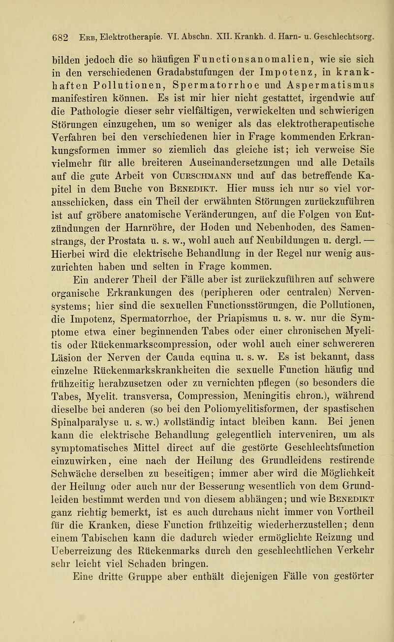 bilden jedoch die so häufigen Functionsanomalien, wie sie sich in den verschiedenen Gradahstufungen der Impotenz, in krank- haften Pollutionen, Spermatorrhoe und Aspermatismus manifestiren können. Es ist mir hier nicht gestattet, irgendwie auf die Pathologie dieser sehr vielfältigen, verwickelten und schwierigen Störungen einzugehen, um so weniger als das elektrotherapeutische Verfahren bei den verschiedenen hier in Frage kommenden Erkran- kungsformen immer so ziemlich das gleiche ist; ich verweise Sie vielmehr für alle breiteren Auseinandersetzungen und alle Details auf die gute Arbeit von Curschmann und auf das betreffende Ka- pitel in dem Buche von Benedikt. Hier muss ich nur so viel vor- ausschicken, dass ein Theil der erwähnten Störungen zurückzuführen ist auf gröbere anatomische Veränderungen, auf die Folgen von Ent- zündungen der Harnröhre, der Hoden und Nebenhoden, des Samen- strangs, der Prostata u. s. w., wohl auch auf Neubildungen u. dergl. — Hierbei wird die elektrische Behandlung in der Regel nur wenig aus- zurichten haben und selten in Frage kommen. Ein anderer Theil der Fälle aber ist zurückzuführen auf schwere organische Erkrankungen des (peripheren oder centralen) Nerven- systems ; hier sind die sexuellen Functionsstörungen, die Pollutionen, die Impotenz, Spermatorrhoe, der Priapismus u. s. w. nur die Sym- ptome etwa einer beginnenden Tabes oder einer chronischen Myeli- tis oder Rückenmarkscompression, oder wohl auch einer schwereren Läsion der Nerven der Cauda equina u. s. w. Es ist bekannt, dass einzelne Rückenmarkskrankheiten die sexuelle Function häufig und frühzeitig herabzusetzen oder zu vernichten pfliegen (so besonders die Tabes, Myelit. transversa, Compression, Meningitis chron.), während dieselbe bei anderen (so bei den Poliomyelitisformen, der spastischen Spinalparalyse u. s. w.) vollständig intact bleiben kann. Bei jenen kann die elektrische Behandlung gelegentlich interveniren, um als symptomatisches Mittel direct auf die gestörte Geschlechtsfunction einzuwirken, eine nach der Heilung des Grundleidens restirende Schwäche derselben zu beseitigen; immer aber wird die Möglichkeit der Heilung oder auch nur der Besserung wesentlich von dem Grund- leiden bestimmt werden und von diesem abhängen; und wie Benedikt ganz richtig bemerkt, ist es auch durchaus nicht immer von Vortheil für die Kranken, diese Function frühzeitig wiederherzustellen; denn einem Tabischen kann die dadurch wieder ermöglichte Reizung und Ueberreizung des Rückenmarks durch den geschlechtlichen Verkehr sehr leicht viel Schaden bringen. Eine dritte Gruppe aber enthält diejenigen Fälle von gestörter