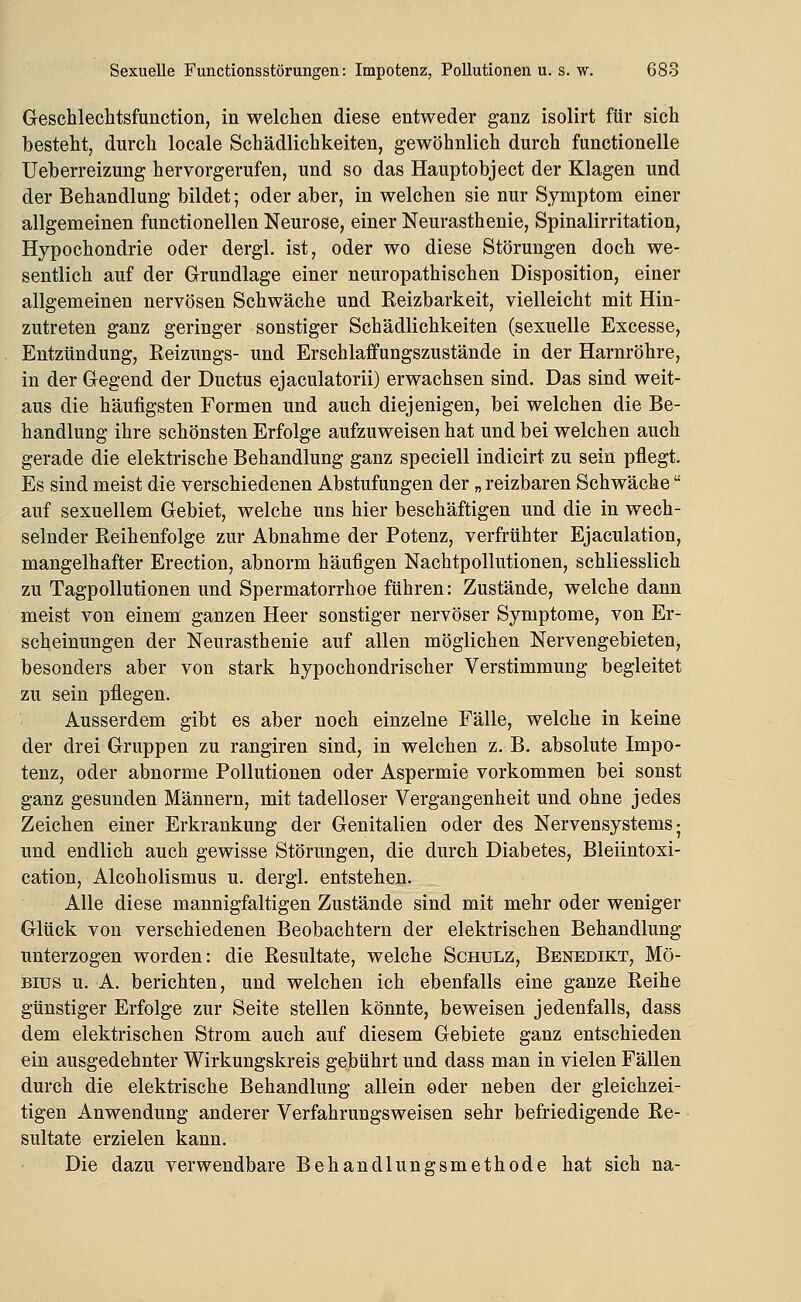 Geschleclitsfunction, in welchen diese entweder ganz isolirt für sich besteht, durch locale Schädlichkeiten, gewöhnlich durch functionelle Ueberreizung hervorgerufen, und so das Hauptobject der Klagen und der Behandlung bildet; oder aber, in welchen sie nur Symptom einer allgemeinen functionellen Neurose, einer Neurasthenie, Spinalirritation, Hypochondrie oder dergl. ist, oder wo diese Störungen doch we- sentlich auf der Grundlage einer neuropathischen Disposition, einer allgemeinen nervösen Schwäche und Reizbarkeit, vielleicht mit Hin- zutreten ganz geringer sonstiger Schädlichkeiten (sexuelle Excesse, Entzündung, Reizungs- und Erschlaffungszustände in der Harnröhre, in der Gegend der Ductus ejaculatorii) erwachsen sind. Das sind weit- aus die häufigsten Formen und auch diejenigen, bei welchen die Be- handlung ihre schönsten Erfolge aufzuweisen hat und bei welchen auch gerade die elektrische Behandlung ganz speciell indicirt zu sein pflegt. Es sind meist die verschiedenen Abstufungen der „ reizbaren Schwäche auf sexuellem Gebiet, welche uns hier beschäftigen und die in wech- selnder Reihenfolge zur Abnahme der Potenz, verfrühter Ejaculation, mangelhafter Erection, abnorm häufigen Nachtpollutionen, schliesslich zu Tagpollutionen und Spermatorrhoe führen: Zustände, welche dann meist von einem ganzen Heer sonstiger nervöser Symptome, von Er- scheinungen der Neurasthenie auf allen möglichen Nervengebietenj besonders aber von stark hypochondrischer Verstimmung begleitet zu sein pflegen. Ausserdem gibt es aber noch einzelne Fälle, welche in keine der drei Gruppen zu rangiren sind, in welchen z. B. absolute Impo- tenz, oder abnorme Pollutionen oder Aspermie vorkommen bei sonst ganz gesunden Männern, mit tadelloser Vergangenheit und ohne jedes Zeichen einer Erkrankung der Genitalien oder des Nervensystems- und endlich auch gewisse Störungen, die durch Diabetes, Bleiintoxi- cation, Alcoholismus u. dergl. entstehen. Alle diese mannigfaltigen Zustände sind mit mehr oder weniger Glück von verschiedenen Beobachtern der elektrischen Behandlung unterzogen worden: die Resultate, welche Schulz, Benedikt, Mö- Bius u. A. berichten, und welchen ich ebenfalls eine ganze Reihe günstiger Erfolge zur Seite stellen könnte, beweisen jedenfalls, dass dem elektrischen Strom auch auf diesem Gebiete ganz entschieden ein ausgedehnter Wirkungskreis gebührt und dass man in vielen Fällen durch die elektrische Behandlung allein oder neben der gleichzei- tigen Anwendung anderer Verfahrungsweisen sehr befriedigende Re- sultate erzielen kann. Die dazu verwendbare Behandlungsmethode hat sich na-