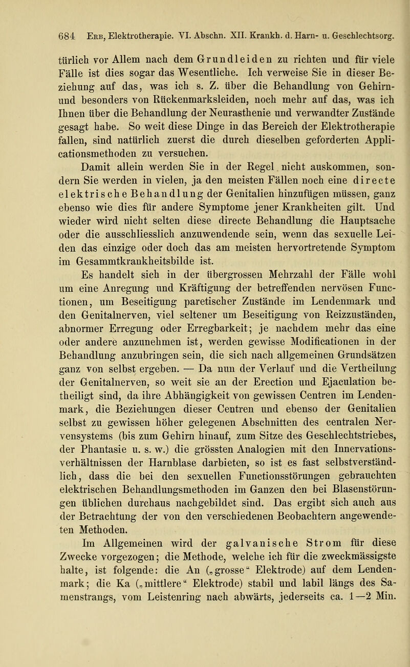 i türlich vor Allem nach dem Grundleiden zu richten und für viele ^ Fälle ist dies sogar das Wesentliche. Ich verweise Sie in dieser Be- ziehung auf das, was ich s. Z. über die Behandlung von Gehirn- d und besonders von Rückenmarksleiden, noch mehr auf das, was ich Ihnen über die Behandlung der Neurasthenie und verwandter Zustände gesagt habe. So weit diese Dinge in das Bereich der Elektrotherapie fallen, sind natürlich zuerst die durch dieselben geforderten Appli- cationsmethoden zu versuchen. Damit allein werden Sie in der Regel nicht auskommen, son- dern Sie werden in vielen, ja den meisten Fällen noch eine directe elektrische Behandlung der Genitalien hinzufügen müssen, ganz ebenso wie dies für andere Symptome jener Krankheiten gilt. Und wieder wird nicht selten diese directe Behandlung die Hauptsache oder die ausschliesslich anzuwendende sein, wenn das sexuelle Lei- den das einzige oder doch das am meisten hervortretende Symptom im Gesammtkrankheitsbilde ist. Es handelt sich in der übergrossen Mehrzahl der Fälle wohl um eine Anregung und Kräftigung der betreffenden nervösen Func- tionen, um Beseitigung paretischer Zustände im Lendenmark und den Genitalnerven, viel seltener um Beseitigung von Reizzuständen, abnormer Erregung oder Erregbarkeit; je nachdem mehr das eine oder andere anzunehmen ist, werden gewisse Modificationen in der Behandlung anzubringen sein, die sich nach allgemeinen Grundsätzen ganz von selbst ergeben. — Da nun der Verlauf und die Vertheilung der Genitalnerven, so weit sie an der Erection und Ejaculation be- theiligt sind, da ihre Abhängigkeit von gewissen Centren im Lenden- mark, die Beziehungen dieser Centren und ebenso der Genitalien selbst zu gewissen höher gelegenen Abschnitten des centralen Ner- vensystems (bis zum Gehirn hinauf, zum Sitze des Geschlechtstriebes, der Phantasie u. s. w.) die grössten Analogien mit den Innervations- verhältnissen der Harnblase darbieten, so ist es fast selbstverständ- lich, dass die bei den sexuellen Functionsstörungen gebrauchten elektrischen Behandlungsmethoden im Ganzen den bei Blasenstörun- gen üblichen durchaus nachgebildet sind. Das ergibt sich auch aus der Betrachtung der von den verschiedenen Beobachtern angewende- ten Methoden. Im Allgemeinen wird der galvanische Strom für diese Zwecke vorgezogen; die Methode, welche ich für die zweckmässigste halte, ist folgende: die An („grosse Elektrode) auf dem Lenden- mark; die Ka („mittlere Elektrode) stabil und labil längs des Sa- menstrangs, vom Leistenring nach abwärts, jederseits ca. 1—2 Min.