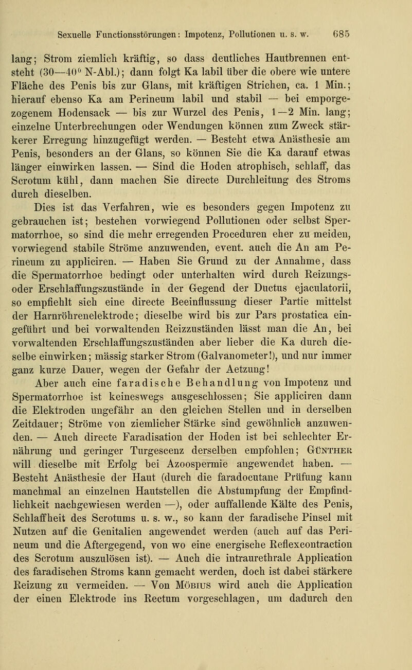 lang; Strom ziemlich kräftig, so dass deutliches Hautbrennen ent- steht (30—40<^ N-Abl.); dann folgt Ka labil über die obere wie untere Fläche des Penis bis zur Glans, mit kräftigen Strichen, ca. 1 Min.; hierauf ebenso Ka am Perineum labil und stabil — bei emporge- zogenem Hodensack — bis zur Wurzel des Penis, 1—2 Min. lang; einzelne Unterbrechungen oder Wendungen können zum Zweck stär- kerer Erregung hinzugefügt werden. — Besteht etwa Anästhesie am Penis, besonders an der Glans, so können Sie die Ka darauf etwas länger einwirken lassen. — Sind die Hoden atrophisch, schlaff, das Scrotum kühl, dann machen Sie directe Durchleitung des Stroms durch dieselben. Dies ist das Verfahren, wie es besonders gegen Impotenz zu gebrauchen ist; bestehen vorwiegend Pollutionen oder selbst Sper- matorrhoe, so sind die mehr erregenden Proceduren eher zu meiden, vorwiegend stabile Ströme anzuwenden, event. auch die An am Pe- rineum zu appliciren. — Haben Sie Grund zu der Annahme, dass die Spermatorrhoe bedingt oder unterhalten wird durch Reizungs- oder Erschlaffungszustände in der Gegend der Ductus ejaculatorii, so empfiehlt sich eine directe Beeinflussung dieser Partie mittelst der Harnröhrenelektrode; dieselbe wird bis zur Pars prostatica ein- geführt und bei vorwaltenden Reizzuständen lässt man die An, bei vorwaltenden Erschlaffungszuständen aber lieber die Ka durch die- selbe einwirken; massig starker Strom (Galvanometer!), und nur immer ganz kurze Dauer, wegen der Gefahr der Aetzung! Aber auch eine faradische Behandlung von Impotenz und Spermatorrhoe ist keineswegs ausgeschlossen; Sie appliciren dann die Elektroden ungefähr an den gleichen Stellen und in derselben Zeitdauer; Ströme von ziemlicher Stärke sind gewöhnlich anzuwen- den. — Auch directe Faradisation der Hoden ist bei schlechter Er- nährung und geringer Turgescenz derselben empfohlen; Günther will dieselbe mit Erfolg bei Azoospermie angewendet haben. — Besteht Anästhesie der Haut (durch die faradocutane Prüfung kann manchmal an einzelnen Hautstellen die Abstumpfung der Empfind- lichkeit nachgewiesen werden —}, oder auffallende Kälte des Penis, Schlaffheit des Scrotums u. s. w., so kann der faradische Pinsel mit Nutzen auf die Genitalien angewendet werden (auch auf das Peri- neum und die Aftergegend, von wo eine energische Refiexcontraction des Scrotum auszulösen ist). — Auch die intraurethrale Application des faradischen Stroms kann gemacht werden, doch ist dabei stärkere Reizung zu vermeiden. — Von Möbius wird auch die Application der einen Elektrode ins Rectum vorgeschlagen, um dadurch den