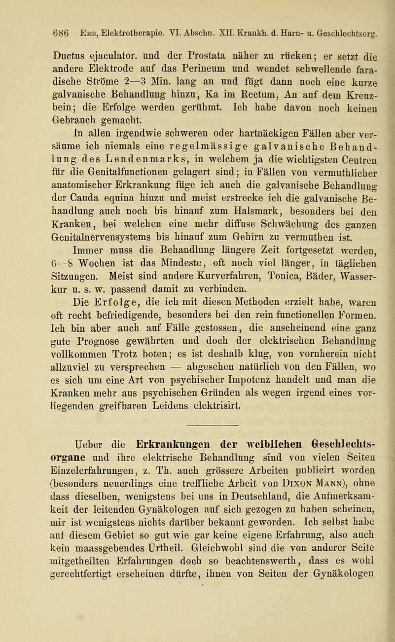 Ductus ejaculator. und der Prostata näher zu rücken; er setzt die andere Elektrode auf das Perineum und wendet schwellende fara- dische Ströme 2—3 Min. lang an und fügt dann noch eine kurze galvanische Behandlung hinzu, Ka im Rectum, An auf dem Kreuz- bein; die Erfolge werden gerühmt. Ich habe davon noch keinen Gebrauch gemacht. In allen irgendwie schweren oder hartnäckigen Fällen aber ver- säume ich niemals eine regelmässige galvanische Behand- lung des Lendenmarks, in welchem ja die wichtigsten Centren für die Genitalfunctionen gelagert sind; in Fällen von vermuthlicher anatomischer Erkrankung füge ich auch die galvanische Behandlung der Cauda equina hinzu und meist erstrecke ich die galvanische Be- handlung auch noch bis hinauf zum Halsmark, besonders bei den Kranken, bei welchen eine mehr diffuse Schwächung des ganzen Genitalnervensystems bis hinauf zum Gehirn zu vermuthen ist. Immer muss die Behandlung längere Zeit fortgesetzt werden, 6—8 Wochen ist das Mindeste, oft noch viel länger, in täglichen Sitzungen. Meist sind andere Kurverfahren, Tonica, Bäder, Wasser- kur u. s. w. passend damit zu verbinden. Die Erfolge, die ich mit diesen Methoden erzielt habe, waren oft recht befriedigende, besonders bei den rein functionellen Formen. Ich bin aber auch auf Fälle gestossen, die anscheinend eine ganz gute Prognose gewährten und doch der elektrischen Behandlung vollkommen Trotz boten; es ist deshalb klug, von vornherein nicht allzuviel zu versprechen — abgesehen natürlich von den Fällen, wo es sich um eine Art von psychischer Impotenz handelt und man die Kranken mehr aus psychischen Gründen als wegen irgend eines vor- liegenden greifbaren Leidens elektrisirt. lieber die Erkrankungen der weiblichen Glesclilechts- organe und ihre elektrische Behandlung sind von vielen Seiten Einzelerfahrungen, z. Th. auch grössere Arbeiten publicirt worden (besonders neuerdings eine treffliche Arbeit von Dixon Mann), ohne dass dieselben, wenigstens bei uns in Deutschland, die Aufmerksam- keit der leitenden Gynäkologen auf sich gezogen zu haben scheinen, mir ist wenigstens nichts darüber bekannt geworden. Ich selbst habe auf diesem Gebiet so gut wie gar keine eigene Erfahrung, also auch kein maassgebendes Urtheil. Gleichwohl sind die von anderer Seite mitgetheilten Erfahrungen doch so beachtenswerth, dass es wohl gerechtfertigt erscheinen dürfte, ihnen von Seiten der Gynäkologen