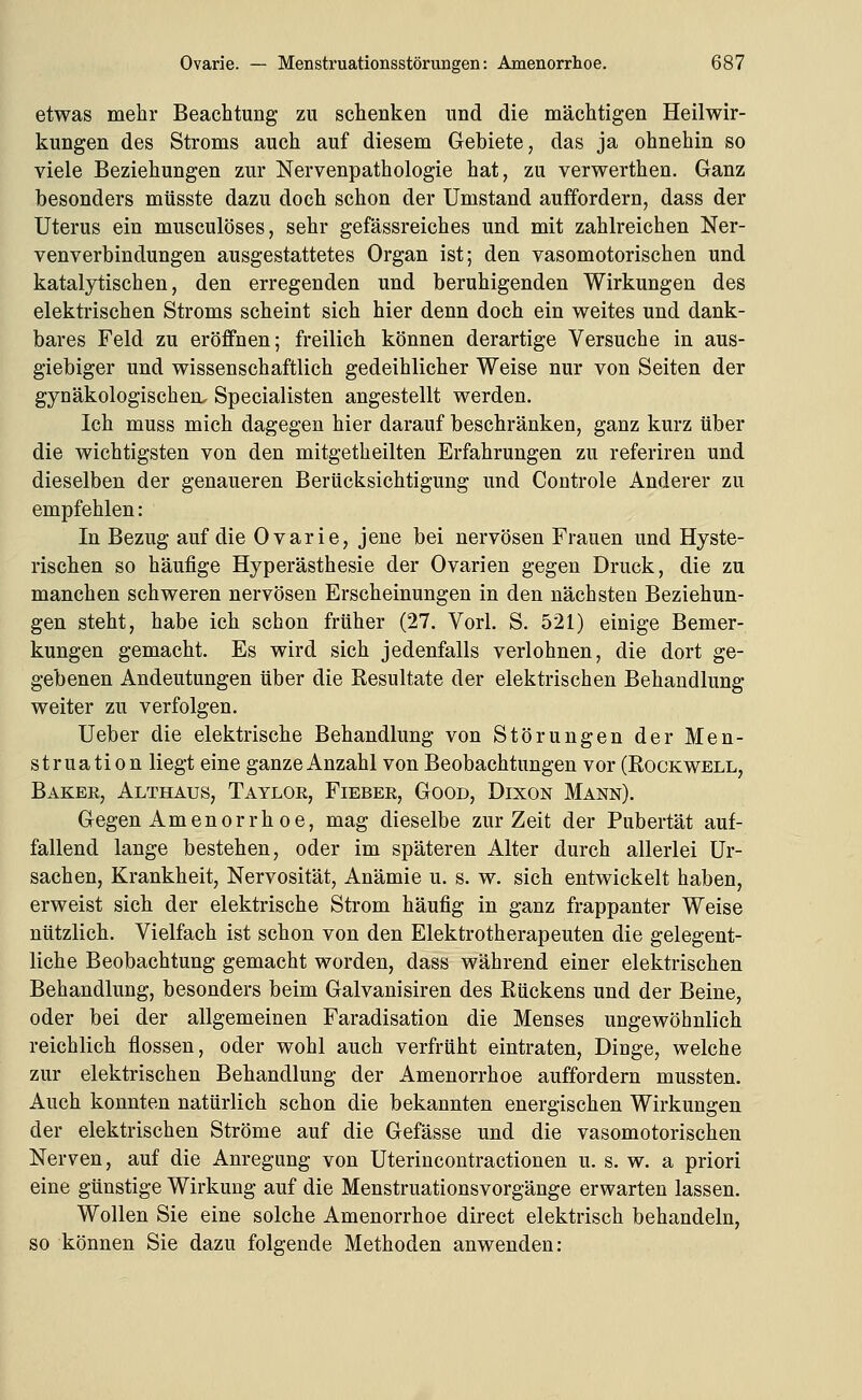 etwas mehr Beachtung zu schenken und die mächtigen Heilwir- kungen des Stroms auch auf diesem Gebiete, das ja ohnehin so viele Beziehungen zur Nervenpathologie hat, zu verwerthen. Ganz besonders mtisste dazu doch schon der Umstand auffordern, dass der Uterus ein musculöses, sehr gefässreiches und mit zahlreichen Ner- venverbindungen ausgestattetes Organ ist; den vasomotorischen und katalytischen, den erregenden und beruhigenden Wirkungen des elektrischen Stroms scheint sich hier denn doch ein weites und dank- bares Feld zu eröffnen; freilich können derartige Versuche in aus- giebiger und wissenschaftlich gedeihlicher Weise nur von Seiten der gynäkologischen^ Specialisten angestellt werden. Ich muss mich dagegen hier darauf beschränken, ganz kurz über die wichtigsten von den mitgetheilten Erfahrungen zu referiren und dieselben der genaueren Berücksichtigung und Controle Anderer zu empfehlen: In Bezug auf die Ovarie, jene bei nervösen Frauen und Hyste- rischen so häufige Hyperästhesie der Ovarien gegen Druck, die zu manchen schweren nervösen Erscheinungen in den nächsten Beziehun- gen steht, habe ich schon früher (27. Vorl. S. 521) einige Bemer- kungen gemacht. Es wird sich jedenfalls verlohnen, die dort ge- gebenen Andeutungen über die Resultate der elektrischen Behandlung weiter zu verfolgen. Ueber die elektrische Behandlung von Störungen der Men- struation liegt eine ganze Anzahl von Beobachtungen vor (Rockwell, Baker, Althaus, Taylor, Fieber, Good, Dixon Mann). Gegen Amenorrhoe, mag dieselbe zur Zeit der Pubertät auf- fallend lange bestehen, oder im späteren Alter durch allerlei Ur- sachen, Krankheit, Nervosität, Anämie u. s. w. sich entwickelt haben, erweist sich der elektrische Strom häufig in ganz frappanter Weise nützlich. Vielfach ist schon von den Elektrotherapeuten die gelegent- liche Beobachtung gemacht worden, dass während einer elektrischen Behandlung, besonders beim Galvanisiren des Rückens und der Beine, oder bei der allgemeinen Faradisation die Menses ungewöhnlich reichlich flössen, oder wohl auch verfrüht eintraten, Dinge, welche zur elektrischen Behandlung der Amenorrhoe auffordern mussten. Auch konnten natürlich schon die bekannten energischen Wirkungen der elektrischen Ströme auf die Gefässe und die vasomotorischen Nerven, auf die Anregung von Uterincontractionen u. s. w. a priori eine günstige Wirkung auf die Menstruationsvorgänge erwarten lassen. Wollen Sie eine solche Amenorrhoe direct elektrisch behandeln, so können Sie dazu folgende Methoden anwenden: