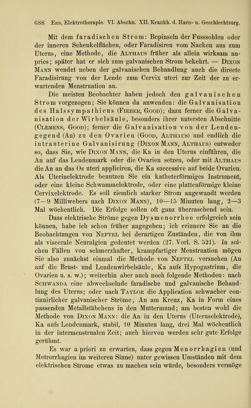 Mit dem faradischen Strom: Bepinseln der Fusssohlen oder der inneren Schenkelflächen, oder Faradisiren vom Nacken aus zum Uterus, eine Methode, die Althaus früher als allein wirksam an- pries ; später hat er sich zum galvanischen Strom bekehrt. — Dixon Mann vrendet neben der galvanischen Behandlung auch die directe Faradisirung von der Lende zum Cervix uteri zur Zeit der zu er- wartenden Menstruation an. Die meisten Beobachter haben jedoch den galvanischen Strom vorgezogen; Sie können da anwenden: die Galvanisation des Halssympathicus (Fieber, Good); dazu ferner die Galva- nisation der Wirbelsäule, besonders ihrer untersten Abschnitte (Clemens, Good); ferner die Galvanisation von der Lenden- gegend (An) zu den Ovarien (Good, Althaus) und endlich die intrauterine Galvanisirung (Dixon Mann, Althaus) entweder so, dass Sie, wie Dixon Mann, die Ka in den Uterus einführen, die An auf das Lendenmark oder die Ovarien setzen, oder mit Althaus die An an das Os uteri appliciren, die Ka successive auf beide Ovarien. Als Uterinelektrode benutzen Sie ein katheterförmiges Instrument, oder eine kleine Schwammelektrode, oder eine plattenförmige kleine Cervixelektrode. Es soll ziemlich starker Strom angewandt werden (7—9 Milliwebers nach Dixon Mann), 10—15 Minuten lang, 2—3 Mal wöchentlich. Die Erfolge sollen oft ganz überraschend sein. Dass elektrische Ströme gegen Dysmenorrhoe erfolgreich sein können, habe ich schon früher angegeben; ich erinnere Sie an die Beobachtungen von Neftel bei derartigen Zuständen, die von ihm als viscerale Neuralgien gedeutet werden (27. Vorl. S. 521). In sol- chen Fällen von schmerzhafter, krampfartiger Menstruation mögen Sie also zunächst einmal die Methode von Neftel versuchen (An auf die Brust- und Lendenwirbelsäule, Ka aufs Hypogastrium, die Ovarien u. s. w.); weiterhin aber auch noch folgende Methoden: nach Schwanda eine abwechselnde faradische und galvanische Behand- lung des Uterus; oder nach Taylor die Application schwacher con- tinuirlicher galvanischer Ströme, An am Kreuz, Ka in Form eines passenden Metallstäbchens in den Muttermund; am besten wohl die Methode von Dixon Mann: die An in den Uterus (Uteruselektrode), Ka aufs Lendeumark, stabil, 10 Minuten lang, drei Mal wöchentlich in der intermenstrualen Zeit; auch hiervon werden sehr gute Erfolge gerühmt. Es war a priori zu erwarten, dass gegen Menorrhagien (und Metrorrhagien im weiteren Sinne) unter gewissen Umständen mit dem elektrischen Strome etwas zu machen sein würde, besonders vermöge