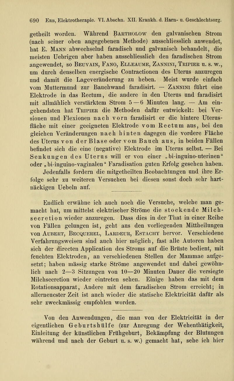 getheilt worden. Während Bartholow den galvanischen Strom (nach seiner oben angegebenen Methode) ausschliesslich anwendet, hat E. Mann abwechselnd faradisch und galvanisch behandelt, die meisten Uebrigen aber haben ausschliesslich den faradischen Strom angewendet, so Beuvain, Fano, Elleaume, Zannini, Tripier u. s. w., um durch denselben energische Contractionen des Uterus anzuregen und damit die Lageveränderung zu heben. Meist wurde einfach vom Muttermund zur Bauchwand faradisirt. — Zannini führt eine Elektrode in das Rectum, die andere in den Uterus und faradisirt mit allmählich verstärktem Strom 5—6 Minuten lang. — Am ein- gehendsten hat Tripier die Methoden dafür entwickelt: bei Ver- sionen und Flexionen nach vorn faradisirt er die hintere Uterus- fläche mit einer geeigneten Elektrode vom Rectum aus, bei den gleichen Veränderungen nach hinten dagegen die vordere Fläche des Uterus von der Blase oder vom Bauch aus, in beiden Fällen befindet sich die eine (negative) Elektrode im Uterus selbst. — Bei Senkungen des Uterus will er von einer „bi-inguino-uterinen oder „ bi-inguino-vaginalen Faradisation guten Erfolg gesehen haben. Jedenfalls fordern die mitgetheilten Beobachtungen und ihre Er- folge sehr zu weiteren Versuchen bei diesen sonst doch sehr hart- näckigen Uebeln auf. Endlich erwähne ich auch noch die Versuche, welche man ge- macht hat, um mittelst elektrischer Ströme die stockende Milch- secretion wieder anzuregen. Dass dies in der That in einer Reihe von Fällen gelungen ist, geht aus den vorliegenden Mittheilungen von AuBERT, Becquerel, Lardeue, Estachy hervor. Verschiedene Verfahrungsweisen sind auch hier möglich, fast alle Autoren haben sich der directen Application des Stroms auf die Brüste bedient, mit feuchten Elektroden, an verschiedenen Stellen der Mammae aufge- setzt; haben massig starke Ströme angewendet und dabei gewöhn- lich nach 2—3 Sitzungen von 10—20 Minuten Dauer die versiegte Milchsecretion wieder eintreten sehen. Einige haben das mit dem Rotationsapparat, Andere mit dem faradischen Strom erreicht; in allerneuester Zeit ist auch wieder die statische Elektricität dafür als sehr zweckmässig empfohlen worden. Von den Anwendungen, die man von der Elektricität in der eigentlichen Geburtshülfe (zur Anregung der Wehenthätigkeit, Einleitung der künstlichen Frühgeburt, Bekämpfung der Blutungen während und nach der Geburt u. s. w.) gemacht hat, sehe ich hier