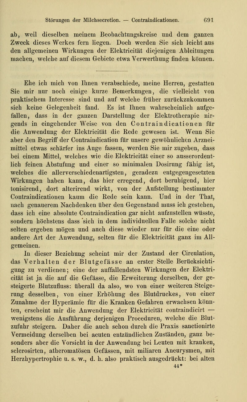 ab, weil dieselben meinem Beobaclitungskreise und dem ganzen Zweck dieses Werkes fern liegen. Doch werden Sie sich leicht aus den allgemeinen Wirkungen der Elektricität diejenigen Ableitungen machen, welche auf diesem Gebiete etwa Verwerthung finden können. Ehe ich mich von Ihnen verabschiede, meine Herren, gestatten Sie mir nur noch einige kurze Bemerkungen, die vielleicht von praktischem Interesse sind und auf welche früher zurückzukommen sich keine Gelegenheit fand. Es ist Ihnen wahrscheinlich aufge- fallen, dass in der ganzen Darstellung der Elektrotherapie nir- gends in eingehender Weise von den Contraindicationen für die Anwendung der Elektricität die Rede gewesen ist. Wenn Sie aber den Begriff der Contraindication für unsere gewöhnlichen Arznei- mittel etwas schärfer ins Auge fassen, werden Sie mir zugeben, dass bei einem Mittel, welches wie die Elektricität einer so ausserordent- lich feinen Abstufung und einer so minimalen Dosirung fähig ist, welches die allerverschiedenartigsten, geradezu entgegengesetzten Wirkungen haben kann, das hier erregend, dort beruhigend, hier tonisirend, dort alterirend wirkt, von der Aufstellung bestimmter Contraindicationen kaum die Rede sein kann. Und in der That, nach genauerem Nachdenken über den Gegenstand muss ich gestehen, dass ich eine absolute Contraindication gar nicht aufzustellen wüsste, sondern höchstens dass 'sich in dem individuellen Falle solche nicht selten ergeben mögen und auch diese wieder nur für die eine oder andere Art der Anwendung, selten für die Elektricität ganz im All- gemeinen. In dieser Beziehung scheint mir der Zustand der Circulation, das Verhalten der Blutgefässe an erster Stelle Berücksichti- gung zu verdienen; eine der auffallendsten Wirkungen der Elektri- cität ist ja die auf die Gefässe, die Erweiterung derselben, der ge- steigerte Blutzufluss: tiberall da also, wo von einer weiteren Steige- rung desselben, von einer Erhöhung des Blutdruckes, von einer Zunahme der Hyperämie für die Kranken Gefahren erwachsen könn- ten, erscheint mir die Anwendung der Elektricität contraindicirt — wenigstens die Ausführung derjenigen Proceduren, welche die Blut- zufuhr steigern. Daher die auch schon durch die Praxis sanctionirte Vermeidung derselben bei acuten entzündlichen Zuständen, ganz be- sonders aber die Vorsicht in der Anwendung bei Leuten mit kranken, sclerosirten, atheromatösen Gefässen, mit miliaren Aneurysmen, mit Herzhypertrophie u. s. w., d. h. also praktisch ausgedrückt: bei alten 44*
