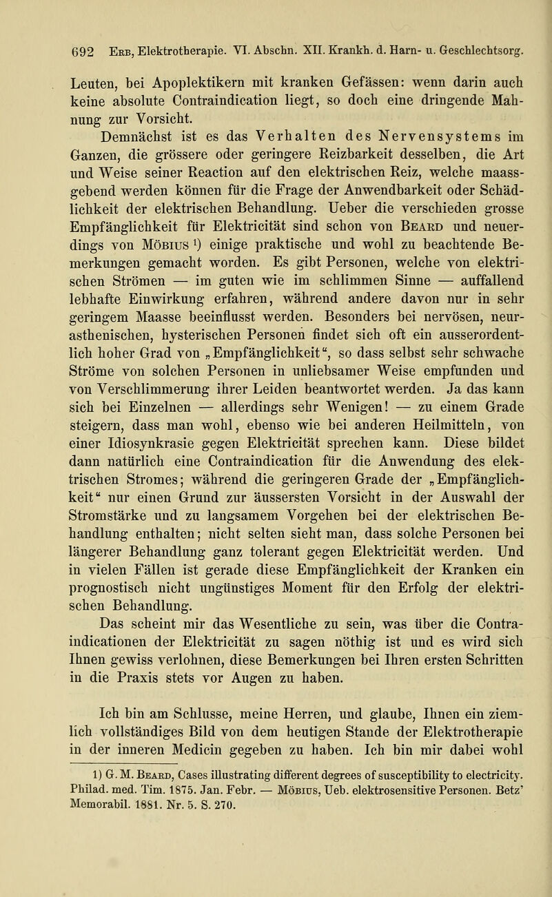 Leuten, bei Apoplektikern mit kranken Gefässen: wenn darin auch keine absolute Contraindication liegt, so doch eine dringende Mah- nung zur Vorsicht. Demnächst ist es das Verhalten des Nervensystems im Ganzen, die grössere oder geringere Reizbarkeit desselben, die Art und Weise seiner Reaction auf den elektrischen Reiz, welche maass- gebend werden können für die Frage der Anwendbarkeit oder Schäd- lichkeit der elektrischen Behandlung. lieber die verschieden grosse Empfänglichkeit für Elektricität sind schon von Beard und neuer- dings von MöBius ^) einige praktische und wohl zu beachtende Be- merkungen gemacht worden. Es gibt Personen, welche von elektri- schen Strömen — im guten wie im schlimmen Sinne — auffallend lebhafte Einwirkung erfahren, während andere davon nur in sehr geringem Maasse beeinflusst werden. Besonders bei nervösen, neur- asthenischen, hysterischen Personen findet sich oft ein ausserordent- lich hoher Grad von „Empfänglichkeit, so dass selbst sehr schwache Ströme von solchen Personen in unliebsamer Weise empfunden und von Verschlimmerung ihrer Leiden beantwortet werden. Ja das kann sich bei Einzelnen — allerdings sehr Wenigen! — zu einem Grade steigern, dass man wohl, ebenso wie bei anderen Heilmitteln, von einer Idiosynkrasie gegen Elektricität sprechen kann. Diese bildet dann natürlich eine Contraindication für die Anwendung des elek- trischen Stromes; während die geringeren Grade der „Empfänglich- keit nur einen Grund zur äussersten Vorsicht in der Auswahl der Stromstärke und zu langsamem Vorgehen bei der elektrischen Be- handlung enthalten; nicht selten sieht man, dass solche Personen bei längerer Behandlung ganz tolerant gegen Elektricität werden. Und in vielen Fällen ist gerade diese Empfänglichkeit der Kranken ein prognostisch nicht ungünstiges Moment für den Erfolg der elektri- schen Behandlung. Das scheint mir das Wesentliche zu sein, was über die Contra- indicationen der Elektricität zu sagen nöthig ist und es wird sich Ihnen gewiss verlohnen, diese Bemerkungen bei Ihren ersten Schritten in die Praxis stets vor Augen zu haben. Ich bin am Schlüsse, meine Herren, und glaube, Ihnen ein ziem- lich vollständiges Bild von dem heutigen Stande der Elektrotherapie in der inneren Medicin gegeben zu haben. Ich bin mir dabei wohl 1) G. M. Beard, Gases illustrating different degrees of susceptibility to electricity. Philad. med. Tim. 1875. Jan. Febr. — Möbiüs, Ueb. elektrosensitive Personen. Betz' Memorabil. 1881. Nr. 5. S. 270.