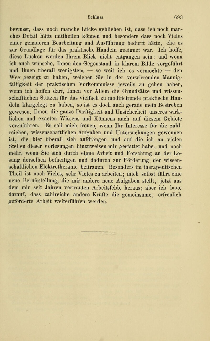 bewusst, dass noch manclie Lücke geblieben iat, dass ich noch man- ches Detail hätte mittheilen können und besonders dass noch Vieles einer genaueren Bearbeitung und Ausführung bedurft hätte, ehe es zur Grundlage für das praktische Handeln geeignet war. Ich hoffe, diese Lücken werden Ihrem Blick nicht entgangen sein; und wenn ich auch wünsche, Ihnen den Gegenstand in klarem Bilde vorgeführt und Ihnen überall wenigstens — so weit ich es vermochte — den Weg gezeigt zu haben, welchen Sie in der verwirrenden Mannig- faltigkeit der praktischen Vorkommnisse jeweils zu gehen haben, wenn ich hoffen darf, Ihnen vor Allem die Grundsätze und wissen- schaftlichen Stützen für das vielfach zu modificirende praktische Han- deln klargelegt zu haben, so ist es doch auch gerade mein Bestreben gewesen, Ihnen die ganze Dürftigkeit und Unsicherheit unseres wirk- lichen und exacten Wissens und Könnens auch auf diesem Gebiete vorzuführen. Es soll mich freuen, wenn Ihr Interesse für die zahl- reichen, wissenschaftlichen Aufgaben und Untersuchungen gewonnen ist, die hier überall sich aufdrängen und auf die ich an vielen Stellen dieser Vorlesungen hinzuweisen mir gestattet habe; und noch mehr, wenn Sie sich durch eigne Arbeit und Forschung an der Lö- sung derselben betheiligen und dadurch zur Förderung der wissen- schaftlichen Elektrotherapie beitragen. Besonders im therapeutischen Theil ist noch Vieles, sehr Vieles zu arbeiten; mich selbst führt eine neue Berufsstellung, die mir andere neue Aufgaben stellt, jetzt aus dem mir seit Jahren vertrauten Arbeitsfelde heraus; aber ich baue darauf, dass zahlreiche andere Kräfte die gemeinsame, erfreulich geförderte Arbeit weiterführen werden.