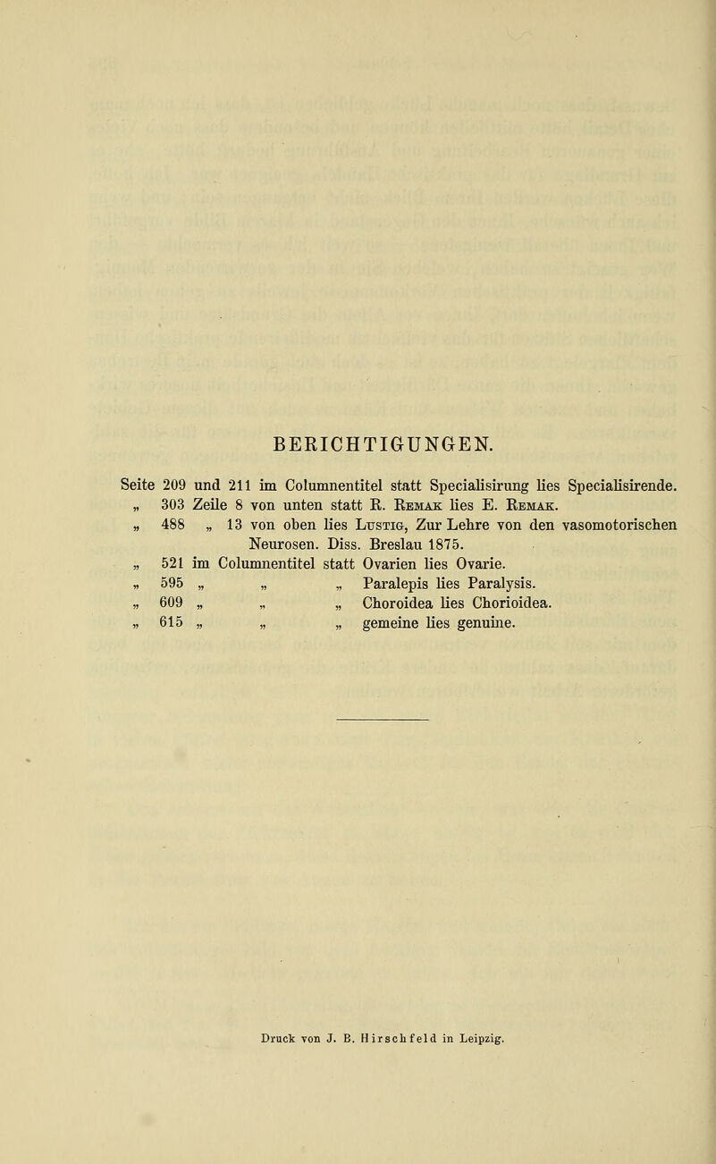 BERICHTIGUNGEN. Seite 209 und 211 im Columnentitel statt Specialisirung lies Specialisirende. „ 303 Zeüe 8 von unten statt R. Remak lies E. Remak. » 488 „ 13 von oben lies Lxjstig, Zur Lehre von den vasomotorischen Neurosen. Diss. Breslau 1875. „ 521 im Columnentitel statt Ovarien lies Ovarie. « 595 „ „ „ Paralepis lies Paralysis. ,5 609 „ „ „ Choroidea lies Chorioidea. » 615 „ „ „ gemeine lies genuine. Druck Ton J. B. Hirschfeld in Leipzig.