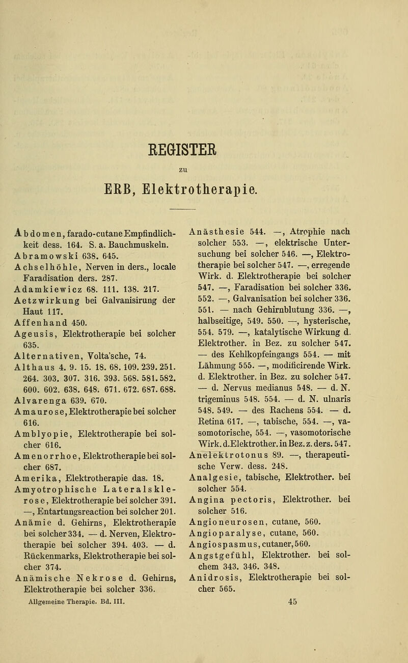 REGISTER zu EßB, Elektrotherapie. Abdomen, farado-cutane Empfindlich- keit dess. 164. S. a. Bauchmuskeln. Abramowski 638. 645. Achselhöhle, Nerven in ders., locale Faradisation ders. 287. Adamkiewicz 68. 111. 138. 217. Aetzwirkung bei Galvanisirung der Haut 117. Affenhand 450. Ageusis, Elektrotherapie bei solcher 635. Alternativen, Volta'sche, 74. Althaus 4. 9. 15. 18.68.109.239.251. 264. 303. 307. 316. 393. 568. 581.582. 600. 602. 638. 648. 671. 672. 687.688. Alvarenga 639. 670. Amaurose, Elektrotherapie bei solcher 616. Amblyopie, Elektrotherapie bei sol- cher 616. Amenorrhoe, Elektrotherapie bei sol- cher 687. Amerika, Elektrotherapie das. 18. Amyotrophische Lateralskle- rose, Elektrotherapie bei solcher 391. —, Entartungsreaction bei solcher 201. Anämie d. Gehirns, Elektrotherapie bei solcher 334. — d. Nerven, Elektro- therapie bei solcher 394. 403. — d. Rückenmarks, Elektrotherapie bei sol- cher 374. Anämische Nekrose d. Gehirns, Elektrotherapie bei solcher 336. Allgemeine Therapie. Bd. III. Anästhesie 544. —, Atrophie nach solcher 553. —, elektrische Unter- suchung bei solcher 546. —, Elektro- therapie bei solcher 547. —, erregende Wirk. d. Elektrotherapie bei solcher 547. —, Faradisation bei solcher 336. 552. —, Galvanisation bei solcher 336. 551. — nach Gehirnblutung 336. —, halbseitige, 549. 550. —, hysterische, 554. 579. —, katalytische Wirkung d. Elektrother. in Bez. zu solcher 547. — des Kehlkopfeingangs 554. — mit Lähmung 555. —, modificirende Wirk, d. Elektrother. in Bez. zu solcher 547. — d. Nervus medianus 548. — d. N. trigeminus 548. 554. — d. N. ulnaris 548. 549. — des Rachens 554. — d. Retina 617. —, tabische, 554. —, va- somotorische, 554. —, vasomotorische Wirk. d.EIektrother. in Bez. z. ders. 547. Anelektrotonus 89. —, therapeuti- sche Verw. dess. 248. Analgesie, tabische, Elektrother. bei solcher 554. Angina pectoris, Elektrother. bei solcher 516. Angioneurosen, cutane, 560. Angioparalyse, cutane, 560. Angiospasmus,cutaner,560. Angstgefühl, Elektrother. bei sol- chem 343. 346. 348. Anidrosis, Elektrotherapie bei sol- cher 565. 45