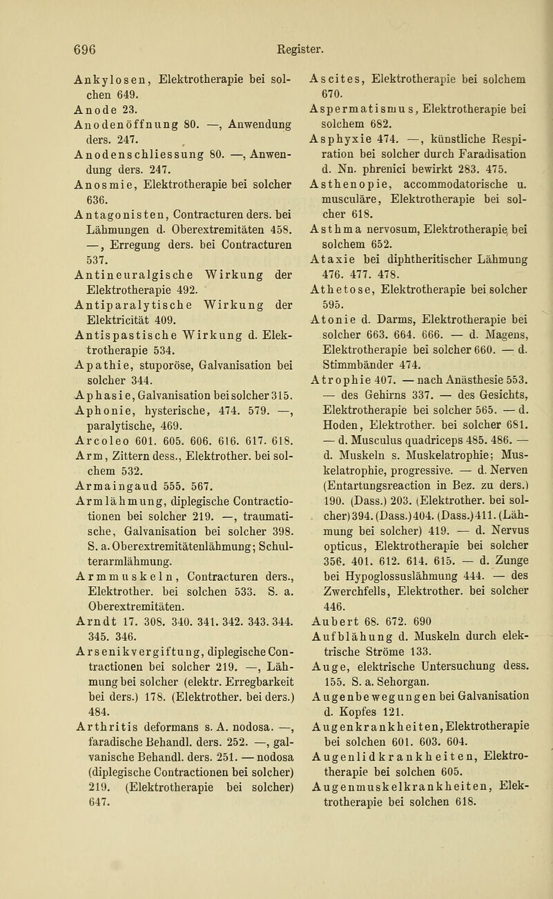 Ankylosen, Elektrotherapie bei sol- chen 649. Anode 23. Anodenöffnung 80. —, Anwendung ders. 247. Anodenschliessung 80. —, Anwen- dung ders. 247. Anosmie, Elektrotherapie bei solcher 636. Antagonisten, Contracturenders. bei Lähmungen d. Oberextremitäten 458, —, Erregung ders. bei Contracturen 537. Antineuralgische Wirkung der Elektrotherapie 492. Antiparalytische Wirkung der Elektricität 409. Antispastische Wirkung d. Elek- trotherapie 534. Apathie, Stupor ose, Galvanisation bei solcher 344. Aphasie, Galvanisation bei solcher 315. Aphonie, hysterische, 474. 579. —, paralytische, 469. Arcoleo 601. 605. 606. 616. 617. 618. Arm, Zittern dess., Elektrother. bei sol- chem 532. Armaingaud 555. 567. Armlähmung, diplegische Contractio- tionen bei solcher 219. —, traumati- sche, Galvanisation bei solcher 398. S. a. Oberextremitätenlähmung; Schul- terarmlähmung. Armmuskeln, Contracturen ders., Elektrother. bei solchen 533. S. a. Oberextremitäten. Arndt 17. 308. 340. 341.342. 343.344. 345. 346. Arsenikvergiftung, diplegischeCon- tractionen bei solcher 219. —, Läh- mung bei solcher (elektr. Erregbarkeit bei ders.) 178. (Elektrother. bei ders.) 484. Arthritis deformans S.A. nodosa. —, faradische Behandl. ders. 252. —, gal- vanische Behandl. ders. 251. —nodosa (diplegische Contractionen bei solcher) 219. (Elektrotherapie bei solcher) 647. Ascites, Elektrotherapie bei solchem 670. Aspermatismu s, Elektrotherapie bei solchem 682. Asphyxie 474. —, künstliche Respi- ration bei solcher durch Faradisation d. Nn. phrenici bewirkt 283. 475. Asthenopie, accommodatorische u. musculäre, Elektrotherapie bei sol- cher 618. Asthma nervosum, Elektrotherapie, bei solchem 652. Ataxie bei diphtheritischer Lähmung 476. 477. 478. Athetose, Elektrotherapie bei solcher 595. Atonie d. Darms, Elektrotherapie bei solcher 663. 664. 666. — d. Magens, Elektrotherapie bei solcher 660. — d. Stimmbänder 474. Atrophie 407. —nach Anästhesie 553. — des Gehirns 337. — des Gesichts, Elektrotherapie bei solcher 565. — d. Hoden, Elektrother. bei solcher 681. — d. Musculus quadriceps 485. 486. — d. Muskeln s. Muskelatrophie; Mus- kelatrophie, progressive. — d. Nerven (Entartungsreaction in Bez. zu ders.) 190. (Dass.) 203. (Elektrother. bei sol- cher) 394. (Dass.) 404. (Dass.) 411. (Läh- mung bei solcher) 419. — d. Nervus opticus, Elektrotherapie bei solcher 356. 401. 612. 614. 615. — d. Zunge bei Hypoglossuslähmung 444. — des Zwerchfells, Elektrother. bei solcher 446. Aubert 68. 672. 690 Aufblähung d. Muskeln durch elek- trische Ströme 133. Auge, elektrische Untersuchung dess. 155. S. a, Sehorgan. Augenbewegungen bei Galvanisation d. Kopfes 121. Augenkrankheiten, Elektrotherapie bei solchen 601. 603. 604. Augenlidkrankheiten, Elektro- therapie bei solchen 605. Augenmuskelkrankheiten, Elek- trotherapie bei solchen 618.