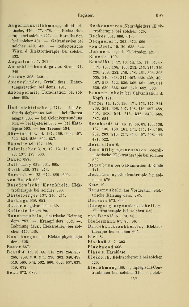 Augenmuskellähmung, diphtheri- tische, 476. 477. 478. —, Elektrothe- rapie bei solcher 427. —, Faradisation bei solcher 431. —, Galvanisation bei solcher 429. 430. —, reflectorische Wirk. d. Elektrotherapie bei solcher 432. Augustin 3. 7. 303. Ausschleichen d. galvan. Stroms 71. 249. Auzouy 308. 340. Axencylinder, Zerfall dess., Entar- tungsreaction bei dems. 191. Azoospermie, Faradisation bei sol- cher 685. Bad, elektrisches, 271. — bei Ar- thritis deformans 648. — bei Chorea magna 585. — bei Gelenkentzündung 644. — bei Hysterie 577. — bei Kata- lepsie 593. — bei Tremor 594. Bärwinkel 3. 14. 137. 180. 393. 407. 522. 534. 536. 602. 637. Bäumler 69. 127. 128. Baierlacher 3. 9. 12. 13. 15. 16. 67. 78. 137. 179. 303. Baker 687. Ballouhey 639. 664. 665. Barth 239. 272. 273. Bartholow 123. 672. 689. 690. von Basch 639. Basedow'sche Krankheit, Elek- trotherapie bei solcher 596. Bastelberger 137. 210. 211. Bastings 638. 652. Batterie, galvanische, 30. Batteriestrom 20. Bauchmuskeln, elektrische Reizung ders. 287. —, Krampf ders. 532. —, Lähmung ders., Elektrother, bei sol- cher 445. 448. Bauchorgane, Elektrophysiologie ders. 125. Bauer 567. Beard 4. 15. 18. 68. 115. 239. 256. 267. 268. 269, 270. 271. 296. 303. 346.498. 519. 568. 574. 592. 600. 602. 637. 639. 659. 672. Beau 672. 689. Beckennerven, Neuralgie ders ■, Elek- trotherapie bei solchen 520. Becker 601. 606. 613. Becquerel 4. 303. 672. 690. von Beetz 19. 20. 638. 644. Befeuchtung d. Elektroden 42. Benecke 190. Benedikt 3. 12. 13. 14. 15. 17. 67. 68. 119. 137. 138. 166.212.213.214.219. 220. 238. 252. 256. 258. 261. 303. 308. 338. 340. 343. 347. 407. 430. 432. 486. 487. 513. 522. 536. 568. 581. 602.611. 630. 639. 666. 668. 672. 682. 683. Benommenheit bei Galvanisation d. Kopfs 121. Berger 14. 125. 136. 171. 173. 177. 214. 238. 264. 308. 407. 408. 446. 487. 488. 505. 508. 514. 515. 522. 540. 568. 587. 651. Bernhardt 14. 16. 19. 36, 69. 130.136, 137. 138. 160. 161. 171. 177, 180, 198. 202, 209, 210, 217, 350. 407. 408.444. 481. 522. Berthollon 6. Beschäftigungsneurosen, coordi- natorische, Elektrotherapie bei solchen 582. Betäubung bei Galvanisation d. Kopfs 121. Bettnässen, Elektrotherapie bei sol- chem 678. Betz 19. Beugemuskeln am Vorderarm, elek- trische Reizung ders. 285. Beuvain 672. 690, Bewegungsorganekrankheiten, Elektrotherapie bei solchen 638, von Bezold 67. 73. 86, Biedermann 67, 75. 86. Bindehautkrankheiten, Elektro- therapie bei solchen 605. Bird 8. Bischoff 3. 7, 303. Blackwood 568. Blase s, Harnblase. Bleikolik, Elektrotherapie bei solcher 520. Bleilähmung480.—, diplegischeCon- tractionen bei solcher 219. —, elek- 45*