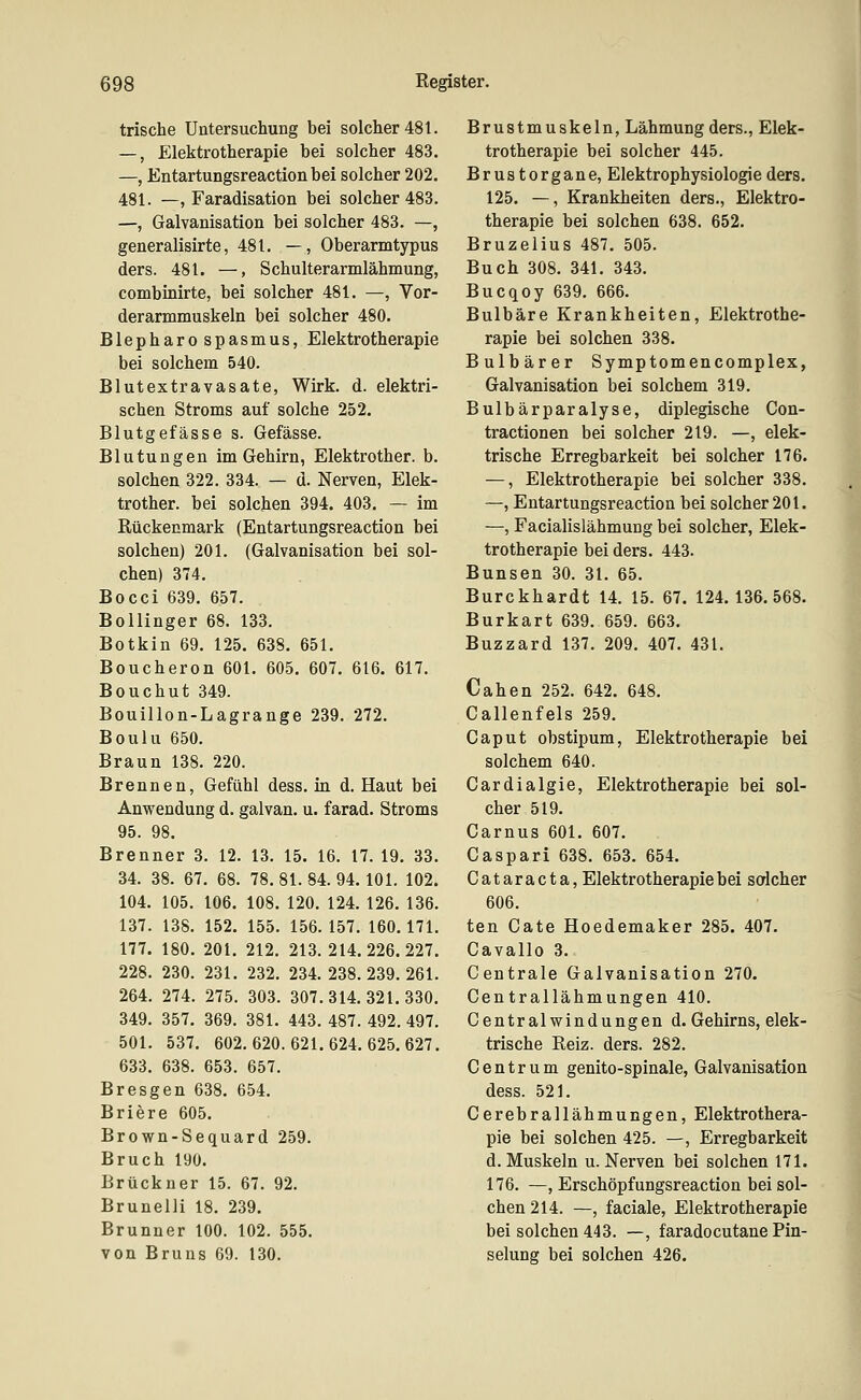 trische Untersuchung bei solcher 481. —, Elektrotherapie bei solcher 483. —, Entartungsreactionbei solcher 202, 481. —, Faradisation bei solcher 483. —, Galvanisation bei solcher 483. —, generalisirte, 481. —, Oberarmtypus ders. 481. —, Schulterarmlähmung, combinirte, bei solcher 481. —, Vor- derarmmuskeln bei solcher 480. Blepharo spasmus, Elektrotherapie bei solchem 540. Blutextravasate, Wirk. d. elektri- schen Stroms auf solche 252. Blutgefässe s. Gefässe. Blutungen im Gehirn, Elektrother. b. solchen 322. 334. — d. Nerven, Elek- trother. bei solchen 394. 403. — im Rückenmark (Entartungsreaction bei solchen) 201. (Galvanisation bei sol- chen) 374. Bocci 639. 657. BoUinger 68. 133. Botkin 69. 125. 638. 651. Boucheron 601. 605. 607. 616. 617. Bouchut 349. Bouillon-Lagrange 239. 272. Boulu 650. Braun 138. 220. Brennen, Gefühl dess. in d. Haut bei Anwendung d. galvan. u. farad. Stroms 95. 98. Brenner 3. 12. 13. 15. 16. 17. 19. 33. 34. 38. 67. 68. 78. 81. 84. 94. 101. 102. 104. 105. 106. 108. 120. 124. 126. 136. 137. 138. 152. 155. 156. 157. 160. 171. 177. 180. 201. 212. 213. 214.226.227. 228. 230. 231. 232. 234.238.239.261. 264. 274. 275. 303. 307.314.321.330. 349. 357. 369. 381. 443. 487. 492. 497. 501. 537. 602.620.621.624.625.627. 633. 638. 653. 657. Bresgen 638. 654. Briere 605. Brown-Sequard 259. Bruch 190. Brückner 15. 67. 92. Brunelli 18. 239. Brunner 100. 102. 555. von Bruns 69. 130. Brustmuskeln, Lähmung ders., Elek- trotherapie bei solcher 445. Brustorgane, Elektrophysiologie ders. 125. —, Krankheiten ders., Elektro- therapie bei solchen 638. 652. Bruzelius 487. 505. Buch 308. 341. 343. Bucqoy 639. 666. Bulbäre Krankheiten, Elektrothe- rapie bei solchen 338. Bulbärer Symptomencomplex, Galvanisation bei solchem 319. Bulbärparalyse, diplegische Con- tractionen bei solcher 219. —, elek- trische Erregbarkeit bei solcher 176. —, Elektrotherapie bei solcher 338. —, Entartungsreaction bei solcher 201. —, Facialislähmung bei solcher, Elek- trotherapie bei ders. 443. Bunsen 30. 31. 65. Burckhardt 14. 15. 67. 124.136.568. Burkart 639. 659. 663. Buzzard 137. 209. 407. 431. Cahen 252. 642. 648. Callenfels 259. Caput obstipum, Elektrotherapie bei solchem 640. Cardialgie, Elektrotherapie bei sol- cher 519. Carnus 601. 607. Gaspari 638. 653. 654. Cataracta, Elektrotherapie bei sodcher 606. ten Gate Hoedemaker 285. 407. Cavallo 3. Centrale Galvanisation 270. Centrallähmungen 410. Centralwindungen d. Gehirns, elek- trische Reiz. ders. 282. Centrum genito-spinale, Galvanisation dess. 521. Cerebrallähmungen, Elektrothera- pie bei solchen 425. —, Erregbarkeit d. Muskeln u. Nerven bei solchen 171. 176. —, Erschöpfungsreaction bei sol- chen 214. —, faciale, Elektrotherapie bei solchen 443. —, faradocutane Pin- selung bei solchen 426.