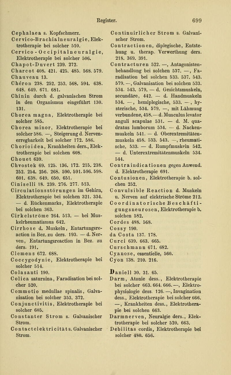 Cephalaea s. Kopfschmerz. C er vi co-Brachia Ine Ural gie, Elek- trotherapie bei solcher 510. Cervico - Occipitalneuralgie, Elektrotherapie bei solcher 506. Chapot-Duvert 239. 272. Charcot 408. 421, 425. 485. 568.579. Chauveau 13. Chiron 238. 252. 253. 568. 594. 638. 648. 649. 671. 681. Chinin durch d. galvanischen Strom in den Organismus eingeführt 130. 131. Chorea magna, Elektrotherapie bei solcher 585. Chorea minor, Elektrotherapie bei solcher 586. —, Steigerung d. Nerven- erregbarkeit bei solcher 172. 586. Chorioidea, Krankheitenders.,Elek- trotherapie bei solchen 608. Chouet 639. Chvostek 69. 125. 136. 172. 215. 238. 252. 254. 256. 268. 590. 591.596.598. 601. 638. 649. 650. 651. Ciniselli 18. 239. 276. 277. 513. Circulationsstörungen im Gehirn, Elektrotherapie bei solchen 321. 334. — d. Rückenmarks, Elektrotherapie bei solchen 363. Cirkelströme 264. 513. — bei Mus- kelrheumatismus 642. Cirrhose d. Muskeln, Entartungsre- action in Bez. zu ders. 193. —d. Ner- ven, Entartungsreaction in Bez. zu ders. 191. Clemens 672. 688. Coccygodynie, Elektrotherapie bei solcher 514. Colasanti 190. Colica saturnina, Faradisation bei sol- cher 520. Commotio meduUae spinalis, Galva- nisation bei solcher 353. 372. Conjunctivitis, Elektrotherapie bei solcher 605. Constanter Strom s. Galvanischer Strom. Contactelektricität s. Galvanischer Strom. Continuirlicher Strom s. Galvani- scher Strom. Contractionen, diplegische, Entste- hung u. therap. Verwerthung ders. 218. 369. 391. Contracturen 522. —, Antagonisten- behandlung bei solchen 537. —, Fa- radisation bei solchen 533. 537. 543. 579. —, Galvanisation bei solchen 533. 534. 543. 579. — d. Gesichtsmuskeln, secundäre, 442. — d. Handmuskeln 534. —, hemiplegische, 533. —, hy- sterische, 534. 579, —, mit Lähmung verbundene, 458,—d. Musculus levator anguli scapulae 531. — d. M. qua- dratus lumborum 534. — d. Nacken- muskeln 541. — d. Oberextremitäten- muskeln 458. 533. 543. —, rheumati- sche, 533. — d. Rumpfmuskeln 542. — d. Unterextremitätenmuskeln 534. 544. Contraindicationen gegenAnwend. d. Elektrotherapie 691. Contusionen, Elektrotherapie b. sol- chen 252. Convulsible Reaction d. Muskeln u. Nerven auf elektrische Ströme 212. Coordinatorische Beschäfti- gungsneurosen, Elektrotherapie b. solchen 582. Cordes 488. 568. Cossy 190. da Costa 137. 178. Curci 639. 663. 665, Curschmann 671, 682, Cyanose, essentielle, 560. ) Cyon 138. 210, 216. Daniell 30. 31. 65. Darm, Atonie dess., Elektrotherapie bei solcher 663. 664. 666, —, Elektro- physiologie dess. 126. —, Invagination dess., Elektrotherapie bei solcher 666, —, Krankheiten dess,, Elektrothera- pie bei solchen 663. Darmnerven, Neuralgie ders., Elek- trotherapie bei solcher 520. 663. Debilitas cordis, Elektrotherapie bei solcher 480. 656.