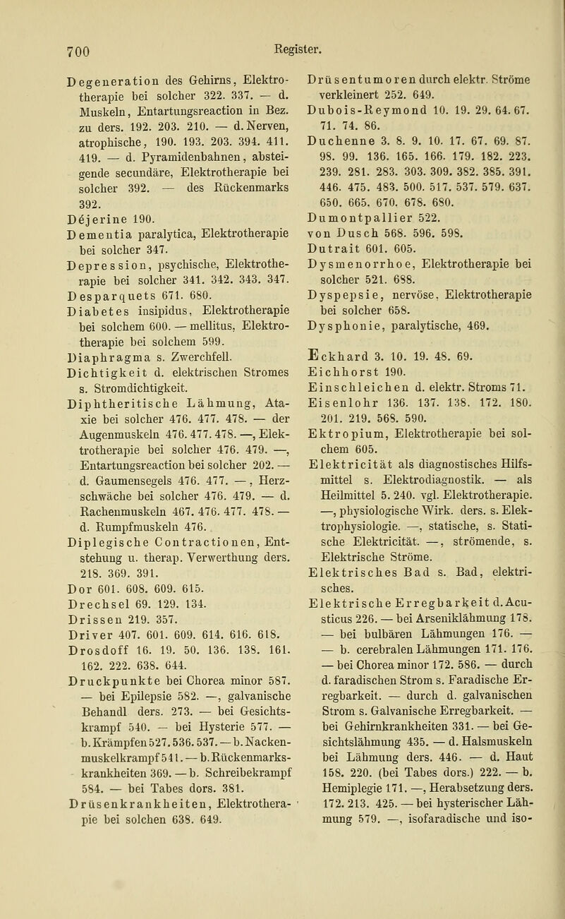 Degeneration des Gehirns, Elektro- therapie bei solcher 322. 337. — d. Muskeln, Entartungsreaction in Bez. zu ders. 192. 203. 210. — d. Nerven, atrophische, 190. 193. 203. 394. 411. 419. — d. Pyramidenbahnen, abstei- gende secundäre, Elektrotherapie bei solcher 392. — des Rückenmarks 392. Dejerine 190. Dementia paralytica, Elektrotherapie bei solcher 347. Depression, psychische, Elektrothe- rapie bei solcher 341. 342. 343. 347. Desparquets 671. 680. Diabetes iasipidus, Elektrotherapie bei solchem 600. — mellitus, Elektro- therapie bei solchem 599. Diaphragma s. Zwerchfell. Dichtigkeit d. elektrischen Stromes s. Stromdichtigkeit. Diphtheritische Lähmung, Ata- xie bei solcher 476. 477. 478. — der Augenmuskeln 476. 477. 478. —, Elek- trotherapie bei solcher 476. 479. —, Entartungsreaction bei solcher 202. — d. Gaumensegels 476. 477. —, Herz- schwäche bei solcher 476. 479. — d. Rachenmuskeln 467. 476. 477. 478. — d. Rumpfmuskeln 476. Diplegische Contractiouen, Ent- stehung u. therap. Verwerthung ders. 218. 369. 391. Dor 601. 608. 609. 615. Drechsel 69. 129. 134. Drissen 219. 357. Driver 407. 601. 609. 614. 616. 618. Drosdoff 16. 19. 50. 136. 138. 161. 162. 222. 638. 644. Druckpunkte bei Chorea minor 587. — bei Epilepsie 582. —, galvanische Behandl ders. 273. — bei Gesichts- krampf 540. — bei Hysterie 577. — b. Krämpfen 527.536.537. — b. Nacken- muskelkrampf 541. — b. Rückenmarks- krankheiten 369. — b. Schreibekrampf 584. — bei Tabes dors. 381. Drüsenkrankheiten, Elektrothera- pie bei solchen 638. 649. Drüsentumoren durch elektr. Ströme verkleinert 252. 649. Dubois-Reymond 10. 19. 29. 64.67. 71. 74. 86. Duchenne 3. 8. 9. 10. 17. 67. 69. 87. 98. 99. 136. 165. 166. 179. 182. 223. 239. 281. 283. 303. 309. 382. 385. 391. 446. 475. 483. 500. 517. 537. 579. 637. 650. 665. 670. 678. 680. Dumontpallier 522. von Dusch 568. 596. 598. Dutrait 601. 605. Dysmenorrhoe, Elektrotherapie bei solcher 521. 688. Dyspepsie, nervöse, Elektrotherapie bei solcher 658. Dysphonie, paralytische, 469. Eckhard 3. 10. 19. 48. 69. Eichhorst 190. Einschleichen d. elektr. Stroms 71. Eisenlohr 136. 137. 138. 172. 180. 201. 219. 568. 590. Ektropium, Elektrotherapie bei sol- chem 605. Elektricität als diagnostisches Hilfs- mittel s. Elektro diagnostik. — als Heilmittel 5. 240. vgl. Elektrotherapie. —, physiologische Wirk. ders. s. Elek- trophysiologie. —, statische, s. Stati- sche Elektricität. —, strömende, s. Elektrische Ströme. Elektrisches Bad s. Bad, elektri- sches. Elektrische Erregbarkeit d.Acu- sticus 226. — bei Arseniklähmung 178. — bei bulbären Lähmungen 176. — — b. cerebralen Lähmungen 171. 176. — bei Chorea minor 172. 586. — durch d. faradischen Strom s. Faradische Er- regbarkeit. — durch d. galvanischen Strom s. Galvanische Erregbarkeit. — bei Gehirnkrankheiten 331. — bei Ge- sichtslähmung 435. — d. Halsmuskeln bei Lähmung ders. 446. — d. Haut 158. 220. (bei Tabes dors.) 222. — b. Hemiplegie 171. —, Herabsetzung ders. 172. 213. 425. —bei hysterischer Läh- mung 579. —, isofaradische und iso-
