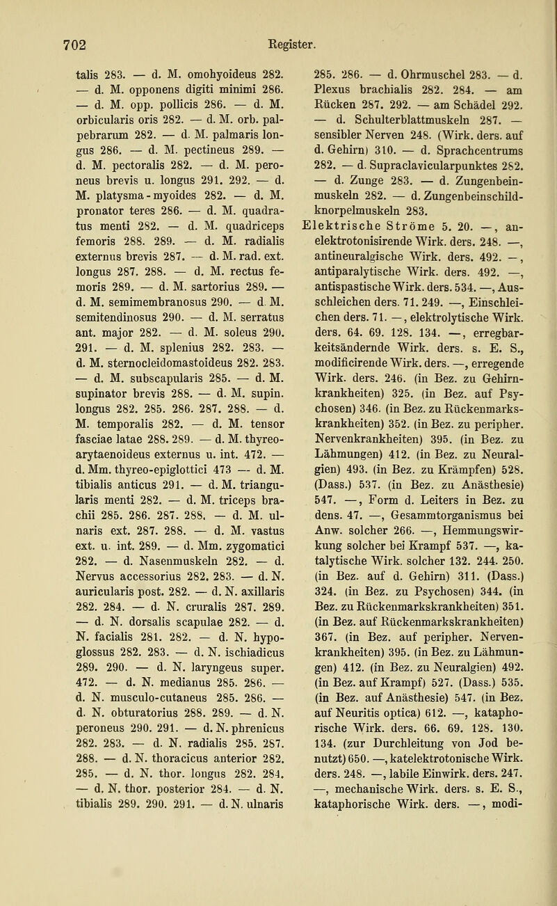 talis 283. — d. M. omohyoideus 282. — d. M. opponens digiti minimi 286. — d. M. opp. poUicis 286. — d. M. orbicularis oris 282. — d. M. orb. pal- pebrarum 282. — d. M. palmaris lon- gus 286. — d. M. pectineus 289. — d. M. pectoralis 282. — d. M. pero- neus brevis u. longus 291. 292. — d. M. Platysma - myoides 282. — d. M, Pronator teres 286. — d. M. quadra- tus menti 282. — d. M. quadriceps femoris 288. 289. — d. M. radialis externus brevis 287. ~ d. M. rad. ext. longus 287. 288. — d. M. rectus fe- moris 289. — d. M. sartorius 289. — d. M. semimembranosus 290. — d. M. semitendinosus 290. — d. M. serratus ant. major 282. — d. M. soleus 29ü. 291. — d. M. splenius 282. 283. — d. M. sternocleidomastoideus 282. 283. — d. M. subscapularis 285. — d. M. supinator brevis 288. — d. M. supin. longus 282. 285. 286. 287. 288. — d. M. temporalis 282. — d. M. tensor fasciae latae 288.289. — d. M. thyreo- arytaenoideus externus u. int. 472. — d. Mm. thyreo-epiglottici 473 — d. M. tibialis anticus 291. — d. M. triangu- laris menti 282. — d, M. triceps bra- chii 285. 286. 287. 288. — d. M. ul- naris ext. 287. 288. — d. M. vastus ext. u. int. 289. — d. Mm. zygomatici 282. — d. Nasenmuskeln 282. — d. Nervus accessorius 282. 283. — d. N. auricularis post. 282. — d. N. axillaris 282. 284. — d. N. cruralis 287. 289. — d. N. dorsalis scapulae 282. — d. N. facialis 281. 282. — d. N. hypo- glossus 282. 283. — d. N. ischiadicus 289. 290. — d. N. laryngeus super. 472. — d. N. medianus 285. 286. — d. N. musculo-cutaneus 285. 286. — d. N. obturatorius 288. 289. — d. N. peroneus 290. 291. — d. N. phrenicus 282. 283. — d. N. radialis 285. 287. 288. — d. N. thoracicus anterior 282. 285. — d. N. thor. longus 282. 284. — d. N. thor. posterior 284. — d. N. tibiaUs 289. 290. 291. — d. N. ulnaris 285. 286. — d. Ohrmuschel 283. — d. Plexus brachialis 282. 284. — am Rücken 287. 292. — am Schädel 292. — d. Schulterblattmuskeln 287. — sensibler Nerven 248. (Wirk. ders. auf d. Gehirn) 310. — d. Sprachcentrums 282. — d. Supraclavicularpunktes 282. — d. Zunge 283. — d. Zungenbein- muskeln 282. — d. Zungenbeinschild- knorpelmuskeln 283. Elektrische Ströme 5. 20. —, an- elektrotonisirende Wirk. ders. 248. —, antineuralgische Wirk. ders. 492. —, antiparalytische Wirk. ders. 492. —, antispastische Wirk. ders. 534. —, Aus- schleichen ders. 71. 249. —, Einschlei- chen ders. 71. —, elektrolytische Wirk, ders. 64. 69. 128. 134. —, erregbar- keitsändernde Wirk. ders. s. E. S., modificirende Wirk. ders. —, erregende Wirk. ders. 246. (in Bez. zu Gehirn- krankheiten) 325. (in Bez. auf Psy- chosen) 346. (in Bez. zu Rückenmarks- krankheiten) 352. (in Bez. zu peripher. Nervenkrankheiten) 395. (in Bez. zu Lähmungen) 412. (in Bez. zu Neural- gien) 493. (in Bez. zu Krämpfen) 528. (Dass.) 537. (in Bez. zu Anästhesie) 547. —, Form d. Leiters in Bez. zu dens. 47. —, Gesammtorganismus bei Anw. solcher 266. —, Hemmungswir- kung solcher bei Krampf 537. —, ka- talytische Wirk, solcher 132. 244. 250. (in Bez. auf d. Gehirn) 311. (Dass.) 324. (in Bez. zu Psychosen) 344. (in Bez. zu Rückenmarkskrankheiten) 351. (in Bez. auf Rückenmarkskrankheiten) 367. (in Bez. auf peripher. Nerven- krankheiten) 395. (in Bez. zu Lähmun- gen) 412. (in Bez. zu Neuralgien) 492. (in Bez. auf Krampf) 527. (Dass.) 535. (in Bez. auf Anästhesie) 547. (in Bez. auf Neuritis optica) 612. —, katapho- rische Wirk. ders. 66. 69. 128. 130. 134. (zur Durchleitung von Jod be- nutzt) 650. —, katelektrotonische Wirk, ders. 248. —, labile Einwirk. ders. 247. —, mechanische Wirk. ders. s. E. S., kataphorische Wirk. ders. —, modi-