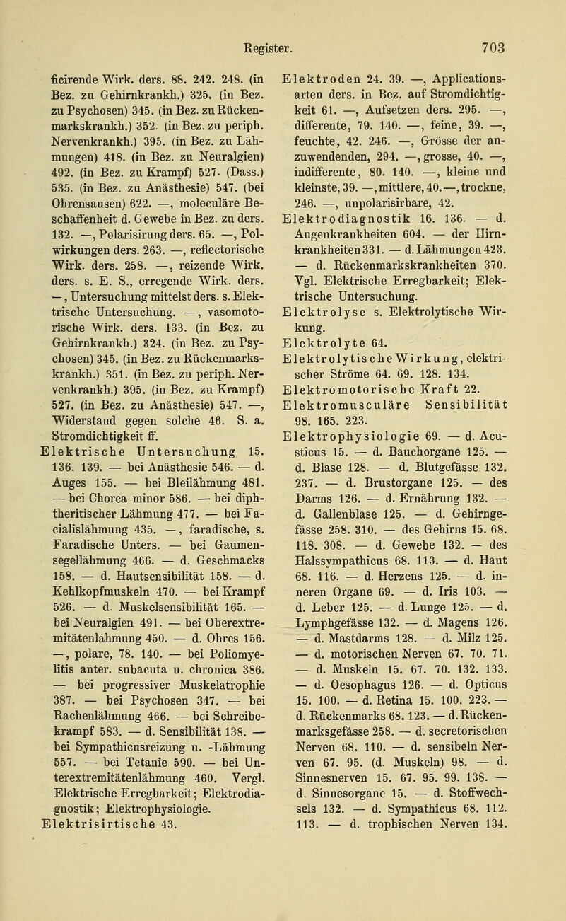 ficirende Wirk. ders. 88. 242. 248. (in Bez. zu Gehirnkrankh.) 325. (in Bez. zu Psychosen) 345. (in Bez. zu Rücken- markskrankh.) 352. (in Bez. zu periph. Nervenkrankh.) 395. (in Bez. zu Läh- mungen) 418. (in Bez. zu Neuralgien) 492. (in Bez. zu Krampf) 527. (Dass.) 535. (in Bez. zu Anästhesie) 547. (bei Ohrensausen) 622. —, moleculäre Be- schaffenheit d. Gewebe in Bez. zu ders. 132. —, Polarisirung ders. 65. —, Pol- wirkungen ders. 263. —, reflectorische Wirk. ders. 258. —, reizende Wirk, ders. s. E. S., erregende Wirk. ders. —, Untersuchung mittelst ders. s. Elek- trische Untersuchung. —, vasomoto- rische Wirk. ders. 133. (in Bez. zu Gehirnkrankh.) 324. (in Bez. zu Psy- chosen) 345. (in Bez. zu Rückenmarks- krankh.) 351. (in Bez. zu periph. Ner- venkrankh.) 395, (in Bez. zu Krampf) 527. (in Bez. zu Anästhesie) 547. —, Widerstand gegen solche 46. S. a. Stromdichtigkeit ff. Elektrische Untersuchung 15. 136. 139. — bei Anästhesie 546. — d. Auges 155. — bei Bleilähmung 481. — bei Chorea minor 586. — bei diph- theritischer Lähmung 477. — bei Fa- cialislähmung 435. —, faradische, s. Faradische Unters. — bei Gaumen- segellähmung 466. — d. Geschmacks 158. — d. Hautsensibilität 158. — d. Kehlkopfmuskeln 470. — bei Krampf 526. — d. Muskelsensibilität 165. — bei Neuralgien 491. — bei Oberextre- mitätenlähmung 450. — d. Ohres 156. —, polare, 78. 140. — bei Poliomye- litis anter. subacuta u. chronica 386. — bei progressiver Muskelatrophie 387. — bei Psychosen 347. — bei Rachenlähmung 466. — bei Schreibe- krampf 583. — d. Sensibilität 138. — bei Sympathicusreizung u. -Lähmung 557. — bei Tetanie 590. — bei Un- terextremitätenlähmung 460. Vergl. Elektrische Erregbarkeit; Elektrodia- gnostik; Elektrophysiologie. Elektrisirtische 43. Elektroden 24. 39. —, Applications- arten ders. in Bez. auf Stromdichtig- keit 61. —, Aufsetzen ders. 295. — differente, 79. 140. —, feine, 39. — feuchte, 42. 246. —, Grösse der an- zuwendenden, 294. —, grosse, 40. — indifferente, 80. 140. —, kleine und kleinste, 39. —, mittlere, 40.—, trockne 246. —, unpolarisirbare, 42. Elektrodiagnostik 16. 136. — d Augenkrankheiten 604. — der Hirn- krankheiten331. —d. Lähmungen 423 — d. Rückenmarkskrankheiten 370 Vgl. Elektrische Erregbarkeit; Elek- trische Untersuchung. Elektrolyse s. Elektrolytische Wir- kung. Elektrolyte 64. Elektrolytische Wirkung, elektri- scher Ströme 64. 69. 128. 134. Elektromotorische Kraft 22. Elektromusculäre Sensibilität 98. 165. 223. Elektrophysiologie 69. — d. Acu- sticus 15. — d. Bauchorgane 125. — d. Blase 128. — d. Blutgefässe 132. 237. — d. Brustorgane 125. — des Darms 126. — d. Ernährung 132. — d. Gallenblase 125. — d. Gehirnge- fässe 258. 310. — des Gehirns 15. 68. 118. 308. — d. Gewebe 132. — des Halssympathicus 68. 113. — d. Haut 68. 116. — d. Herzens 125. — d. in- neren Organe 69. — d. Iris 103. — d. Leber 125. — d. Lunge 125. — d. Lymphgefässe 132. — d. Magens 126. — d. Mastdarms 128. — d. Milz 125. — d. motorischen Nerven 67. 70. 71. — d. Muskeln 15. 67. 70. 132. 133. — d. Oesophagus 126. — d. Opticus 15. 100. — d. Retina 15. 100. 223. — d. Rückenmarks 68.123. — d.Rücken- marksgefässe 258. — d. secretorischen Nerven 68. 110. — d. sensibeln Ner- ven 67. 95. (d. Muskeln) 98. — d. Sinnesnerven 15. 67. 95. 99. 138. — d. Sinnesorgane 15. — d. Stoffwech- sels 132. — d. Sympathicus 68. 112. 113. — d. trophischen Nerven 134.