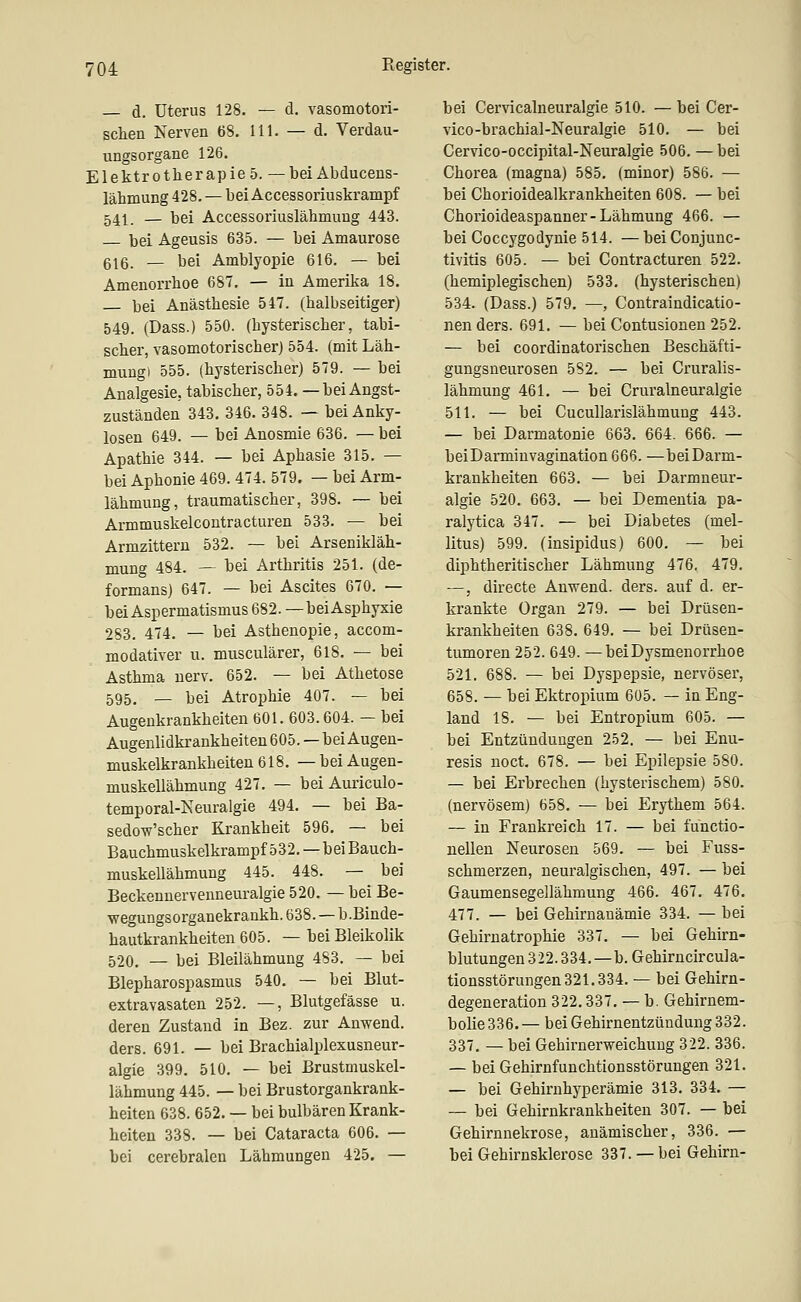 — d. Uterus 128. — d. vasomotori- schen Nerven 68. 111. — d. Verdau- ungsorgane 126. Elektrotherapie 5. — bei Abducens- lähmung 428. — bei Accessoriuskrampf 541 _ — bei Accessoriuslähmung 443. bei Ageusis 635. — bei Amaurose 616. — bei Amblyopie 616. — bei Amenorrhoe 687. — in Amerika 18. bei Anästhesie 547. (halbseitiger) 549. (Dass.) 550. (hysterischer, tabi- scher, vasomotorischer) 554. (mit Läh- mung» 555. (hysterischer) 579. — bei Analgesie, tabischer, 554. —beiAngst- zuständen 343. 346. 348. — bei Anky- losen 649. — bei Anosmie 636. — bei Apathie 344. — bei Aphasie 315. — bei Aphonie 469. 474. 579. — bei Arm- lähmung, traumatischer, 398. — bei Armmuskelcontracturen 533. — bei Armzittern 532. — bei Arsenikläh- mung 484. — bei Arthritis 251. (de- formans) 647. — bei Ascites 670. — bei Aspermatismus 682. —bei Asphyxie 283. 474. — bei Asthenopie, accom- modativer u. musculärer, 618. — bei Asthma nerv. 652. — bei Athetose 595. _ bei Atrophie 407. — bei Augenkrankheiten 601. 603.604. — bei Augenlidkrankheiteu 605. —bei Augen- muskelkrankheiten 618. — bei Augen- muskellähmung 427. — bei Auriculo- temporal-Neuralgie 494. — bei Ba- sedow'scher Krankheit 596. — bei Bauchmuskelkrampf 532.—bei Bauch- muskellähmung 445. 448. — bei Beckennervenneuralgie 520. — bei Be- wegungsorganekrankh.638. —b.Binde- hautkrankheiten 605. — bei Bleikolik 520, — bei Bleilähmung 483. — bei Blepharospasmus 540. — bei Blut- extravasaten 252. —, Blutgefässe u. deren Zustand in Bez. zur Anwend. ders. 691. — bei Brachialplexusneur- algie 399. 510. — bei Brustmuskel- lähmung 445. — bei Brustorgankrank- heiten 638. 652. — bei bulbären Krank- heiten 338. — bei Cataracta 606. — bei cerebralen Lähmungen 425. — bei Cervicalneuralgie 510. — bei Cer- vico-brachial-Neuralgie 510. — bei Cervico-occipital-Neuralgie 506. — bei Chorea (magna) 585. (minor) 586. — bei Chorioidealkrankheiten 608. — bei Chorioideaspanner-Lähmung 466. — bei Coccygodynie 514. — bei Conjunc- tivitis 605. — bei Contracturen 522. (hemiplegischen) 533. (hysterischen) 534. (Dass.) 579. —, Contraindicatio- nen ders. 691. — bei Contusionen 252. — bei coordinatorischen Beschäfti- gungsneurosen 582. — bei Cruralis- lähmung 461. — bei Cruralneuralgie 511. — bei Cucullarislähmung 443. — bei Darmatonie 663. 664. 666. — beiDarmiuvagination 666. —bei Darm- krankheiten 663. — bei Darmneur- algie 520. 663. — bei Dementia pa- ralytica 347. — bei Diabetes (mel- litus) 599. (insipidus) 600, — bei diphtheritischer Lähmung 476. 479. —, directe Anwend. ders. auf d. er- krankte Organ 279. — bei Drüsen- krankheiten 638. 649. — bei Drüsen- tumoren 252. 649. —beiDysmenorrhoe 521. 688. — bei Dyspepsie, nervöser, 658. — bei Ektropium 605. — in Eng- land 18. — bei Entropium 605. — bei Entzündungen 252, — bei Enu- resis noct. 678. — bei Epilepsie 580. — bei Erbrechen (hysterischem) 580. (nervösem) 658. — bei Erythem 564. — in Frankreich 17. — bei fünctio- nellen Neurosen 569. — bei Fuss- schmerzen, neuralgischen, 497. — bei Gaumensegellähmung 466. 467. 476. 477. — bei Gehirnanämie 334. — bei Gehirnatrophie 337. — bei Gehirn- blutungen 322.334.—b.Gehirncircula- tionsstörungen321.334. — bei Gehirn- degeneration 322.337. — b. Gehirnem- bolie 336. — bei Gehirnentzündung 332. 337, — bei Gehirnerweichung 322. 336. — bei Gehirnfunchtionsstörungen 321. — bei Gehirnhyperämie 313. 334. — — bei Gehirnkrankheiten 307. — bei Gehirnnekrose, anämischer, 336. — bei Gehirnsklerose 337. — bei Gehirn-