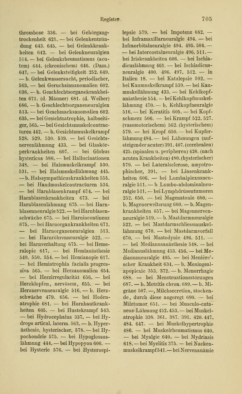 thrombose 336. — bei Gehörgang- trockenheit 621. —bei Gelenkentzün- dung 643. 645. — bei Gelenkkrank- heiten 642. — bei Gelenkneuralgien 514. — bei Gelenkrheumatismus (acu- tem) 644. (chronischem) 646. (Dass.) 647. — bei Gelenksteifigkeit 252. 649. — b. Gelenkwassersucht, periodischer, 563. — bei Geruchsinnanomalien 602. 636. — b. Geschlechtsorganekrankhei- ten 671. (d. Männer) 681. (d. Weiber) 686. —b. Geschlechtsorganeneuralgien 513. —bei Geschmacksanomalien 602. 635. — bei Gesichtsatrophie, halbseiti- ger, 565. —bei Gesichtsmuskelcontrac- turen 442. — b. Gesichtsmuskelkrampf 528. 529. 530. 539. — bei Gesichts- nervenlähmung 433. — bei Glaskör- perkrankheiten 607. — bei Globus hystericus 580, — bei Hallucinationen 348. — bei Halsmuskelkrampf 530. 531. — bei Halsmuskellähmung 445. —b. Halssympathicuskrankheiten 555. — bei Handmuskelcontracturen 534. — bei Harnblasenkrampf 674. — bei Harnblasenkrankheiten 673. — bei Harnblasenlähmung 675. — bei Harn- blasenneuralgie 522. — bei Harnblasen- schwäche 675. — bei Harnincontinenz 675. — bei Harnorgankrankheiten 671. — bei Harnorganeneuralgien 513. — bei Harnröhrenneuralgie 522. — bei Harnverhaltung 675. — bei Heme- ralopie 617. — bei Hemianästhesie 549. 550. 554. — bei Hemianopie 617. — bei Hemiatrophia facialis progres- siva 565. — bei Herzanomalien 654. — bei Herzirregularität 656. — bei Herzklopfen, nervösem, 655. — bei Herznervenneuralgie 516. — b. Herz- schwäche 479. 656. — bei Hoden- atrophie 681. •— bei Hornhautkrank- heiten 605. — bei Hustekrampf 543. — bei Hydrocephalus 337. — bei Hy- drops articul. interm. 563. — b. Hyper- ästhesie, hysterischer, 578. — bei Hy- pochondrie 575. — bei Hypoglossus- lähmung 444. — bei Hypopyon 606. — bei Hysterie 576. — bei Hysteroepi- lepsie 579. — bei Impotenz 682. — bei Inframaxillarneuralgie 494. — bei Infraorbitalneuralgie 494. 495. 504. — — bei Intercostalneuralgie 496. 511.— bei Iriskrankheiten 606. — bei Ischia- dicuslähmung 461. — bei Ischiadicus- neuralgie 400. 496. 497. 512. — in Italien 18. — bei Katalepsie 592. — bei Kaumuskelkrampf 539. — bei Kau- muskellähmung 433. — bei Kehlkopf- anästhesie 554. —bei Kehlkopfmuskel- lähmung 470. — b. Kehlkopfneuralgie 516. — bei Keratitis 605. — bei Kopf- schmerz 506. — bei Krampf 522. 527. (vasomotorischem) 562. (hysterischem) 579. — bei Kropf 650. — bei Kupfer- lähmung 484.— bei Lähmungen (auf- steigender acuter) 391.407. (cerebralen) 425. (spinalen u. peripheren) 426. (nach acuten Krankheiten) 480. (hysterischer) 579. — bei Lateralsclerose, amyotro- phischer, 391. — bei Linsenkrank- heiten 606. — bei Lumbalplexusneu- ralgie 511. — b. Lumbo-abdominalneu- ralgie 511. — bei Lymphdrüsentumoren 252. 650. — bei Magenatonie 660. — b. Magenerweiterung 660. — b. Magen- krankheiten 657. — bei Magennerven- neuralgie 519. — b. Mastdarmneuralgie 522. — bei Mastdarmschliessmuskel- lähmung 670. — bei Mastdarmvorfall 670. — bei Mastodynie 496. 511. — — bei Medianusanästhesie 548. — bei Medianuslähmung 453. 456, — bei Me- dianusneuralgie 495. — bei Meniere'- scher Krankheit 634. — b. Meningeal- apoplexie 353. 372. — b. Menorrhagie 688. — bei Menstruationsstörungen 687, — b. Metritis chron. 689. — b. Mi- gräne 507.—, Milchsecretion, stocken- de, durch diese angeregt 690. — bei Milztumor 651. — bei Musculo-cuta- neus-Lähmung 452.453. — bei Muskel- atrophie 338. 361. 387. 391. 420.447. 484. 647. — bei Muskelhypertrophie 486. — bei Muskelrheumatismus 640. — bei Myalgie 640. — bei Mydriasis 618. — bei Myelitis 375. — bei Nacken- muskelkrampf 541.—bei Nervenanämie